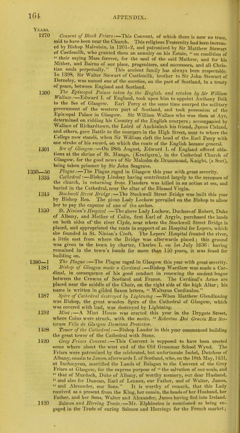 Yeaks. 1270 Convent of Black Friars:—This Convent, of which there is now no trace, said to liavc been neai- the Church. This religious Fraternity Iiad been incrcas! ed by Bishop Malvoisin, in 1201-2, and patronized by Sir Matthew Stewart of Castlcmill<, who granted them an annuity on liis Estjite,  on condition of  their saying Mass forever, for the soul of the said Mathew, and for iiis Mitlier, and Bairns of our place, progenitors, and succeasors, and all Chris- tian souls perpetually. This ancient family has always been respectable. In 1398, Sir Walter Stewart of Castlemill<, brotlier to Sir John Stewart of Derneley, was named one of the sureties, on the part of Scotland, in a treaty of peace, between Engknd and Scotland. 1300 Episcopal Palace taken by the English, and retaken by Sir William. Wallace:—Edward I. of England, toolc upon him to appoint Anthony Beik to the See of Glasgow. Earl Percy at the same time usui-ped the military government of the western pavt of Scotland, and took possession of the Episcopal Palace in Glasgow. Sir William Wallace who was then at Ajt, determined on ridding his Counti-y of the English usurpei-s; accompanied by Wallace of Ricliardtown, the Laird of Auchinlcck his friend, James Cleland, and others, gave Battle to the usuj'pers in the High Street, near to where the College now stands, when Su- William cleft the head of the Eai-1 Percy with one stroke of his sword, on which the route of the English became general. 1301 See of Glasgow:—On 28tU August, Edward I. of England offered obla- tions at the shrine of St. Mungo, (Kentigern), in the Cathedral Chmch of Glasgow, for the good news of Sir Malcolm de Druumiond, Knight, (a Scot), being taken prisoner by Sir John Seagi'ave. 1330—50 Plague:—The Plague raged in Glasgow this year with great severity. 1335 Cathedral:—Bishop Lmdsay having contributed largely to the revenues of the chui-ch, in retui-ning from Flanders was killed in an action at sea, and bui-ied in the Cathedral, near the altar of the Blessed Virgin. 134'5 Stockwell Street Jiridge;—The Stockwell Street Bridge was built this year by Bishop Rea. The pious Lady Locliow prevailed on the Bishop to allow her to pay the expense of one of the arches. 1350 St. Ninian's Hospital:—The above Lady Lochow, Duchess of Robert, Duke of Albany, and Mother of Colin, first Earl of Argyle, purchased the lands on both sides of-the river Clyde, near where the Stockwell Street Bridge is placed, and appropriated the rents in support of an Hospital for Lei)ers, which she foimded in St. Ninian's Croft. The Lepers' Hospital ftonted the river, a little east from where the Bridge was afterwards placed; this ground was given to the to>vn by charter, Charles I. on 1st July 1636: liaviug remained in the town's hands for more than 150 yeai-s, it was feued for building on. 1380—1 The Plague:—The Plague raged in Glasgow, this year with great severity. 1381 Bishop of Glasgow made a Cardinal:—Bishop Wardlaw was made a Car- dinal, in consequence of his good conduct in renewing the ancient lefigue between the Crowns of Scotland and France. The Cardinal's Arms are placed neai* the middle of the Choii-, on the right side of the high Altar; his name is written in gilded Saxon letters,  W'alterus Cardinalus. 1387 Spire of Cathedral destroyed by Lightning :—-When Matthei\'- Glendinning ■was Bishop, the great wooden Spire of the Cathedi-al of GlasgoM', which was covered with lead, was desti-oyed by Lightning. 1392 Mint i—A Mint House was erected this year in the Drygate Street, where Coins M-ere struck, with the motto,  Robertas Dei Gracia Bex Sco- torum Villa de Glasgoiu Dnminus Protector. 1408 Tower of the Cathedral:—Bishop Lauder in this year commenced building the great tower of the Catlicdral with Stone. 1420 Grey Friars Convent:—Tliis Convent is supposed to have been erected some M'here about the west end of the Old Grtommar School Wynd. The Friars M'ere patronized by the celebrated, but inifortunatc Isobel, Dutchess of Albany, cousin to James, afterwards I. of Scotland, who, on the 18th May, 14-31, at InchmjTon, mortified the Lauds of Balagan to tlie Convent of the Grey Friars at Gla.sgow, for the express puipose of  tlie salvation of our souls, and  that of Murdoch, Duke of Albany, of worthy memory, our dear Husband,  and also for Duncan, Earl of Lennox, our Father, and of Walter, James,  imd Alexander, our Sons. It is worthy of remark, that this Lady received as a present from the King, her cousin, the heads of her Husband, her Father, and her Sons, Walter and Alexander, James liaving fled into Ireland. 1420 Salmon and Herring Trade:—Mr. Elphinston is mentioned as being en- gaged in tlic Trade ol' owing Salmon and Herrings for the French market j