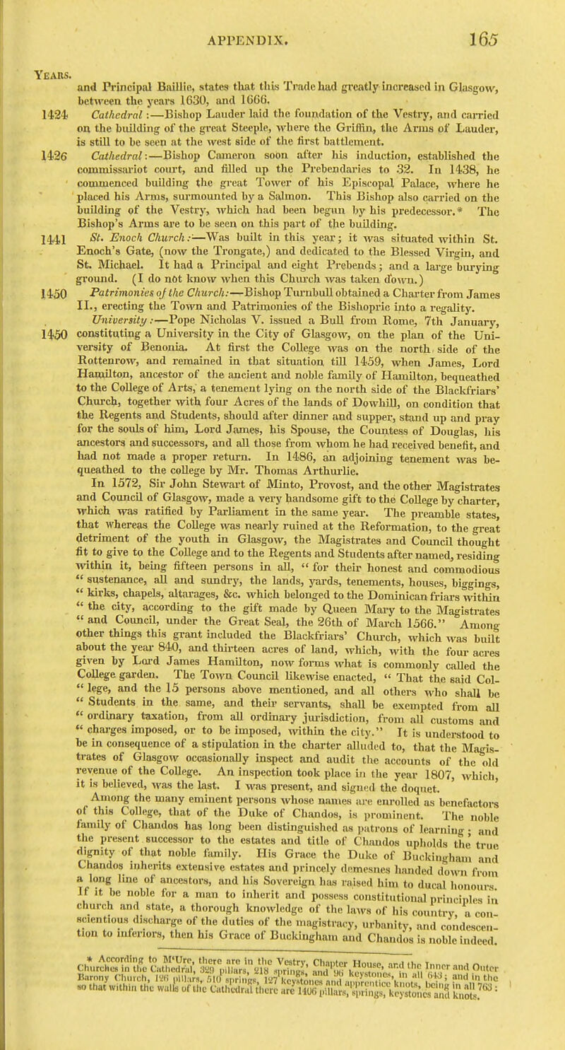 Years. and Principal Baillifi, states that this Trade hud greatly increased in Glasgow, between the years 1630, and 1666. 1424 Cathedral:—Bishop Lauder laid the foundation of the Vestry, and earned on the building of the great Steeple, where the Griffin, the Arms of Lauder, is still to be seen at the west side of the first battlement. 14-26 Cathedral:—Bishop Cameron soon after his induction, established the commissariot court, and filled up the Prebendaries to .32. In 1438, he commenced building tlie great Tower of his Episcopal Palace, where he placed his Arms, surmounted by a Salmon. This Bishop also carried on the building of the Vestry, which had been begun by his predecessor.* The Bishop's Arms are to be seen on this part of the building. St, Enoch Church:-—Was built in this year; it was situated within St. Enoch's Gate, (now the Trongate,) and dedicated to the Blessed Virgin, and St. Michael. It had a Principal and eight Prebends; and a large burying ground. (I do not know when this Chiuxh was taken d'o\v'n.) 1450 Patrimonies oj the Church:—Bishop TnrnbuU obtained a Charter from James II., erecting the Town and Patrimonies of the Bishopric into a regality. University:—Pope Nicholas V. issued a Bull from Rome, 7th January, 1450 constituting a University in the City of Glasgow, on the plan of the Uni- versity of Benonia. At first the College wa-s on the north , side of the Eottenrow, and remained in that situation till 1459, when James, Lord Hamilton, ancestor of the ancient and noble family of Hamilton, bequeathed to the College of Arts, a tenement lying on the north side of the Blackfriars' Chm-ch, together with four Acres of the lands of DowhiU, on condition that the Regents and Students, should after dinner find supper, stand up and pray for the souls of him. Lord James, his Spouse, the Countess of Douglas, his ancestors and successors, and all those from whom he had received benefit, and had not made a proper return. In 1486, an adjoining tenement was be- queathed to the college by Mr. Thomas Arthui-lie. In 1572, Sir John Stewart of Minto, Provost, and theothei- Magistrates and Council of Glasgow, made a very handsome gift to the College by charter, which was ratified by Parliament in the same year. The preamble states, that whereas the College was neai-ly ruined at the Reformation, to the great detriment of the youth in Glasgow, the Magistrates and Council thought fit to give to the College and to the Regents and Students after named, residing within it, being fifteen persons in all,  for their honest and commodious  sustenance, all and sundry, the lands, yards, tenements, houses, biggings,  kirks, chapels, altarages, &c. which belonged to the Dominican friars witliin  the city, according to the gift made by Queen Mary to the Magistrates « and Council, under the Great Seal, the 26th of Mai-ch 1566. Among other things this grant mcluded the Blackfriars' Church, which was built about the year 840, and thirteen acres of land, which, with the four acres given by Loid James Hamilton, now foi-ms what is commonly called the College garden. The Town Council likewise enacted,  That the said Col-  lege, and the 15 persons above mentioned, and all others who shall be  Students m the same, and their servants, shall be exempted from all  ordinary taxation, from all ordinary jurisdiction, from aU customs and charges imposed, or to be imposed, within the city. It is understood to be in consequence of a stipulation in the charter alluded to, that the Magis- trates of Glasgow occasionally inspect and audit the accounts of the old revenue of the College. An inspection took place in the year 1807, which, it is believed, wa-s the last. I was present, and signed the doquet. ' Among the many eminent persons whose names are enrolled as benefactors of this College, that of the Duke of Chandos, is prominent. The noble family of Chandos has long been distinguished as j.atrons of learning • and the present successor to the estates and title of Chandos upholds the' true dignity of that noble family. His Grace the Duke of Buckingham and Chandos inherits extensive estates and princely demesnes lumded down from a long line of ancestors, and his Sovereign has raised him to ducid honours It It be noble for a man to inherit and possess constitutionid principles in church and state, a thorough knowledge of the laAvs of his country a con scientious discharge of the duties of the magistracy, urbanity, and condescen- tion to inferiors, then his Grace of Buckingham and Chandos is noble indeed. cL^^^t\LlSii ^V^S^^ ^^'^^zr^'K 'par ••^^