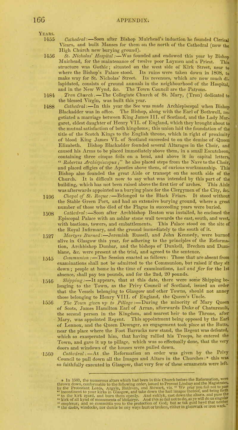 Years. 1455 Cathedral:—Soon after Bishop Mulrhcad's induction he founded CIeric»l Vicars, and built Manses for them on the north of the Cathedral (now the High Cliiirch new burying ground). 14^6 St. Nicholas' Hospital:—Was founded and endowed this year by Bishop Muirhead, for the maintenance of twelve poor Laymen and a Priest. Thin structure was Gothic; situated on the west side of Kirk Street, near to where the Bishop's Palace stood. Its ruins were taken do\ra in 1808, to make way for St. Nicholas' Street. Its revenues, which are now much di- lapidated, consists of ground annuals in the neighbourhood of the Hospital, and in the New Wynd, &c. The Town Council arc the Patj-ons. 1484) / Tron Church.—The Collegiate Church of St. Mary, (Tron) dedicated to the blessed Virgin, was buUt tlus year. 1488 Cathedral:—In this year the See was made Archiepiscopal when Bishop Blackadder was in office. The Bishop, along with the Earl of Bothwell, ne- gotiated a marriage between King James III. of Scotland, and the Lady Mar- garet, eldest daughter of Hem-y VII. of England, which they brought about to the mutual satisfaction of both kingdoms; this union laid the foundation of the title of the Scotch Kings to the English throne, which in right of proximity of blood King James VI. of Scotland succeeded to on the demise of Queen Elizabeth. Bishop Blackadder founded several Altarages in the Choir, and caused his Arms to be placed immediately above them, in a small Escutcheon, containing thi'ee cinque foils on a bend, and above it in capital letters,  Roberlus Archiepiscopus; he also placed steps from the Nave to the Choir, and placed effigies of the Apostles above them, of cui-iovis workmanship. This Bishop also founded the great Aisle or transept on the south side of the Church. It is difficult now to say what was intended by this part of the building, which has not been raised above tbe first tier of arches. This Aisle was afterwards appointed as a bui-ying place for the Clergjonen of the City, &c. 1496 Chapel of St. Roque :—Belonged to the Black Friars. It stood without the Stable Green Port, and had an extensive burying groimd, where a great number of those who died of the Plague in succeeding years were buried. 1508 Cathedral:—Soon after Archbishop Beaton was installed, he enclosed the Episcopal Palace with an ashlar stone wall towards the east, south, and west, with bastions, towers, and embattlements. This Palace stood on the site of the Royal Infirmaiy, and the ground immediately to the south of it. 1527 Martyrs Burned:—Jei'emiah Russell, and John Kennedy, were bui-ned alive in Glasgow this year, for adhering to the principles of the Reforma- tion, Archbishop Dunbar, and the bishops of Dunkell, Brechen and Dum- blane, &c. were present at the trial, and agi'eed to the sentence. 1545 Communion :—The Session enacted as follows: Those that are absent from examinations shall not be admitted to the Communion, but raised if they sit down; people at home in the time of examinations, hail and Jier for the 1st absence, shall pay ten pounds, and for the 2nd, 20 pounds. 1546 Shipping:—It appears, that at this date, there were some Shipping be- longing to the Town, as the Pi-ivj- Council of Scotland, issued an order that the Vessels belonging to Glasgow and other Towis, should not annoy those belonging to Henry VIII. of England, the Queen's Uncle. 1556 The Town given vp to Pillage :—During the minority of Mary Queen of Scots, James Hamilton Earl of Arran, after^rards Duke of Chatureaiilt, the second person in the Kingdom, and nearest heir to the Throne, after Miiiy, was appointed Regent. This appointment being opposed by the Earl of Lennox, and the Queen Downgcr, an engagement took place at the Butts, near the place where the Foot Barracks now stand, the Regent wns defeated, which so exasperated him, that having rallied his Troops, he entered the Town, and gave it up to piUage, which was so effectually done, that the very doors and windows of the houses were pulled down. 1560 Cathedral.—At the Reformation an order was given by the Privy Council to pull down all the Images and Altars in the Cliurches:* this was 80 faithfully executed in Glasgow', tliat very few of these ornaments were left. * In ISfiO, tlie numerous all.irs which had been in this Churcli lioforc the Reformation, were thrown down, conlbnnablc to the following order, issued to Provost Lind«iy and the Magistrates, bvtiic I'nitostaiit Lords, Argyle, Hulhven, and Stewart, viz.  We pray you (ail not tci pass 'incontinent to your kirks in Glasgow, and take down the hail images thereof, and bring tortn  to the kirk zyaril, and burn them openly. And sicklvk, cast down the altaris. and pure tne  kirk of nil kynd of monuments of idolatryc. And thin zc fail not to do, as ye will <lo us singm«r  einpli-sur; and so committis you to the protection of God; but le lak guid herd that neitner  Ihc daske, wiiidocks, iiur dunis be oiiy ways luitl or broken, citlicr in ghisswaik or iron wariw.