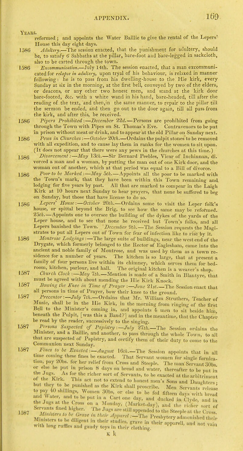 m Yeabs. refoi-med ; and appoints the Water Baillic to give the rental of the Lepers' House this day eight days. 1586 Adultery.—The session enacted, that the punishment for ac'tiltery, should be, to satisfy 6 Sabbaths at the pillar, bare-foot and bare-legged in sackcloth, also to be carted through the town. 1586 Excommunication.—July 14th. The session enacted, that a man excommuni- cated for relapse in adultery, upon tryal of his behaviour, is relaxed in manner following: he is to pass from his dwelling-house to the Hie kirk, every Sunday at six in the morning, at the first bell, conveyed by two of the elders, or deacons, or any other two honest men, and stand at the kirk door bare-footed, &c. with a white wand in his hand, bare-headed, till after the reading of the text, and then,in the same manner, to repair to the pillar till the sermon be ended, and then go out to the door again, till all pass from the kirk, and after this, be received. 1586 Pipers Prohibited:—December 22d.—Persons are prohibited from going through the Town with Pipes on St. Tliomas's Eve. Contravenors to be put in prison without meat or drink, and to appear at the old Pillar on Smiday next. 1586 Pews in Churches:—October 20th.—Ordains the pulpit stones to be removed with aU expedition, and to cause lay them in ranks for the women to sit upon. (It does not appear that there M'ere any pews in the churches at this time.) 1586 Divorcement:—May \3th.—Sii- Bernard Peebles, Vicar of Inchinnan, di. vorced a man and a woman, by putting the man out of one Kirk door, and the woman out of another, which at that period was equal to a Bill of divorce. 1586 -P'' Marked :—May 5th Appoints all the poor to be marked with the Town's mark, that they have been witliin this To^vn remainuig and lodging for five years by past. All that are marked to compear in the Laigh Kirk at 10 hours next Sunday to hear prayers, that none be suffered to beg on Sunday, but those that have license to do so. 1586 Lepers' House:—October 20th.—Ordains some to visit the Leper folk's house, or spittal beyond the Brig, to see how the same may be reformed. 25th.—Appoints one to oversee the building of the dykes of the yards of tlie Leper house, and to see that none be received but Town's folks, and all Lepers banished the Town. 'December 9th—The Session requests the Magi- strates to put all Lepers out of Town for fear of infection like to rise by it. 1586 Montrose Lodgings :—The large suite of buildings, near the west end of the Di^gate, which formerly belonged to the Rector of Eaglcsham, came into tlie ancient and noble family of Montrose, aud was used by them as a town re- sidence for a number of years. The Ititchen is so large, that at present a famUy of four persons Uve within its cliimney, which serves them for bed- room, kitchen, parloiu-, and hall. The original kitchen is a weaver's shop. 1587 Church Clock :—May 7i/2.—Mention is made of a Smith in Blantyre, that must be agreed with about mending the Hie Kirk Knock. 1587 Bowing the Knee in Time of Prayer :—Jime 2\st.—Tho, Session enact that all persons in time of Prayer, bow their knee to the ground. 1587 Precentor :~July 1th Ordains that Mr. William Struthers, Teacher of Music, shaU be in the Hie Kirk, in the morning from ringing of tlie first BeU to the Minister's coming in, and appoints 4 mm to sit beside liim, beneath the PiUpit, [was tliis a Band?] and in the meantime, that the Chapter be read by tlie reader, successively to the singing. ^^^^ TVT.-^t'' Suspected of Papistry:—July 21 Ui Tlie Session ordains the Minister, and a Baillie, and uiiotlier, to pass through tlie Avhole To«-ii, to iUl that are suspected of Papistry, and certify tliem of their duty to come to the Communion next Sunday. 1587 Fines to be Exacted :—August IGlh.—The Session appoints that in all time coming these fines be exacted. That Servant ^vomen lor si.K'le fornici tion, pay 20bs. for her relief from Cross and Steeple. The man Servant 30bs or else be put in prison 8 days on bread and M-ater, thereafter to be put in r .1 '^'t>- 1 S-vants, to be exacted at the arl.itriment ot the Kirk This act not to extend to honest men's Sons and Dau>rhters ■ but they to be punished as the Kirk shall proscribe. Men Servants r.-loiJ. to pay 4.0 shillings, Women 30bs or else L be fed fiftee: t I w , S and Water and to be put in u Cart one .lay, and .lucked in Clvde, and i, stvi fin r, r t''^' (=^I-'-''-<ly)> ami the richer sort of 1587 M . ,^r'- ^ '■ ^■■''•1»^^<1«'t St««Pl« the Cross withTr r„m T I t'^eir ajipareU, and not vSu with long rufllcs and gaudy toys in their clothing. K k