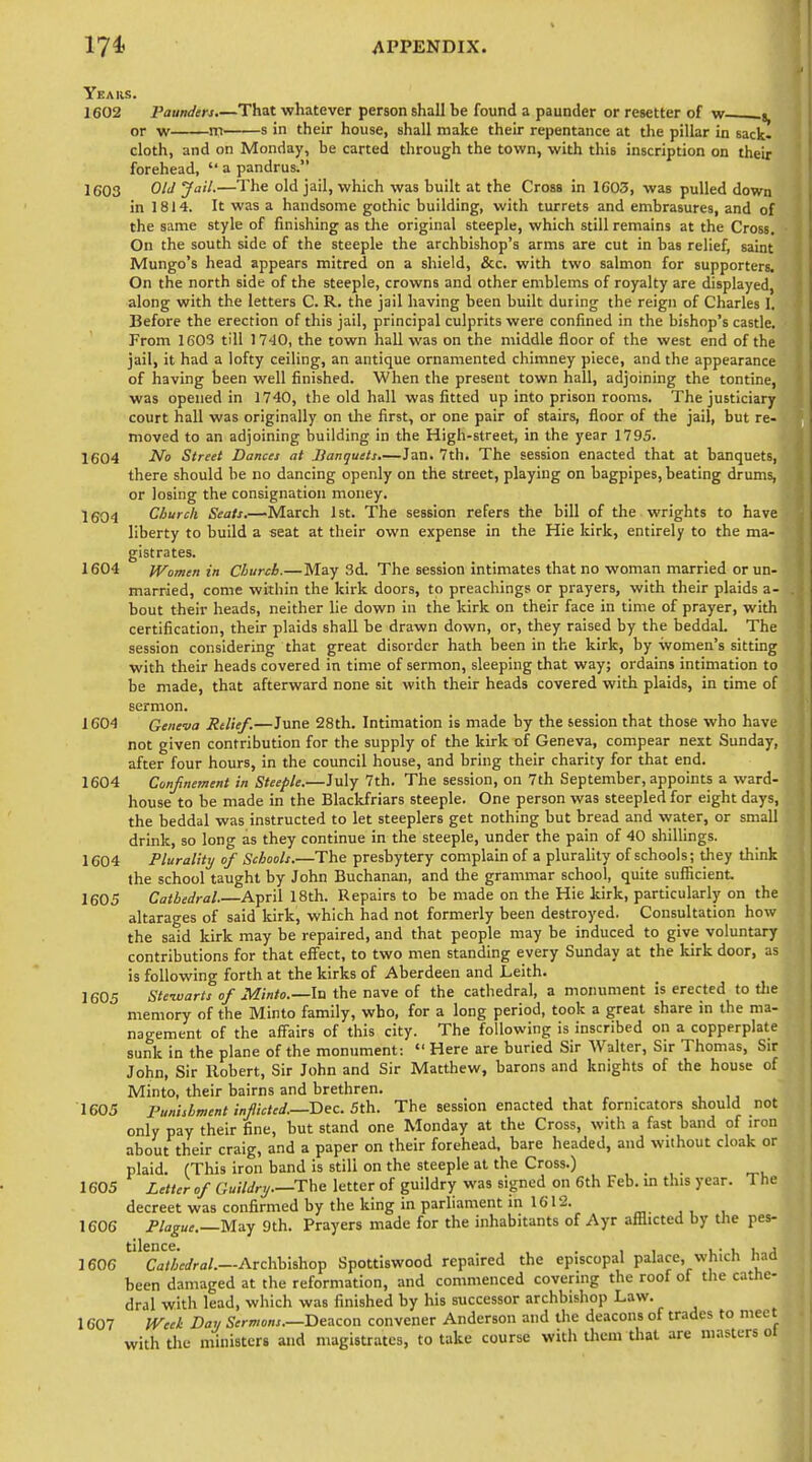 Years. 1602 Pounders.—That whatever person shall be found a paunder or resetter of w s, or w IT s in their house, shall make their repentance at die pillar in sack- cloth, and on Monday, be carted through the town, with this inscription on their forehead,  a pandrus. 1603 Old Jail.—The old jail, which was built at the Cross in 1G03, was pulled down in 1814. It was a handsome gothic building, with turrets and embrasures, and of the same style of finishing as the original steeple, which still remains at the Cross. On the soutli side of the steeple the archbishop's arms are cut in bas relief, saint Mungo's head appears mitred on a shield, &c. with two salmon for supporters. On the north side of the steeple, crowns and other emblems of royalty are displayed, along with the letters C. R. the jail having been built during the reign of Charles I. Before the erection of this jail, principal culprits were confined in the bishop's castle. From 1603 till 17'JO, the town hall was on the middle floor of the west end of the jail, it had a lofty ceiling, an antique ornamented chimney piece, and the appearance of having been well finished. When the present town hall, adjoining the tontine, was opened in 1740, the old hall was fitted up into prison rooms. The justiciary court hall was originally on the first, or one pair of stairs, floor of the jail, but re- moved to an adjoining building in the High-street, in the year 1795. 1604 ^0 Street Dances at Hanquets,—Jan. 7th. The session enacted that at banquets, there should be no dancing openly on the street, playing on bagpipes, beating drums, or losing the consignation money. 1604 Church Seats.—March 1st. The session refers the bill of the wrights to have liberty to build a seat at their own expense in the Hie kirk, entirely to the ma- gistrates. 1604 IVomen in Church.—May 3d. The session intimates that no woman married or un- married, come within the kirk doors, to preachings or prayers, with their plaids a- bout their heads, neither lie down in the kirk on their face in time of prayer, with certification, their plaids shall be drawn down, or, they raised by the beddaL The session considering that great disorder hath been in the kirk, by women's sitting with their heads covered in time of sermon, sleeping that way; ordains intimation to be made, that afterward none sit with their heads covered with plaids, in time of sermon. 1604 Geneva Relief.—June 28th. Intimation is made by the session that those who have not given contribution for the supply of the kirk of Geneva, compear next Sunday, after four hours, in the council house, and bring their charity for that end. 1604 Confnement in Steeple.—July 7th. The session, on 7th September, appoints a ward- house to be made in the Blackfriars steeple. One person was steepled for eight days, the beddal was instructed to let Steeplers get nothing but bread and water, or small drink, so long as they continue in the steeple, under the pain of 40 shillings. 1604 Plurality of Schools.—The presbytery complain of a plurality of schools; they think the school taught by John Buchanan, and the grammar school, quite sufficient. 1605 Cathedral April 18th. Repairs to be made on the Hie kirk, particularly on the altarages of said kirk, which had not formerly been destroyed. Consultation how the said kirk may be repaired, and that people may be induced to give voluntary contributions for that effect, to two men standing every Sunday at the kirk door, as is following forth at the kirks of Aberdeen and Leith. 1605 Steivarts of Minto.—lu the nave of the cathedral, a monument is erected to tlie memory of the Minto family, who, for a long period, took a great share in the ma- nagement of the affairs of this city. The following is inscribed on a copperplate sunk in the plane of the monument:  Here are buried Sir Walter, Sir Thomas, Sir John, Sir Robert, Sir John and Sir Matthew, barons and knights of the house of Minto, their bairns and brethren. _ 1605 Punishment inflicted.—Dec. 5th. The session enacted that fornicators should not only pay their fine, but stand one Monday at the Cross, with a fast band of iron about their craig, and a paper on their forehead, bare headed, and without cloak or plaid. (This iron band is still on the steeple at the Cross.) 1605 Letter of Guildry.—The letter of guildry was signed on 6th Feb. m this year. The decreet was confirmed by the king in parliament in 1612. 1606 Plague.—May 9th. Prayers made for the inhabitants of Ayr afflicted by the pes- 1606 '^'^c'a'/Afa'ra/.—Archbishop Spottiswood repaired the episcopal palace, which had been damaged at the reformation, and commenced covering the roof of the cathe- dral with lead, which was finished by his successor archbishop Law. 1607 IVeel Day Sermons.—Beacon convener Anderson and the deacons of trades to meet with the ministers and magistrates, to take course with them that are masters oi