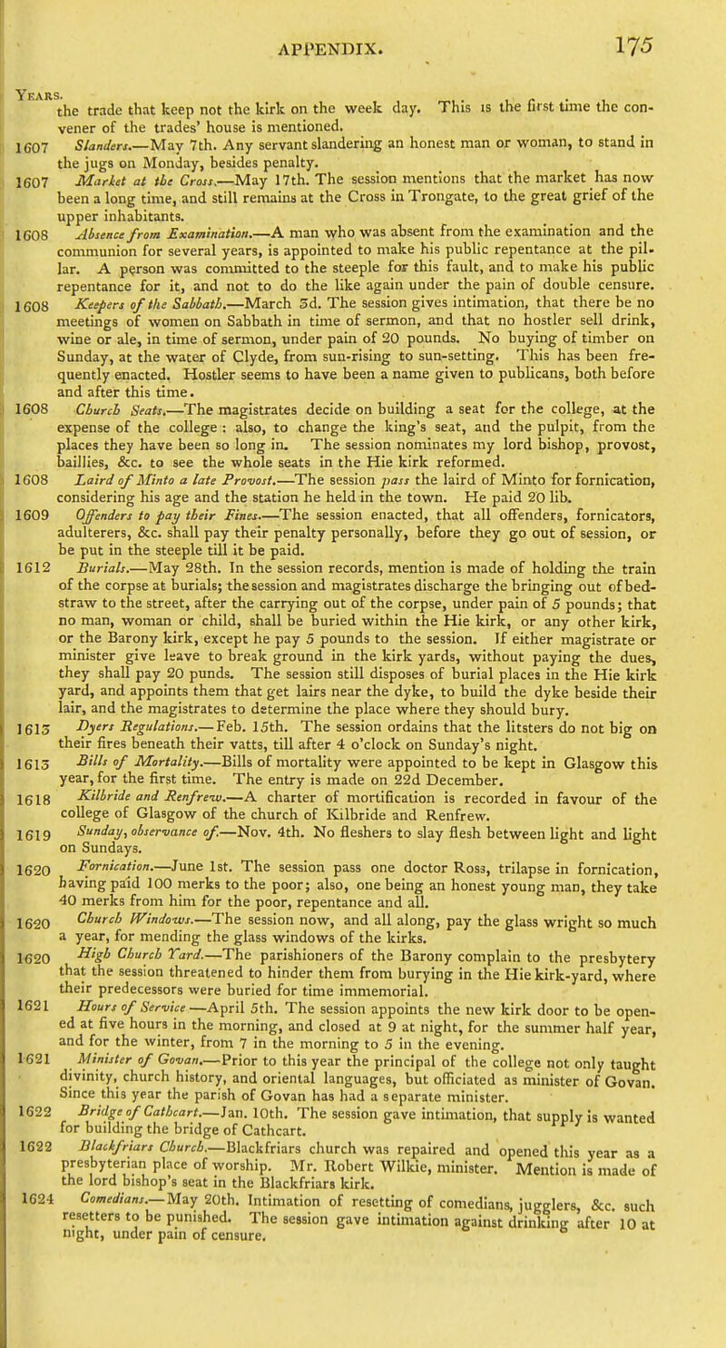 the trade that keep not the kirk on the week day. This is the lirst time the con- vener of the trades' house is mentioned. 1607 Slanders.—May 7th. Any servant slandering an honest man or woman, to stand in the jugs on Monday, besides penalty. 1607 Market at the Cross.—May 17th. The session mentions that the market has now been a long time, and still remains at the Cross in Trongate, to the great grief of the upper inhabitants. 1608 ^Usenet from Examination.—A man who was absent from the examination and the communion for several years, is appointed to make his public repentance at the pil- lar. A person was committed to the steeple for this fault, and to make his public repentance for it, and not to do the like again under the pain of double censure. 1608 Keepers 0/the Sabbath.—March 5d. The session gives intimation, that there be no meetings of women on Sabbath in time of sermon, and that no hostler sell drink, wine or ale, in time of sermon, under pain of 20 pounds. No buying of timber on Sunday, at the water of Clyde, from sun-rising to sun-setting. This has been fre- quently enacted. Hostler seems to have been a name given to publicans, both before and after this time. 1608 Church Seats.—The magistrates decide on building a seat for the college, at the expense of the college : also, to change the king's seat, and the pulpit, from the places they have been so long in. The session nominates my lord bishop, provost, baillies, &c. to see the whole seats in the Hie kirk reformed. 1608 Laird of Minto a late Provost.—The session pass the laird of Minto for fornication, considering his age and the station he held in the town. He paid 20 lib. 1609 Offenders to pay their Fines.—The session enacted, that all offenders, fornicators, adulterers, &c. shall pay their penalty personally, before they go out of session, or be put in the steeple till it be paid. 1612 Burials.—May 28th. In the session records, mention is made of holding the train of the corpse at burials; the session and magistrates discharge the bringing out of bed- straw to the street, after the carrying out of the corpse, under pain of 5 pounds; that no man, woman or child, shall be buried within the Hie kirk, or any other kirk, or the Barony kirk, except he pay 5 pounds to the session. If either magistrate or minister give leave to break ground in the kirk yards, without paying the dues, they shall pay 20 punds. The session still disposes of burial places in the Hie kirk yard, and appoints them that get lairs near the dyke, to build the dyke beside their lair, and the magistrates to determine the place where they should bury. 1613 Dyers Regulations.— Feb. 15th. The session ordains that the litsters do not big on their fires beneath their vatts, till after 4 o'clock on Sunday's night. 1613 -^''^^ / Mortality.—Bills of mortality were appointed to be kept in Glasgow this year, for the first time. The entry is made on 22d December. 1618 Kilbride and Renfreiv.—A charter of mortification is recorded in favour of the college of Glasgow of the church of Kilbride and Renfrew. 1619 Sunday, observance of.—Nov. 4th. No fleshers to slay flesh between light and light on Sundays. 1620 Fornication.—June 1st. The session pass one doctor Ross, trilapse in fornication, having paid 100 merks to the poor; also, one being an honest young man, they take 40 merks from him for the poor, repentance and all. 1620 Church IVindows.—The session now, and all along, pay the glass wright so much a year, for mending the glass windows of the kirks. 1^20 ^'S^ Church Yard.—The parishioners of the Barony complain to the presbytery that the session threatened to hinder them from burying in the Hie kirk-yard, where their predecessors were buried for time immemorial. 1621 Hours of Service—April 5th. The session appoints the new kirk door to be open- ed at five hours in the morning, and closed at 9 at night, for the summer half year, and for the winter, from 7 in the morning to 5 in the evening. 1-621 Minister of Govan.—Prior to this year the principal of the college not only taught divinity, church history, and oriental languages, but officiated as minister of Govan. Since this year the parish of Govan has had a separate minister. 1622 Bridge of Cathcart.—Ian. 10th. The session gave intimation, that supply is wanted for building the bridge of Cathcart. 1622 Blackfriars Church.—Blackfriars church was repaired and opened this year as a presbyterian place of worship. Mr. Robert Wilkie, minister. Mention is made of the lord bishop's seat in the Blackfriars kirk. 1624 Com^</^W.—May 20th. Intimation of resetting of comedians, jugglers, &c such resetters to be punished. The session gave intimation against drinldng after 10 at night, under pain of censure.
