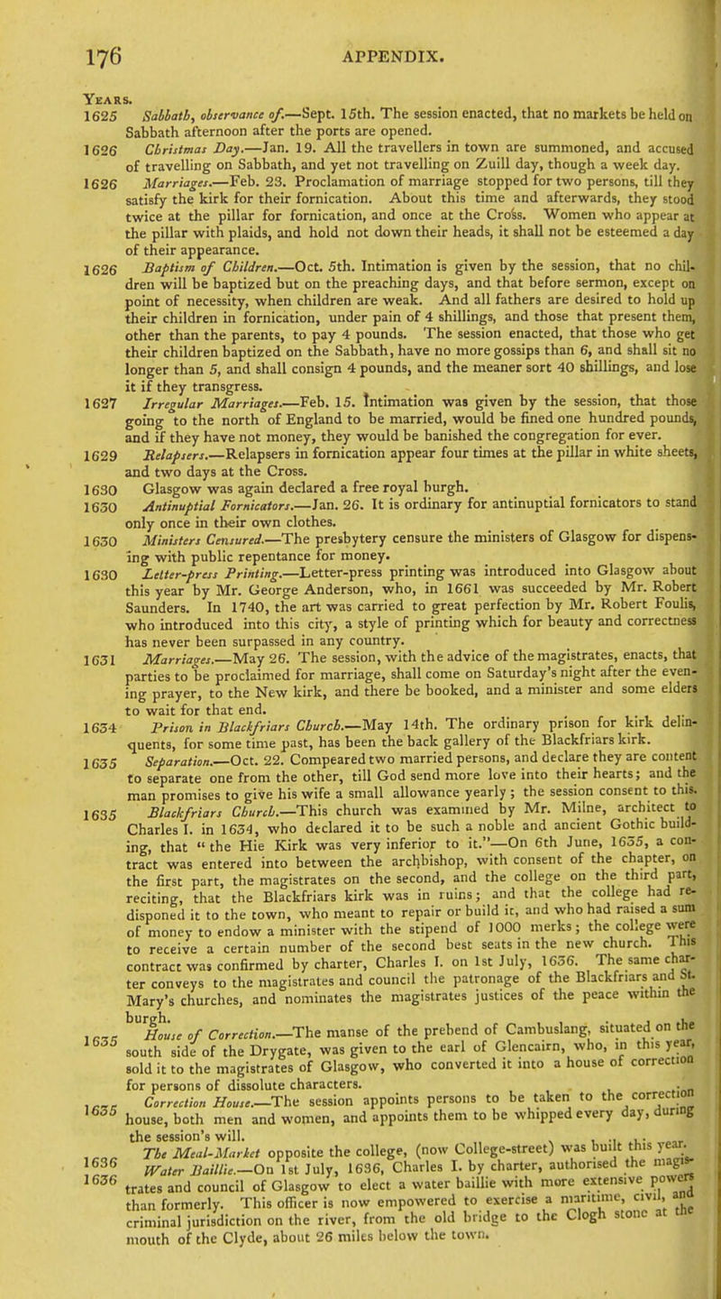Years. 1625 Sabbath, observance of.—Sept. ISth. The session enacted, that no markets be held on Sabbath afternoon after the ports are opened. 1626 Christmas Day.—Jan. 19. All the travellers in town are summoned, and accused of travelling on Sabbath, and yet not travelling on Zuill day, though a week day. 1626 Marriages.—Feb. 23. Proclamation of marriage stopped for two persons, till they satisfy the kirk for their fornication. About this time and afterwards, they stood twice at the pillar for fornication, and once at the Cro'ss. Women who appear at the pillar with plaids, and hold not down their heads, it shall not be esteemed a day of their appearance. 1626 Baptism of Children.—Oct. 5th. Intimation is given by the session, that no chil- dren will be baptized but on the preaching days, and that before sermon, except on point of necessity, when children are weak. And all fathers are desired to hold up their children in fornication, under pain of 4 shillings, and those that present them, other than the parents, to pay 4 pounds. The session enacted, that those who get their children baptized on the Sabbath, have no more gossips than 6, and shall sit no longer than 5, and shall consign 4 pounds, and the meaner sort 40 shillings, and lose it if they transgress. 1627 Irregular Marriages.—Feb. 15. Intimation was given by the session, that those going to the north of England to be married, would be fined one hundred pounds, and if they have not money, they would be banished the congregation for ever. 1629 Belafsers.—Relapsers in fornication appear four times at the pillar in white sheets, and two days at the Cross. 1630 Glasgow was again declared a free royal burgh. 1630 Antinuptial Fornicators.—Jan. 26. It is ordinary for antinuptial fornicators to stand only once in their own clothes. 1630 Ministers Censured.—The presbytery censure the ministers of Glasgow for dispens- ing with public repentance for money. 1630 Letter-press Printing.—Letter-press printing was introduced into Glasgow about this year by Mr. George Anderson, who, in 1661 was succeeded by Mr. Robert Saunders. In 1740, the art was carried to great perfection by Mr. Robert Fouhs, who introduced into this city, a style of printing which for beauty and correctness has never been surpassed in any country. 1631 Marriages.—May 26. The session, with the advice of the magistrates, enacts, that parties to be proclaimed for marriage, shall come on Saturday's night after the even- ing prayer, to the New kirk, and there be booked, and a minister and some elders to wait for that end. 1654 Prison in Blackfriars Church.—May Hth. The ordinary prison for kirk delin- quents, for some time past, has been the back gallery of the Blackfriars kirk. 1635 Separation.—Oct. 22. Compeared two married persons, and declare they are content to separate one from the other, till God send more love into their hearts; and the man promises to give his wife a small allowance yearly ; the session consent to this. 1635 Blackfriars Church.—This church was examined by Mr. Milne, architect to Charles I. in 1634, who declared it to be such a noble and ancient Gothic build- ing, that  the Hie Kirk was very inferior to it.—On 6th June, 1635, a con- tract was entered into between the archbishop, with consent of the chapter, on the first part, the magistrates on the second, and the college on the third part, reciting, that the Blackfriars kirk was in ruins; and that the college had re- disponed it to the town, who meant to repair or build it, and who had raised a sum of money to endow a minister with the stipend of 1000 merks; the coLege vvere to receive a certain number of the second best seats m the new church. This contract was confirmed by charter, Charles I. on 1st July, 1636. The same ch^-- ter conveys to the magistrates and council the patronage of the Blackfriars and M. Mary's churches, and nominates the magistrates justices of the peace within the ^'h^usc of Correction.—The manse of the prebend of Cambuslang, situated on the south side of the Drygate, was given to the earl of Glencairn, who, in this year, sold it to the magistrates of Glasgow, who converted it into a house of correction for persons of dissolute characters. . Correction House.—Tha session appoints persons to be taken to the correction '^^■^ house, both men and women, and appoints them to be whipped every day, during the session's will. ^ . -i u- , The Meal-Market opposite the college, (now College-street) was bu.lt this year. '^^'^ Water BaiUie.—On 1st July, 1636, Charles I. by charter, authorised the magis- ^^^^ trates and council of Glasgow to elect a water baiUie with more extensive powa^ than formerly. This officer is now empowered to exercise a maritime, civil, an criminal jurisdiction on the river, from the old bridge to the Clogh stone at tnr mouth of the Clyde, about 26 miles below the town.