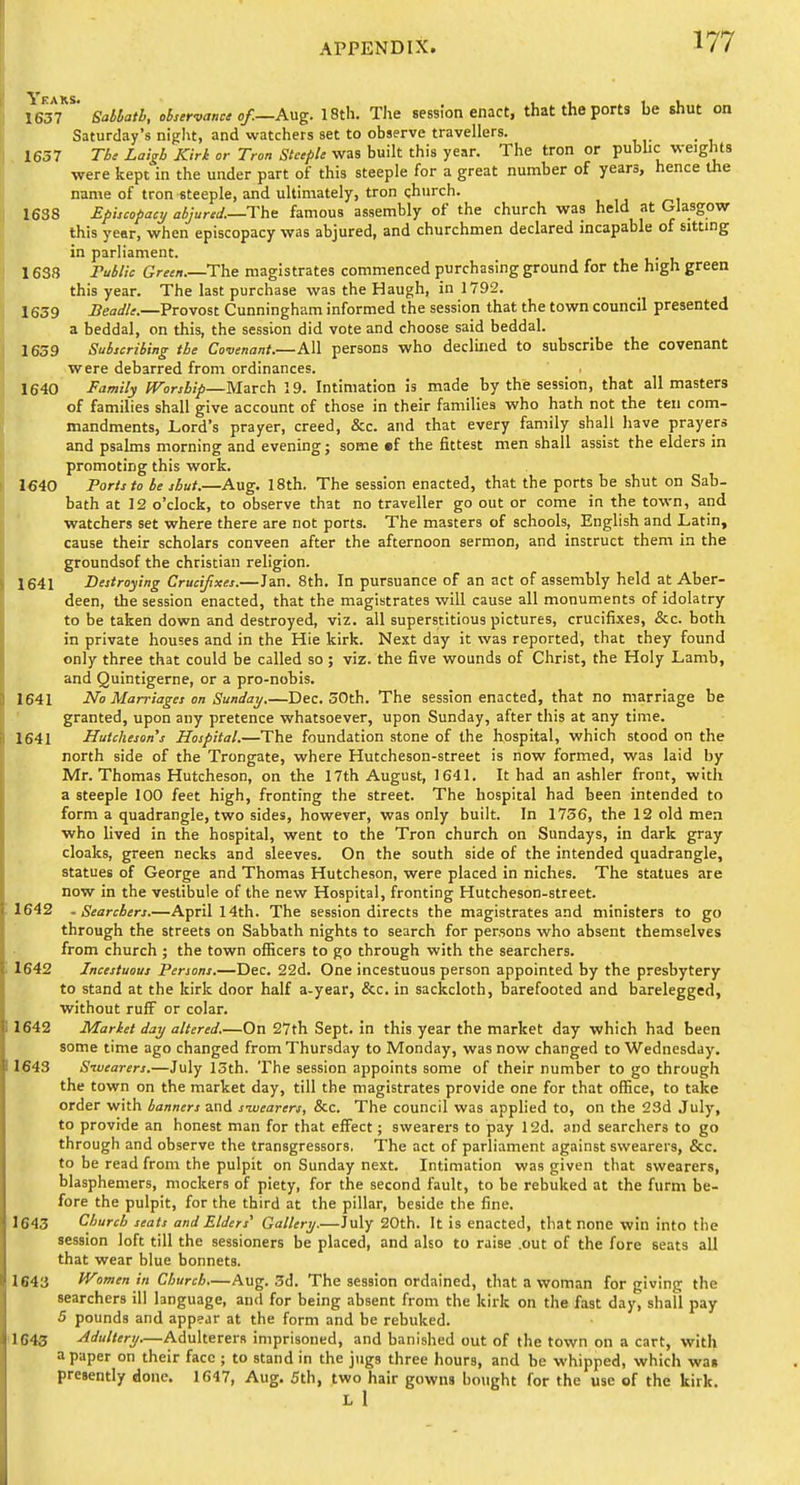 1637 ' Sablath, observant of.—Avig. 18th. The session enact, that the ports be shut on Saturday's night, and watchers set to observe travellers. , 1657 Tb, Latgb Kirk or Tron Steeple was built this year. The tron or pubhc weights were kept in the under part of this steeple for a great number of years, hence the name of tron steeple, and ultimately, tron church. 1638 Ephcopacy aiJured.—The famous assembly of the church was held at Glasgow this year, when episcopacy was abjured, and churchmen declared mcapable of sitting in parliament. 1638 PMic Green.—The magistrates commenced purchasing ground for the high green this year. The last purchase was the Haugh, in 1792. 1639 i?eafl7^.—Provost Cunningham informed the session that the town council presented a beddal, on this, the session did vote and choose said beddal. 1639 Subscribing the Covenant.—All persons who declined to subscribe the covenant were debarred from ordinances. 1640 Family IVorsbip—March 19. Intimation is made by the session, that all masters of families shall give account of those in their families who hath not the ten com- mandments, Lord's prayer, creed, &c. and that every family shall have prayers and psalms morning and evening; some ef the fittest men shall assist the elders in promoting this work. 1640 Ports to be shut.—Aug. 18th. The session enacted, that the ports be shut on Sab- bath at 12 o'clock, to observe that no traveller go out or come in the town, and watchers set where there are not ports. The masters of schools, English and Latin, cause their scholars conveen after the afternoon sermon, and instruct them in the groundsof the christian religion. 1641 Destroying Crucifixes.—Jan. 8th. In pursuance of an act of assembly held at Aber- deen, the session enacted, that the magistrates will cause all monuments of idolatry to be taken down and destroyed, viz. all superstitious pictures, crucifixes, &c. both in private houses and in the Hie kirk. Next day it was reported, that they found only three that could be called so; viz. the five wounds of Christ, the Holy Lamb, and Quintigerne, or a pro-nobis. 1641 1^0 Marriages on Sunday.—Dec. 30th. The session enacted, that no marriage be granted, upon any pretence whatsoever, upon Sunday, after this at any time. 1641 Hutchesan's Hospital.—The foundation stone of the hospital, which stood on the north side of the Trongate, where Hutcheson-street is now formed, was laid by Mr. Thomas Hutcheson, on the 17th August, 1641. It had an ashler front, with a steeple 100 feet high, fronting the street. The hospital had been intended to form a quadrangle, two sides, however, was only built. In 1736, the 12 old men who lived in the hospital, went to the Tron church on Sundays, in dark gray cloaks, green necks and sleeves. On the south side of the intended quadrangle, statues of George and Thomas Hutcheson, were placed in niches. The statues are now in the vestibule of the new Hospital, fronting Hutcheson-street. 1642 - Searchers.—April 14th. The session directs the magistrates and ministers to go through the streets on Sabbath nights to search for persons who absent themselves from church ; the town olficers to go through with the searchers. 1642 Incestuous Persons.—Dec. 22d. One incestuous person appointed by the presbytery to stand at the kirk door half a-year, &c. in sackcloth, barefooted and barelegged, without ruff or colar. 1642 Market day altered.—On 27th Sept. in this year the market day which had been some time ago changed from Thursday to Monday, was now changed to Wednesday. 1643 Sivearers.—July 13th. The session appoints some of their number to go through the town on the market day, till the magistrates provide one for that office, to take order with banners and sivearers, &c. The council was applied to, on the 23d July, to provide an honest man for that effect; swearers to pay 12d. and searchers to go through and observe the transgressors. The act of parliament against swearers, &c. to be read from the pulpit on Sunday next. Intimation was given that swearers, blasphemers, mockers of piety, for the second fault, to be rebuked at the furm be- fore the pulpit, for the third at the pillar, beside the fine. 1643 Church seats and Elders' Gallery.—July 20th. It is enacted, that none win into the session loft till the sessioners be placed, and also to raise .out of the fore seats all that wear blue bonnets. 1643 IVomen in Church.—Aug. 3d. The session ordained, that a woman for giving the searchers ill language, and for being absent from the kirk on the fast day, shall pay 5 pounds and app?jr at the form and be rebuked. 1643 Adultery.—Adulterers imprisoned, and banished out of the town on a cart, with a paper on their face ; to stand in the jugs three hours, and be whipped, which was presently done. 1647, Aug. 5th, two hair gowns bought for the use of the kirk.