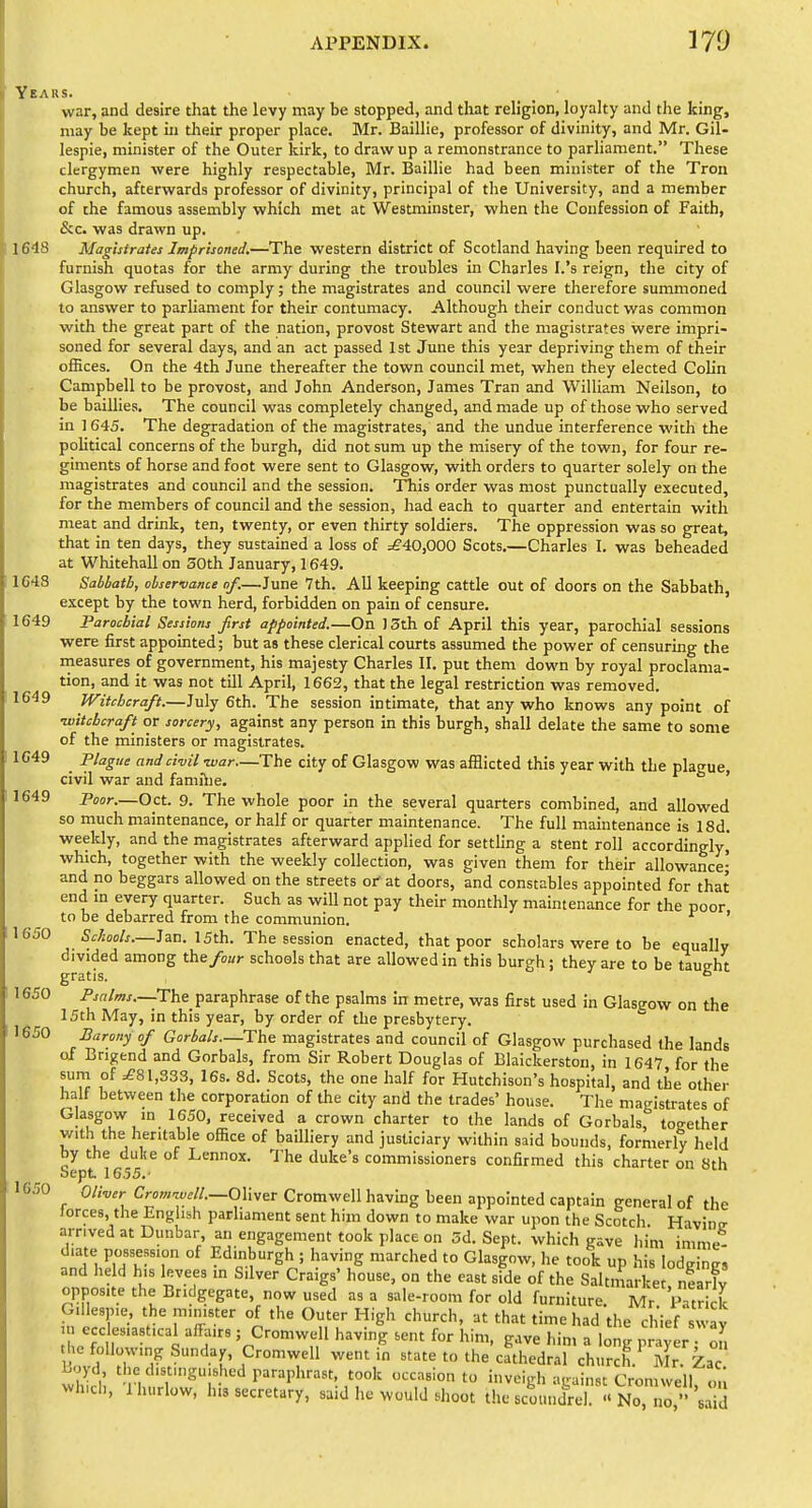 Years. war, and desire that the levy may be stopped, and that religion, loyalty and tlie king, may be kept in their proper place. Mr. Baillie, professor of divinity, and Mr. Gil- lespie, minister of the Outer lurk, to draw up a remonstrance to parliament. These clergymen were highly respectable, Mr. Baillie had been minister of the Tron church, afterwards professor of divinity, principal of the University, and a member of the famous assembly which met at Westminster, when the Confession of Faith, Sic. was drawn up. 1648 Magistrates Imprisoned.—The western district of Scotland having been required to furnish quotas for the army during the troubles in Charles I.'s reign, the city of Glasgow refused to comply; the magistrates and council were therefore summoned to answer to parliament for their contumacy. Although their conduct was common with the great part of the nation, provost Stewart and the magistrates were impri- soned for several days, and an act passed 1st June this year depriving them of their offices. On the 4th June thereafter the town council met, when they elected Colin Campbell to be provost, and John Anderson, James Tran and William Neilson, to be baillies. The council was completely changed, and made up of those who served in 1645. The degradation of the magistrates, and the undue interference with the pohtical concerns of the burgh, did not sum up the misery of the town, for four re- giments of horse and foot were sent to Glasgow, with orders to quarter solely on the magistrates and council and the session. This order was most punctually executed, for the members of council and the session, had each to quarter and entertain with meat and drink, ten, twenty, or even thirty soldiers. The oppression was so great, that in ten days, they sustained a loss of =£40,000 Scots,—Charles I. was beheaded at Whitehall on 30th January, 1649. 1643 Sabbath, observance of.—June 7th. All keeping cattle out of doors on the Sabbath, except by the town herd, forbidden on pain of censure. 1649 Parochial Sessions frst appointed.—On 13th of April this year, parochial sessions were first appointed; but as these clerical courts assumed the power of censuring the measures of government, his majesty Charles II, put them down by royal proclama- tion, and it was not till April, 1662, that the legal restriction was removed. 1649 Witchcraft.—July 6th. The session intimate, that any who knows any point of ■witchcraft or sorcery, against any person in this burgh, shall delate the same to some of the ministers or magistrates, 1C49 Plague and civil -war—The city of Glasgow was afflicted this year with the plague civil war and famiiie. ' 1649 Poor.—Oct. 9. The whole poor in the several quarters combined, and allowed so much maintenance, or half or quarter maintenance. The full maintenance is 18d, weekly, and the magistrates afterward applied for settling a stent roll accordingly, which, together with the weekly collection, was given them for their allowance- and no beggars allowed on the streets oi- at doors, and constables appointed for that end m every quarter. Such as will not pay their monthly maintenance for the poor to be debarred from the communion. ' 16^0 Schools.—^a.n. 15th. The session enacted, that poor scholars were to be equally divided among the/o«>- schools that are allowed in this burgh ; they are to be taueht gratis. ^ 1650 Psrilms.—The paraphrase of the psalms in metre, was first used in Glasgow on the 15th May, in this year, by order of the presbytery. 1650 Barony of Gortals.—The magistrates and council of Glasgow purchased the lands of Crigend and Gorbals, from Sir Robert Douglas of Blaickerston, in 1647 for the sum of 1,333, I6s. 8d. Scots, the one half for Hutchison's hospital, and the other half between the corporation of the city and the trades' house. The magistrates of Glasgow m 1650, received a crown charter to the lands of Gorbals, together with the heritable office of bailliery and justiciary within said bounds, formerly held by the dulie of Lennox. 1'he duke's commissioners confirmed this charter on 8th Sept 1655.- 1650 OW Cr»»;™.//._01iver Cromwell havmg been appointed captain general of the Jorces, the English parliament sent him down to make war upon the Scotch Havintr arrived at Dunbar, an engagement took place on 5d. Sept. which eave him imme diate possession of Edinburgh ; having marched to Glasgow, he took up his lodgings and held his levees m Silver Craigs' house, on the east side of the Saltmarket nearfv opposite the Bridgegate, now used as a sale-room for old furniture. Mr p trick Gillespie the minister of the Outer High church, at that time had the chief swav in ecclesiastical affairs ; Cromwell having sent for him, gave him a long pty r ol ti e following Sunday, Cromwell went in state to the cathedral church.^Mr. Zac Wd t e distinguished paraphrast, took occasion to inveigh aeainst Cromwell o. -hidi, Ihurlow, h.3 secretary, said he would shoot the scoundU « NoTir''Ud