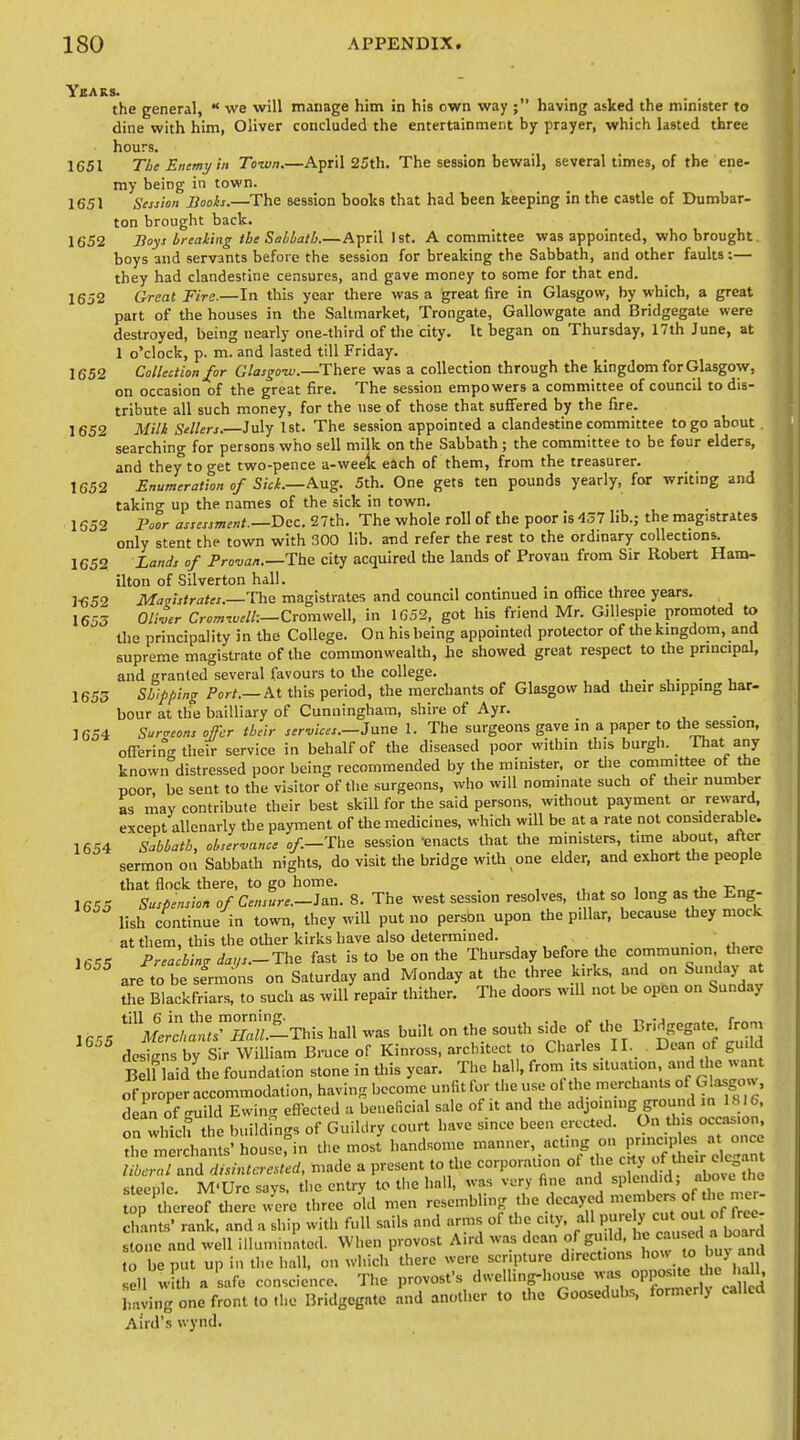 Years. s. the general,  we will manage him in his own way ; having asked the minister to dine with him, Oliver concluded the entertainment by prayer, which lasted three hours. 1651 The Enemy in Town.—April 25th. The session bewail, several times, of the ene- my being in town. 1651 Session Boois.—The session books that had been keeping in the castle of Dumbar- ton brought back. 1652 Boys brealing the Sabbath.—April 1st. A committee was appointed, who brought boys and servants before the session for breaking the Sabbath, and other faults:— they had clandestine censures, and gave money to some for that end. 1652 Great Fire.—In this year there was a great fire in Glasgow, by which, a great part of the houses in the Sallmarket, Trongate, Gallowgate and Bridgegate were destroyed, being nearly one-third of the city. It began on Thursday, 17th June, at 1 o'clock, p. m. and lasted till Friday. 1652 Collection for Glasgo-w.—There was a collection through the kingdom for Glasgow, on occasion of the great fire. The session empowers a committee of council to dis- tribute all such money, for the use of those that suffered by the fire. 1652 Mili Sellers.—July 1st. The session appointed a clandestine committee to go about searching for persons who sell milk on the Sabbath ; the committee to be four elders, and they to get two-pence a-weelc each of them, from the treasurer. 1652 Enumeration of Siei.—Aug. 5th. One gets ten pounds yearly, for writing and taking up the names of the sick in town, 1652 Poor assessment.—Dec. 27th. The whole roll of the poor is 437 lib.; the magistrates only stent the town with 300 lib. and refer the rest to the ordinary collections. 1652 Lands of Pro-uan.—Tbe city acquired the lands of Provan from Sir Robert Ham- ilton of Silverton hall. 1-652 Masistrates.—Tbe magistrates and council continued in ofhce three years. 1653 Oli-oer Cromiuelh—CromweW, in 1C52, got his friend Mr. Gillespie promoted to Uie principality in the College. On his being appointed protector of the kmgdom, and supreme magistrate of the commonwealth, he showed great respect to the prmcipal, and granted several favours to the college. , 1655 Stjifping Port.—At this period, the merchants of Glasgow had their shippmg har- bour at the bailliary of Cunningham, shire of Ayr. 1654 Surgeons offer their services.—J Vine 1. The surgeons gave in a paper to the session, ofierino-their service in behalf of the diseased poor within this burgh. That any knowirdistressed poor being recommended by the minister, or die committee of the poor, be sent to the visitor of the surgeons, who will nominate such of Uieir number as may contribute their best skill for the said persons, without payment or reward, except allenarly the payment of the medicines, which will be at a rate not considerable. 1654 Sabbath, observance o/.—The session 'enacts that the ministers, time about, after sermon on Sabbath nights, do visit the bridge with one elder, and exhort the people that flock there, to go home. , , . i v„„ 1655 Suspension of Censure.-ie.n. 8. The west session resolves, that so long as the Eng- lish continue in town, they will put no person upon the pillar, because they mock at them, this the other kirks have also determined. . ' 1655 Preaching da„s.- The fast is to be on the Thursday before the communion, there are to be sfrmons on Saturday and Monday at the three kirks, and on Sunday at the Blackfriars, to such as will repair thither. The doors will not be open on Sunday ,,,, .^This hall was built on the south side of tl. Bridget, from designs by Sir William Bruce of Kinross, architect to Charles II. Dean of guild Belf laid die foundation stone in this year. The hall, from its situation and the w^nt of proper accommodation, having become unfit for the use ot the merchants of Glasgow, d a'n o'f guild Ewing effected a beneficial sale of it and the -^J^J-'S S^^^ ^^^^^ on which the buildings of Guikiry court have since been erected. On this occasion, ^he rliTrdiants'houserin the most handsome ----^Z^^'^,- P-:;^;'^^;;;; lihcrnl and dnintcreUed, made a present to the corporation of '^.tt l£f^l steeple. M'Urc says, the entry to the hall, was very fine and splendid, ip 'tl ereof there three old men -sembling ,he decayed members of tlio m^^^^^ chants' rank, and a ship with full sails and arms of the city, all P[- y ^^^l'^^ stone and well illuminatod. When provost A.rd was dean of guild, ^ f /^j^^^^f to be put up in the hall, on which there were scripture directions ''O' to buy and ell with a safe conscience. The provost's dwelling-house °PP°;;;«^^f j ^ haying one front to the Bridgegate and another to the Goosedubs, formerly called Aird's wynd.