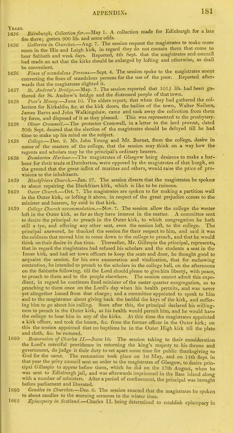 1636^' Edinburgh, Collection for.—May 1. A collection made for Edinburgh for a late fire there; gotten 900 lib. and some odds. 1656 Galleries in Churches.—Aug. 7. The session request tlie magistrates to make more room in tlie Hie and Laigh kirk, in regard they do not contam them that come to hear Sabbath and week days. Reported, 4th Sept. that the magistrates and council had made an act that the kirks should be enlarged by lofting and otherwise, as shall be convenient. 1656 Fines of scandalous Persons.—Sept. 4. The session spoke to the magistrates anent converting the fines of scandalous persons for the use of the poor. Reported after- wards tliat the magistrates slighted it. 1657 St. Andrew's Bridge.—M&y. 7. The session reported that 1015 lib. had been ga- thered for St. Andrew's bridge and the distressed people of that town. 1658 Poors Money.—June 10. The elders report, that when they had gathered the col- lection for Kirkaldie, &c. at the kirk doors, the bailies of the town, Walter Neilson, James Barns and John Walkingshaw, came and took away the collection from them by force, and disposed of it as they pleased. This was represented to the presbytery. 1658 Oliver Cromwell.—The protector Cromwell, in a letter to the lord provost, dated 50th Sept. desired that the election of the magistrates should be delayed till he had time to make up his mind on the subject. 1658 College.—Dec. 2. Mr. John Young and Mr. Burnet, from the college, desire in name of the masters of the college, that the session may think on a way how the regents and scholars may be the principal's ordinary hearers. 1658 Dumbarton Harbour.—The magistrates of Glasgow being desirous to make a har- bour for their trade at Dumbarton, were opposed by the magistrates of that burgh, on the ground that the great influx of marines and others, would raise the price of pro- visions to the inhabitants. 1659 Blackfriars Church.—Jan. 27. The session directs that the magistrates be spokerr to about repairing the Blackfriars kirk, which is like to be ruinous. 1659 Outer Church.—Oct. 7. The magistrates are spoken to for making a partition wall in the Outer kirk, or lofting it above, in respect of the great prejudice comes to the minister and hearers, by cold in that kirk. 1659 College Church accommodation.—Nov. 7. The session allow the college the wester loft in the Outer kirk, as far as they have interest in the matter. A committee sent to desire the principal to preach in the Outer kirk, to which congregation he hath stiO a tye, and offering any other seat, even the session loft, to the college. The principal answered, he thanked the session for their respect to him, and said it was the coldness that moved him to come down to the college to preach, and that he would think on their desire in due time. Thereafter, Mr. Gillespie the principal, represents, that in regard the magistrates had refused his scholars and the students a seat in the Inner kirk, and had set town officers to keep the seats and door, he thought good to acquaint the session, for his own exoneration and vindication, that for eschewing contention, he intended to preach to the scholars in the college hall, on the afternoons on the Sabbaths following, till the Lord should please to give him liberty, with peace, to preach to them and to the people elsewhere. The session cannot admit tliis expe- dient, in regard he continues fixed minister of the easter quarter congregation, as to preaching to them once on the Lord's day when his health permits, and was never yet altogether loosed from that charge; and a committee appointed to speak to him and to the magistrates about giving back the beddal the keys of the kirk, and suffer- ing him to go about his calling. Soon after this, the principal declared his willing- ness to preach in the Outer kirk, as his health would permit him, and he would have the college to hear him in any of the kirks. At this time the magistrates appointed a kirk officer, and took the bason, &c. from the former officer in the Outer kirk; on this the session appointed that no baptisms be in the Outer High kirk till the plate and cloth, &c. be restored. 1660 Restoration of Charles II.—June 16. The session taking to their consideration the Lord's merciful providence in returning the king's majesty to his throne and government, do judge it their duty to set apart some time for public thanksgivino- to God for the same. The restoration took place on 1st May, and on 14th Sept. in that year the privy council sent an order to the magistrates of Glasgow, to desire prin- cipal Gillespie to appear before them, which ho did on the 17th August, wiien he was sent to Edinburgh jail, and was afterwards imprisoned in the Bass island along with a number of ministers. After a period of confinement, the principal was brought before parliament and liberated. 1660 Candles in Churches.—Dec. 6. The session enacted that the magistrates be spoken to about candles to the morning sermons in the winter time. 1662 Episcopacy in Scolland.—C\\o.x\Qi 11, being determined to cslablisli episcopacy in