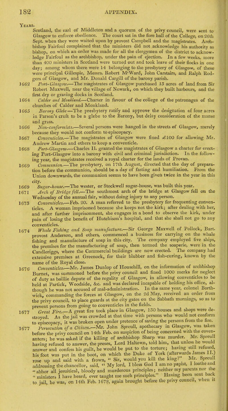 Yeaes. Scotland, the earl of Middleton and a quorum of the privy council, were sent to Glasgow to enforce obedience. The court sat in the fore hall of the College, on 26th Sept. when they were waited upon by provost Campbell and the magistrates. Arch- bishop Fairfoul complained that the ministers did not acknowledge his authority as bishop, on which an order was made for all the clergymen of the district to acknow- ledge Fairfoul as the archbishop, under the pain of ejection. In a few weeks, more than 400 ministers in Scotland were turned out and took leave of their flocks in one day; among whom there were 14 belonging to the presbytery of Glasgow, of these ■were principal Gillespie, Messrs. Robert M'Ward, John Carstairs, and Ralph Rod- gers of Glasgow, and Mr. Donald Cargill of the barony parish. 1662 Pnrt-Glasgoiu.—The magistrates of Glasgow purchased 13 acres of land from Sir Robert Maxwell, near the village of Newark, on which they built harbours, and the first dry or graving docks in Scotland. 1664 Calder and Montland.—Charter in favour of the college of the patronages of the churches of Calder and Monkland. 1665 Barony Glebe—The presbytery ratify and approve the designation of four acres in Parson's croft to be a glebe to the Barony, but delay consideration of the manse and grass. 1666 Non-conformists.—Several persons were hanged in the streets of Glasgow, merely because they would not conform to episcopacy. 1667 Conventicles.—The magistrates of Glasgow were fined =£100 for allowing Mr. Andrew Martin and others to keep a conventicle. 1668 Fort-Glasgotv.—Charles II. granted the magistrates of Glasgow a charter for erect- ing Port-Glasgow into a barony with civil and criminal jurisdiction. In tlie follow- ing year, the magistrates received a royal charier for the lands of Provan. 1669 Communion.—The presbytery, on 17th August, diiected that the day of prepara- tion before the communion, should be a day of fasting and humiliation. From the Union downwards, the communion seems to have been given twice in the year in this city. 1669 Sugar-house.—Tlie wester, or Stockwel! sugar-house, was built this year. 1671 Arch of Bridge fell.—The southmost arch of the bridge at Glasgow fell on the Wednesday of the annual fair, without doing injury to any person. 1673 Conventicles.—Feb. 20. A man referred to the presbytery for frequenting conven- ticles. A woman imprisoned because she keeps not the kirk; after dealing witli her, and after further imprisonment, she engages in a bond to observe the kirk, under pain of losing the benefit of Hutchison's hospital, and that she shall not go to any conventicles. 1674 Wliale Fishing and Soap manufacture.—Sir George Maxwell of Pollock, Bart, provost Anderson, and others, commenced a business for carrying on the whale fishing and manufacture of soap in this city. Tlie coinpany employed five ships, the premises for the manufacturing of soap, then termed the soaperie, were in the Candleriggs, where the Commercial buildings are now erected. The company had extensive premises at Greenock, for their blubber and fish-curing, known by the name of the Royal close. 1676 Conventicles Mr. James Dunlop of Househill, on the information of archbishop Burnet, was summoned before the privy council and fined 1000 merks for neglect of duty as baillie depute of the regaUty of Glasgow, in allowing conventicles to be held at Partick, Woodside, &c. and was declared incapable of holding his office, al- though he was not accused of mal-administration. In the same year, colonel Borth- wick, commanding the forces at Glasgow, on the 2d May, received an order from the privy council, to place guards at the city gates on tlie SabbaUi mornings, so as to prevent persons from going to conventicles in the fields. 1677 Great Fire.—A great fire took place in Glasgow, 150 houses and shops were de- stroyed. As the jail was crowded at that time with persons who would not confonn to episcopacy, it was broken open under pretence of saving the persons from the fire. 1677 Persecution of a Citizen.—Mr. John SpreuU, apothecary in Glasgow, was taken before the privy council on 14fh Feb. on suspicion of being concerned with the coven- anters: he was asked if the killing of archbishop Sharp was murder. Mr. Spreull having refused to answer, the preses. Lord Haltown, told him, that unless he would answer and confess his guilt, he would be put to the torture; having still refused, his foot was put in the boot, on which the Duke of York (afterwards James II.) rose up and said with a frown,  Sir, would you kill the king? Mr. SprculI addressing the chancellor, said,  My lord. I bless God I am no papist, I loatiicand abhor all jcsuitical, bloody and murderous principles; neither my parents nor the  ministers 1 have heard, ever taught me such principles. Having been sent back to jail, he was, on Hth Feb. 1C78, again brought before the privy council, wlicu it
