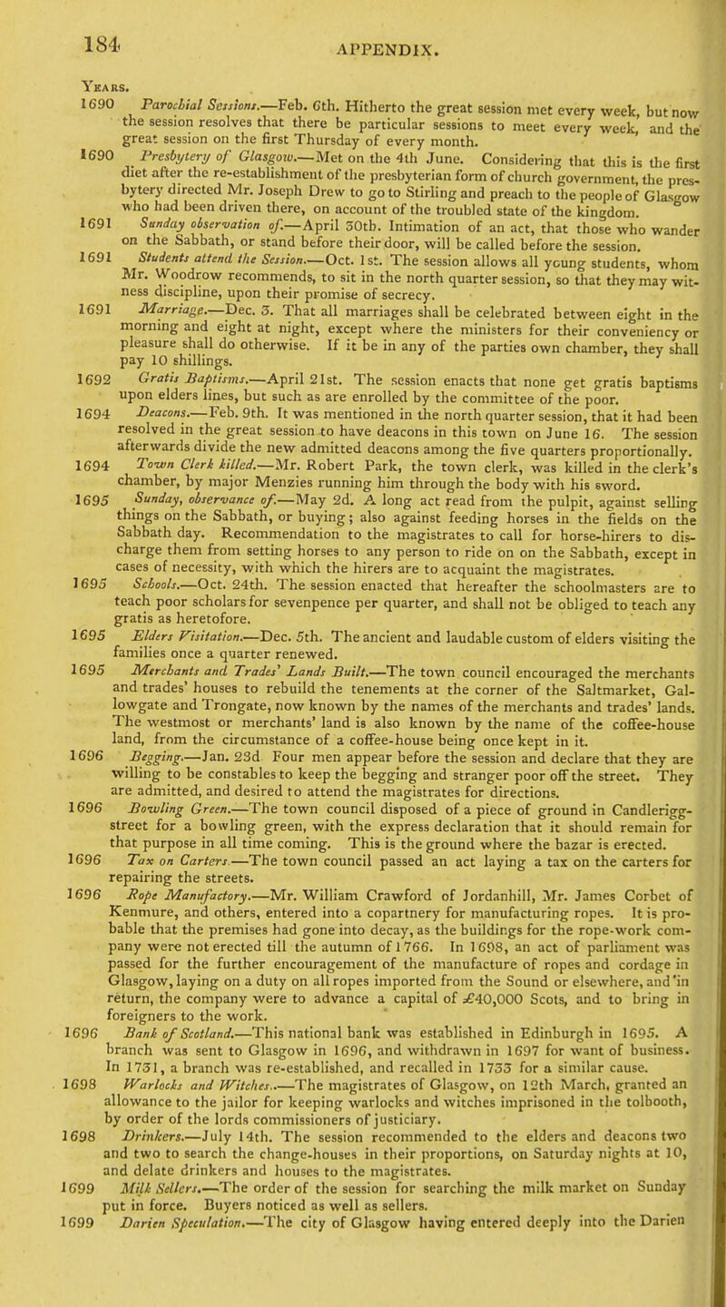 Ybars. 1690 Parochial Session,.—Seh. Gth. Hitherto the great session met every week, but now the session resolves that there be particular sessions to meet every week, and the great session on the first Thursday of every month. 1690 Presbijleri/ of Glasgow—Mat on the 4th June. Considering tliat this is the first diet aaer the re-establishment of the presbyterian form of church government the pres- bytery directed Mr. Joseph Drew to go to Stirling and preach to the people of Glasgow who had been driven there, on account of the troubled state of the kingdom. 1691 Sunday oiser-vation o/.—April 30tb. Intimation of an act, that those who wander on the Sabbath, or stand before their door, will be called before the session. 1691 Students attend the Session—Oct. 1st. The session allows all young students, whom Mr. Woodrow recommends, to sit in the north quarter session, so that they may wit- ness discipline, upon their promise of secrecy. 1691 Marriage.—Bee. 3. That all marriages shall be celebrated between eight in the morning and eight at night, except where the ministers for their conveniency or pleasure shall do otherwise. If it be in any of the parties own chamber, they shall pay 10 shillings. 1692 Gratis Baptisms.—April 21st. The session enacts that none get gratis baptisms upon elders lines, but such as are enrolled by the committee of the poor. 1694 Deacons.—Feb. 9th. It was mentioned in the north quarter session, that it had been resolved in the great session to have deacons in this town on June 16. The session afterwards divide the new admitted deacons among the five quarters proportionally. 1694 To-um Clerk iilled.—Mv. Robert Park, the town clerk, was killed in the clerk's chamber, by major Menzies running him through the body with his sword. 1695 Sunday, observance of.—May 2d. A long act read from the pulpit, against selling things on the Sabbath, or buying; also against feeding horses in the fields on the Sabbath day. Recommendation to the magistrates to call for horse-hirers to dis- charge them from setting horses to any person to ride on on the Sabbath, except in cases of necessity, with which the hirers are to acquaint the magistrates. 1695 Schools.—Oct. 24tli. The session enacted that hereafter the schoolmasters are to teach poor scholars for sevenpence per quarter, and shall not be obliged to teach any gratis as heretofore. 1695 Elders Fisitation.—Dec. 5th. The ancient and laudable custom of elders vlsitmg the families once a quarter renewed. 1695 Merchants and Trades' Lands Built.—The town council encouraged the merchants and trades' houses to rebuild the tenements at the corner of the Saltmarket, Gal- lowgate and Trongate, now known by the names of the merchants and trades' lands. The westmost or merchants' land is also known by the name of the cofiFee-house land, from the circumstance of a coffee-house being once kept in it. 1696 Begging—Jan. 23d Four men appear before the session and declare that they are willing to be constables to keep the begging and stranger poor off the street. They are admitted, and desired to attend the magistrates for directions. 1696 Bowling Green.—The town council disposed of a piece of ground in Candlerigg- street for a bowling green, with the express declaration that it should remain for that purpose in all time coming. This is the ground where the bazar is erected. 1696 Tax on Carters.—The town council passed an act laying a tax on the carters for repairing the streets. 1696 Jfo/ie Manufactory.—Mr. William Crawford of Jordanhill, Mr. James Corbet of Kenmure, and others, entered into a copartnery for manufacturing ropes. It is pro- bable that the premises had gone into decay, as the buildings for the rope-work com- pany were not erected till the autumn of 1766. In 1C98, an act of parliament was passed for the further encouragement of the manufacture of ropes and cordage in Glasgow, laying on a duty on all ropes imported from the Sound or elsewhere, and'in return, the company were to advance a capital of ^£40,000 Scots, and to bring in foreigners to the work. 1696 Bank of Scotland.—This national bank was established in Edinburgh in 1695. A branch was sent to Glasgow in 1696, and withdrawn in 1697 for want of business. In 1751, a branch was re-established, and recalled in 1733 for a similar cause. 1698 IVarlocks and JVitclies The magistrates of Glasgow, on 12th March, granted an allowance to the jailor for keeping warlocks and witches imprisoned in the tolbooth, by order of the lords commissioners of justiciary. 1698 Drinkers.—July 14th. The session recommended to the elders and deacons two and two to search the change-houses in their proportions, on Saturday nights at 10, and delate drinkers and houses to the magistrates. 1699 Milk Sellers.—The order of the session for searching the milk market on Sunday put in force. Buyers noticed as well as sellers. 1699 Darien Speculation.—The city of Glasgow having entered deeply into theDarien
