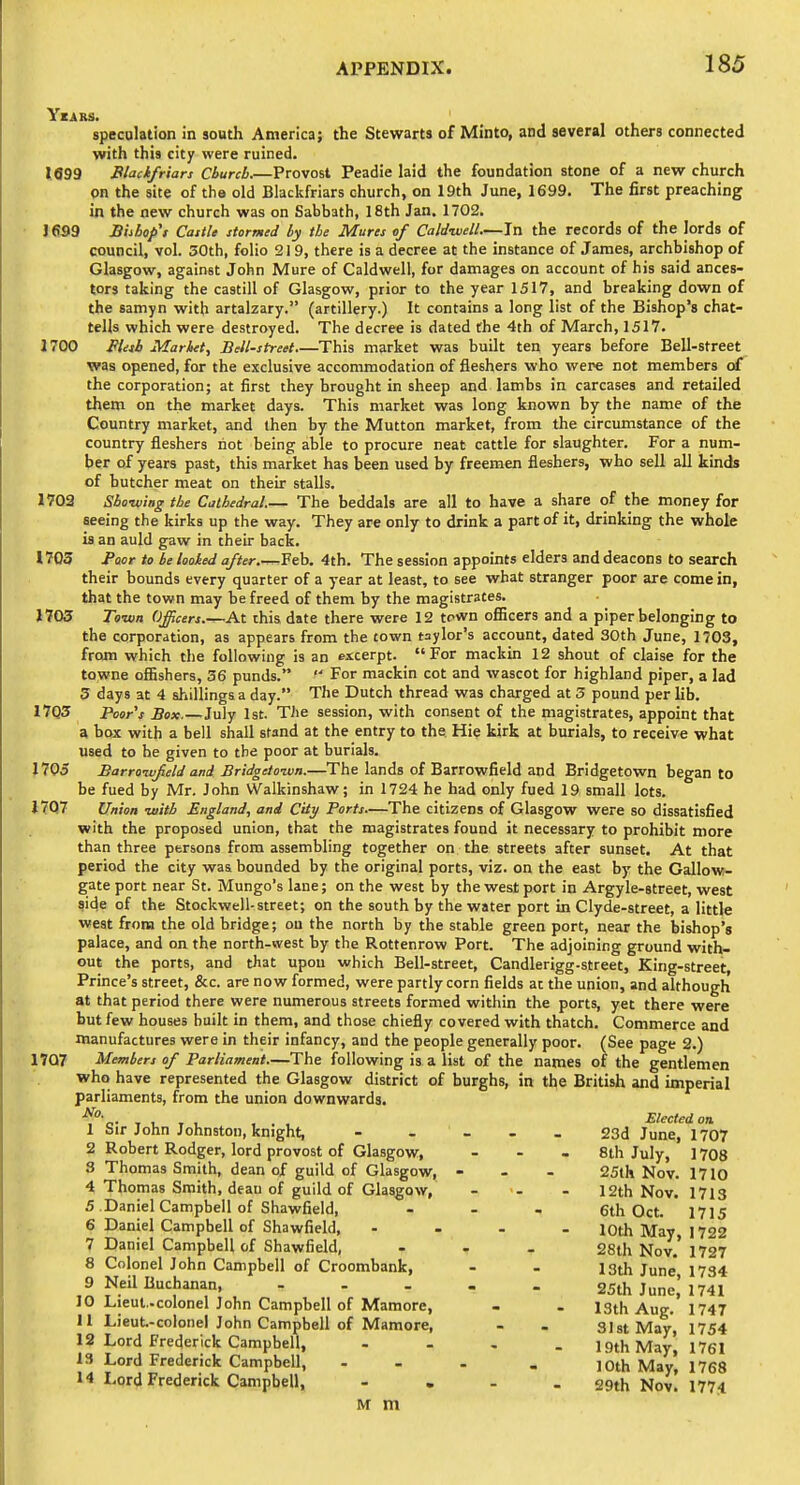 YzARS. speculation in south America; the Stewarts of Minto, and several others connected with this city were ruined. 1099 Blackfriars Church.—Provost Peadie laid the foundation stone of a new church on the site of the old Blackfriars church, on 19th June, 1699. The first preaching in the new church was on Sabbath, 18th Jan. 1702. J 699 Biibofs Castle stormtd by the Mures of Caldivell.—In the records of the lords of council, vol. 30th, folio 219, there is a decree at the instance of James, archbishop of Glasgow, against John Mure of Caldwell, for damages on account of his said ances- tors taking the castill of Glasgow, prior to the year 1517, and breaking down of the samyn with artalzary. (artillery.) It contains a long list of the Bishop's chat- tells which were destroyed. The decree is dated the 4th of March, 1517. 1700 Ptisb Market, Bell-street This market was built ten years before Bell-street was opened, for the exclusive accommodation of fleshers who were not members of the corporation; at first they brought in sheep and lambs in carcases and retailed them on the market days. This market was long known by the name of the Country market, and then by the Mutton market, from the circumstance of the country fleshers riot being able to procure neat cattle for slaughter. For a num- ber of years past, this market has been used by freemen fleshers, who sell all kinds of butcher meat on their stalls. 1703 Sboiviag the Cathedral.— The beddals are all to have a share of the money for seeing the kirks up the way. They are only to drink a part of it, drinking the whole is an auld gaw in their back. 1705 faor to be looked after.—Feb. 4th. The session appoints elders and deacons to search their bounds every quarter of a year at least, to see what stranger poor are come in, that the town may be freed of them by the magistrates. 1703 Town Officers.—At ihis date there were 12 town ofiicers and a piper belonging to the corporation, as appears from the town taylor's account, dated 30th June, 1703, from which the following is an excerpt. For mackin 12 shout of claise for the towne offishers, 36 punds.  For mackin cot and wascot for highland piper, a lad 3 days at 4 shillings a day. The Dutch thread was charged at 3 pound per lib. 17Q3 Poor's Box.—July 1st. The session, with consent of the magistrates, appoint that a box with a bell shall stand at the entry to the Hie kirk at burials, to receive what used to he given to the poor at burials. 1705 Barroivfield and Bridgetonin.—The lands of Barrowfield and Bridgetown began to be fued by Mr. John VValkinshaw; in 1724 he had only fued 19 small lots. 1707 Union with England, and City Ports—The citizens of Glasgow were so dissatisfied with the proposed union, that the magistrates found it necessary to prohibit more than three persons from assembling together on the streets after sunset. At that period the city was bounded by the original ports, viz. on the east by the Gallow- gate port near St. Mungo's lane; on the west by the west port in Argyle-street, west side of the Stockwell-street; on the south by the water port in Clyde-street, a little west from the old bridge; ou the north by the stable green port, near the bishop's palace, and on the north-west by the Rottenrow Port. The adjoining ground with- out the ports, and that upon which Bell-street, Candlerigg-street, King-street, Prince's street, &c. are now formed, were partly corn fields at the union, and although at that period there were numerous streets formed within the ports, yet there were but few houses built in them, and those chiefly covered with thatch. Commerce and manufactures were in their infancy, and the people generally poor. (See page 2.) 1707 Members of Parliament.—The following is a list of the names of the gentlemen who have represented the Glasgow district of burghs, in the British and imperial parliaments, from the union downwards. No. 1 Sir John Johnston, knight, 2 Robert Rodger, lord provost of Glasgow, 3 Thomas Smith, dean of guild of Glasgow, 4 Thomas Smith, deau of guild of Glasgow, 5 Daniel Campbell of Shawfield, 6 Daniel Campbell of Shawfield, 7 Daniel Campbell of Shawfield, 8 Colonel John Campbell of Croombank, 9 Neil Buchanan, ... 10 Lieut.-colonel John Campbell of Maraore, 11 Lieut-colonel John Campbell of Mamore, 12 Lord Frederick Campbell, 13 Lord Frederick Campbell, 14 Lord Frederick Campbell, - . M m Elected on 23d June, 1707 8th July, 1708 25th Nov. 1710 12th Nov. 1713 6th Oct. 1715 10th May, 1722 28th Nov. 1727 13th June, 1734 25th June, 1741 13th Aug. 1747 31 St May, 1754 19th May, 1761 10th May, 1768 29th Nov. 1774