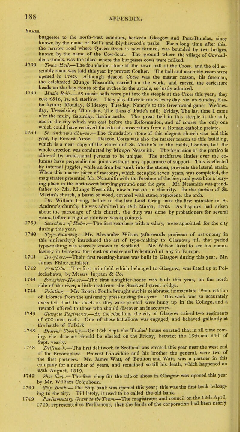 Years. burgesses to the north-west common, between Glasgow and Port-Dundas, since known by the name of Bell's and Blythswood's parks. For a long time after this, the narrow road where Queen-street is now formed, was bounded by two hedges, known by the name of the Cow-loan. The ground where the village of Cowcad- dens stands, was the place wliere the burgesses cows were milked. 1736 Toivn Hull.—The foundation stone of the town hall at the Cross and the old as- sembly room was laid this year by provost Coulter. The hall and assembly room were opened in 1740. Although deacon Corse was the master mason, his foreman, the celebrated Mungo Neasmith, carried on the work, and carved the caricature heads on the key stones of the arches in the arcade, so justly admired. 1736 Mitsic Bells.—28 music bells were put into the steeple at the Cross this year; they cost £S 16, Is. 9d. sterling. They play different tunes every day, viz. on Sunday, Eas- ter hymn; Monday, Gilderoy; Tuesday, Nancy's to the Greenwood gane; Wednes- day, Tweedside; Thursday, The Lass o' Patie's mill; Friday, The last time I came o'er the muir; Saturday, Roslin castle. The great bell in this steeple is the only one in the city which was cast before tbe Reformation, and of course the only one which could have received the rite of consecration from a Roman catholic prelate. 1739 St. Andrew's Church.—The foundation stone of this elegant church was laid this year, by Provost Alton. Deacon Corse was also the master mason to this building, which is a near copy of the church of St. Martin's in the fields, London, but the whole erection was conducted by Mungo Neasmith. The formation of die portico is allowed by professional persons to be unique. The architrave lintles over the co- lumns have perpendicular joints without any appearance of support. This is effected by internal juggles, while an iron bar sunk into the stones, prevents the lateral strain. When this master-piece of masonry, which occupied seven years, was completed, the magistrates presented Mr. Neasmith with the freedom of the city, and gave him a bury- ing place in the north-west burying ground near the gate. Mr. Neasmith was grand- father to Mr. Mungo Neasmith, now a mason in this city. In the portico of Sb Martin's church, a beam of wood, covered with stone, represents the arch. Dr. William Craig, father to the late Lord Craig, was the first minister in St. Andrew's church; he was admitted on 16th March, 1763. As disputes had arisen about the patronage of this church, the duty was done by probationers for several years, before a regular minister was appointed. 1739 Searchers of Hides.—The first searchers with a salary, were appointed for the city during this year, 1740 Tt/pe-founding.—Mr. Alexander Wilson (afterwards professor of astronomy in this university,) introduced the art of type-making to Glasgow; till that period type-making was scarcely known in Scotland. Mr. Wilson lived to see his manu- factory in Glasgow the most extensive and celebrated of any in Europe. 1741 Burghers.—Their first meeting-house was built in Glasgow during this year, Mr. James Fisher,minister. 1742 Printjteld.—The first printfield which belonged to Glasgow, was fitted up at Pol- lockshaws, by Messrs. Ingram & Co. 1744 Slaughter-House The first slaughterhouse was built this year, on the north side of the river, a little east from the Stockwell-street bridge. 1744 Printing.—Mr. Robert Foulis brought out his celebrated immaculate 12mo. edition of Horace from the university press during this year. This work was so accurately executed, that the sheets as they were printed were hung up in the College, and a reward offered to those who should discover an inaccuracy. 1745 Glasgoiv Regiments.—At the rebellion, the city of Glasgow raised two regiments of 600 men each. One of these battalions was engaged, and behaved gallantly at the battle of Falkirk. 1748 Beacons' Choosing.—On 13th Sept. the Trades' house enacted that in all time com- ing, the deacons should be elected on the Friday, betwixt the 16th and 24th of Sept. yearly. 1748 Delflwork.—The first delftwork in Scotland was erected tliis year near the west end of the Broomielaw. Provost Dinwiddle and his brother tlio general, wore two of the first partners. Mr. James Watt, of Boulton and Watt, was a partner in this company for a number of years, and remained so till his death, which happened on 25tlj August, 1819. 1749 Shoe Shop.—The first shop for the sale of slices in Glasgow was opened this year by Mr. William Coiquhoun. 3 749 Ship Bank.—The Ship bank was opened this year; Hiis was the first bank belong!- ing to the city. Till lately, it used to be called the old bank. 1749 Parliamentary Grant to tbe Town.—The magistrates and council on the 12th April, 1749, represented to Parliament, that the funds of the corporation had bften neari^