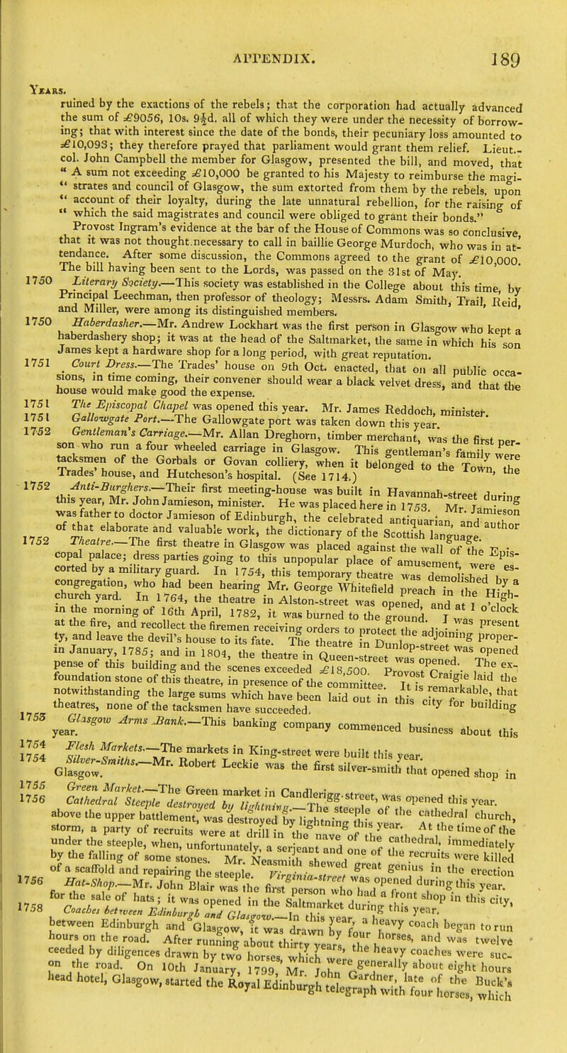 ruined by the exactions of the rebels; that the corporation had actually advanced the sum of :£9056, 10s. S^d. all of which they were under the necessity of borrow- ing; that with interest since the date of the bonds, their pecuniary loss amounted to =£10,093; they therefore prayed that parliament would grant them relief. Lieut.- col. John Campbell the member for Glasgow, presented the bill, and moved, that « A sum not exceeding =£10,000 be granted to his Majesty to reimburse the magi-  strates and council of Glasgow, the sum extorted from them by the rebels, upon account of their loyalty, during the late unnatural rebellion, for the raising of  which the said magistrates and council were obliged to grant their bonds. Provost Ingram's evidence at the bar of the House of Commons was so conclusive that It was not thought.necessary to call in baiUie George Murdoch, who was in at- tendance. After some discussion, the Commons agreed to the grant of =£10 000 The bill having been sent to the Lords, was passed on the 31st of May. ' 1750 Lilerartj Society—This society was established in the College about tliis time by tl^en professor of theology; Messrs. Adam Smith, Trail Eeid and IVliller, were among its distinguished members. ' ' 1750 Haberdasher.—Mt. Andrew Lockhart was the first person in Glasn-ow who kent a haberdashery shop; it was at the head of the Saltmarket, the same in which his son James kept a hardware shop for a long period, with great reputation. 1751 _ Court Dress.—The Trades' house on 9th Oct. enacted, that on all public occa- sions, in time coming, their convener should wear a black velvet dress, and that the house would make good the expense. 1751 Tlie Episcopal Chapel was opened this year. Mr. James Reddoch minr^fni- 1751 Gallo^sate Port.-The Gallowgate port was taken down this yea^ ^^'^^ (^'t'^Se.-Mr. Allan Dreghorn, timber merchant, w^s the first per- son who run a four wheeled carriage in Glasgow. This Tentleman's fiLilu ^ tacksmen of the Gorbals or Govan%olliery, Ihen it beloniir the Town Te^ Irades house, and Hutcheson's hospital. (See 1714.) ^vvn, ine 1752 Anti-Burghers.—Their first meeting-house was built in Havannah-strppf A • this year, Mr. John Jamieson, minister.^ He was placed here .^1753 Mr t^^ was father to doctor Jamieson of Edinburgh, the celebrateran iquaHaf ^nH of that elaborate and valuable work, thf dictionary of the ScouKngu ge Theatre.—The first theatre m Glasgow was placed against the wall of The copal palace; dress parties going to this unpopular place of amusement wer^' cortedbyamihtaryguard. In 1754, this temporary theatre was dSished .w congregation, who had been hearing Mr. George Whitefield p.eachTn t H^-h^ churchyard In 1764, the theatre in Alston-street was opened and a I J in the mormng of 16th April, 1782, it was burned to the Tound I wL at the fire, and recollect the firemen receiving orders to nrote^M p • ' P'^^ ty, and leave the devil's house to its fate. The theatre fn D.inlnn f '''^ ^''^P'- in January, 1785; and in 1804 the thcitrP in n ? ^un'op-street was opened pense of tlis building andre^fn^trded foundation stone of this theatre, in presence of the commlt^p/ t?- ^ ^^^^ notwithstanding the large sum's wh'ich harbeen bid o t n th s't'^j;'^' theatres, none of the tacksmen have succeeded ^ °' building ^Gl.sgo^ Arms J,ank.-Thls banking company commenced business about this J?S S? f !;f'^•-Tl'«„'-kets in King-street were built this year. gS^::'''-'^'- ^'^-^ ^-'^'^ fi-3ilver-smit.I that opened shop in above the upper bittlet tfwas is^ ^^^^^ «^ church, storm, a party of recruits Vere at drmln^^^^^^^^^^^^^^^ At the time of the under the steeple, when, unfortunately a ser ean nnH % f ^h'>t''-al. nnmediately by the falling of some s ones! Mr NeL^i H A ''^ '^^^ killed of a scaffold and rcpairinrth^slee^^^lp r^^^^^^ - '^ S^'^ the erection 1756 ^a/-iV«o;,.-Mr. Jol n^B a /wafthe fimT'T T'^'^ '^'^^S this yoT for the sale of hats; it was o eTed'?: 5:e%r:k: d H ^this ^'^'^ Coaches betjveen EJinbur^L nm^ nr i . ^''^ ng tins year. b«w.e„ Edinburgh .Kl. Bo'^J'^^rd™ K'? r'begnn ,„ ,„„ ..... ho.,,, c>.,go„, .h. ^V, .d JigiX^X'^^^^^^ 1752 1755 1758