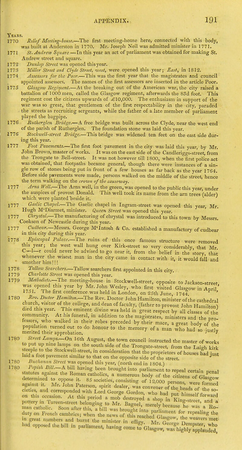 YeARs. 1770 Relief Meeting-bouse.—The first meeting-house here, connected with this body, was built at Anderston in 1770. Mr. Joseph Neil was admitted minister in 1771. 1771 St. Andreii) Square—In this year an act of parliament was obtained for making St. Andrew street and square. 1772 Z)!tn/op iSiJ-eci was opened this year. 1773 Miller Street and Clyde Street, west, were opened this year; East, in 1812. 1774 Assessors for the Poor.—This was the first year that the magistrates and council appointed assessors. The names of the first assessors are inserted in the article Poor. 1775 Glasgow Reghnenl.—At the breaking out of the American war, the city raised a battalion of 1 oo6 men, called the Glasgow regiment, afterwards the 85d foot. This regiment cost the citizens upwards of ;£ 10,000. The enthusiasm in support of the war was so great, that gentlemen of the first respectability in the city, paraded the streets as recruiting sergeants, while the father of a late member of parliament played the bagpipe. 1776 Rutkerglen Bridge.—A free bridge was built across the Clyde, near the west end of the parish of Rutherglen. The foundation stone was laid this year. 1776 Stockwell-slreet Bridge.—This bridge was widened ten feet on the east side dur- ing this year. 1777 Foot Pavements.—The first foot pavement in the city was laid this year, by Mr. John Brown, master of works. It was on the east side of the Candleriggs-street, from the Trongate to Bell-street. It was not however till 1800, when the first police act was obtained, that footpaths became general, though there were instances of a sin- gle row of stones being put in front of a few houses as far back as the year 1764. Before side pavements were made, persons walked on the middle of the street, hence the term walking on the croivn of the cause-way. 1777 Arns Well.—The Arns well, in the green, was opened to the public this year, under the auspices of provost Donald. This well took its name from the arn trees (alder) which were plantedTjeside it. 1777 Gaelic Chapel.—The Gaelic chapel in Ingram-street was opened this year, Mr. Hugh M'Diarmet, minister. Queen Street was opened this year. 1777 Chrystal.—The manufacturing of chrystal was introduced to this town by Messrs. Cookson of Newcastle during this year. 1777 Cuf/fiear.—Messrs. George M'Intosh & Co. established a manufactory of cudbear in this city during this year. 1778 Episcopal Palace.—The ruins of this once famous structure were removed this year; the west wall hung over Kirk-street so very considerably, that Mr C—1—r could never be advised to go near it, from the belief in the story that wheiiever the wisest man in the city came in contact with it, it would fall and smother him!!! 1778 Tallow Searchers.—TaWow searchers first appointed in this city. 1779 Charlotte Street was opened this yea.r. 1779 Metbodists.—Jhe meeting-house in Stockwell-street, opposite to Jackson-street was opened this year by Mr. John Wesley, who first visited Glasgow in April' 1751. The first conference was held in London, on 25th June 1 744 ' 1780 Jiev. Doctor Hamilton.—The Rev. Doctor John Hamilton, mini'ster of'the cathedral church visitor of the college, and dean of faculty, (father to provost John Hamilton^ died this year. This eminent divine was held in great respect by all classes of the community. At his funeral, in addition to the magistrates, ministers and the pro- fessors, who walked in their robes preceded by their mace, a great bodv of the population turned out to do honour to the memory of a man vvho had so iustlv merited their approbation. -^y 1780 Street Lamps.-On l6th August, the town council instructed the master of works o put up nine lamps on the south side of the Trongate-street, from the Laigh k rk ^eple to the Stockwell-street, in consideration that the proprietors of houses had ust laid a foot pavement similar to that on the opposite side of the street. 1,780 Buchanan Street was opened this year, (north end in 1804 ) 1780 Popish Bill.-A bill having been brought into parliament to repeal certain nen.l statutes against the Roman catlinlirs W fonned ciitie. and corres^on^a^l^^a 0^;^^^^^:^^^^ on this occasion. At this period a mob destroyed a sL biTin. ? / T'' pottery in Tureen-street belonging to Mr Bairncl ^. ^^'f^^reet, and a man catholic. Soon after this.^Lfill was brouflu mr^a [i'^^^^^ duty on French cambrics; when the news of tifis r a Ld Gh™w ''^ ^^ m great numbers and burnt the minister in effigv M, n 1..^ opposed the bill in parliament, '.aving comf ^^Gla^owf Sig^dJ^H^^