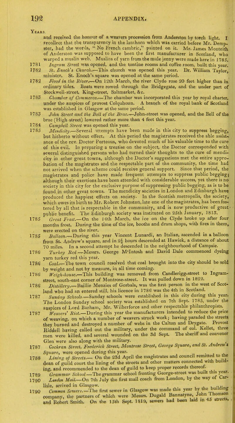 Years. and received the honour of a weavers procession from Anderston Ijy torcli light. I recollect that (he. transparency in the lanthorn which was carried before Mr. Demp- ster, had the words,  No French cambric, painted on it. Mr. James Monteith of Anderston was supposed to have been the first manufacturer in Scotland, who warped a muslin web. Muslins of yarn from the mule jenny were made here in 1785, 1781 Ingram Street was opened, and the tontine rooms and coffee room, l>uilt this year. 1782 SI, Enoch's Church.—This churcli was opened this year. Dr. William Taylor, minister. St. Enoch's square was opened at the same period. 1782 Flood in the River.'—On 12th March, the river Clyde rose 20 feet higher than in ordinary tides. Boats were rowed through the Bridgegate, and the under part of Stockwell-street, King-street, Saltmarket, &c. 1785 Chamber of Commerce.^The chamber was incorporated this year by royal charter, under the auspices of provost Colquhoun. A branch of the royal bank of Scotland was established in Glasgow at the same period. 1785 John Street and the Bell of the irae.-.—John-street was opened, and the Bell of the brae (High-street) lowered rather more than 4 feet this year. 1784 Campbell Street was opened this year. 1785 Mendicity.—Several attempts have been made In this city to suppress begging, but hitherto without effect. At this period the magistrates received the able assist* ance of the rev. Doctor Porteous, who devoted much of his valuable time to the cure qf this evil. In preparing a treatise on the subject, the Doctor corresponded with several distinguished persons who had turned their thoughts to the cure of mendi- city in other great towns, although the Doctor's suggestions met the entire appro- bation of the magistrates and the respectable part of the community, the time had not arrived when the scheme could receive general support. Since that period, the magistrates and poUce have made frequent attempts to suppress public begging} ^.Itbough their exertions have been attended with considerable success, yet there is no society in this city for the exclusive purpose of suppressing public begging, as is to be found in other great towns. The mendicity societies in London and Edinburgh have produced the happiest effects on society. In the Scottish metropolis, the society, which owes its birth to Mr. Robert Johnston, late one of the magistrates, has been fos- tered by all that is respectable in the community, and is now productive of great • public benefit. The Edinburgh society was instituted on S5th January, 1813. 1785 Great Frost.—On the 14th March, the ice on the Clyde broke up afler four months frost. During the time of the ice, booths and dram shops, with fires in them, were erected on the river. 1785 Balloon.—During this year Vincent Lunardi, an Italian, ascended in a balloon from St. Andrew's square, and in 2j hours descended at Hawick, a distance of about 70 miles. In a second attempt he descended in the neighbourhood of Campsie. 1786 Turkey Red—Messrs. George M'Intosh and David Dale commenced dyeing yarn turkey red this year. 1735 Coal.—The town council resolved that coal brought into the city should be sold by weight and not by measure, i^ all time coming. 1786 ' Weigh-house.—This building was removed from Candlerigg-street to Ingram- street, south-east corner of Montrose-street. It was pulled down in 1822. 1786 Distillery.—BaWWe Menzies of Gorbals, was the first person in the west of Scot- land who had an entered still, his licence in 1786 was the 4th in Scotland. 1787 Sunday Schools.—SmAay schools were established in this city during this year. The London Sunday school society was established on 7th Sept. 1785, under the auspices of Lord Barham, Mr. Wilberforce and other respectable philanthropists. 1787 Weavers' Riot.—During this year the manufacturers intended to reduce the price of weaving, on which a number of weavers struck work; having paraded the streets they burned and destroyed a number of webs in the Calton and Drygale. Provost Riddell having called out the military, under the command of col. Kellet, three men were killed, and several wounded on Uie 3d Sept. Tlie sberiflf and convener Glen were also along with the military. , 1787 Cochran Street, Frederick Street, Montrote Street, George Square, and St. Andrew t Square, were opened during this year. • j i, 1788 Lining oj Streets.- On the 23d April the magistrates and council remitted to the dean of guild court the lining of the streets and other matters connected with build- ing, and recommended to the dean of guild to keep proper records thereof. 1789 Grammar School —The grammar Echool fronting George-street was built this year. 1790 London Mail.—On 7th July Uie first mail coach from London, by the way ot Car^ lisle, arrived in Glasgow. . i, u •u;n<» 1790 Common Sc-wcn.—The first sewer in Glasgow was made this year by the buildiDg company, the partners of which were Messrs. Dugald Bannatyne, John Ihomson and Robert Smith. On the 15th Sept. 1819, sewers had been laid in 45 streets,