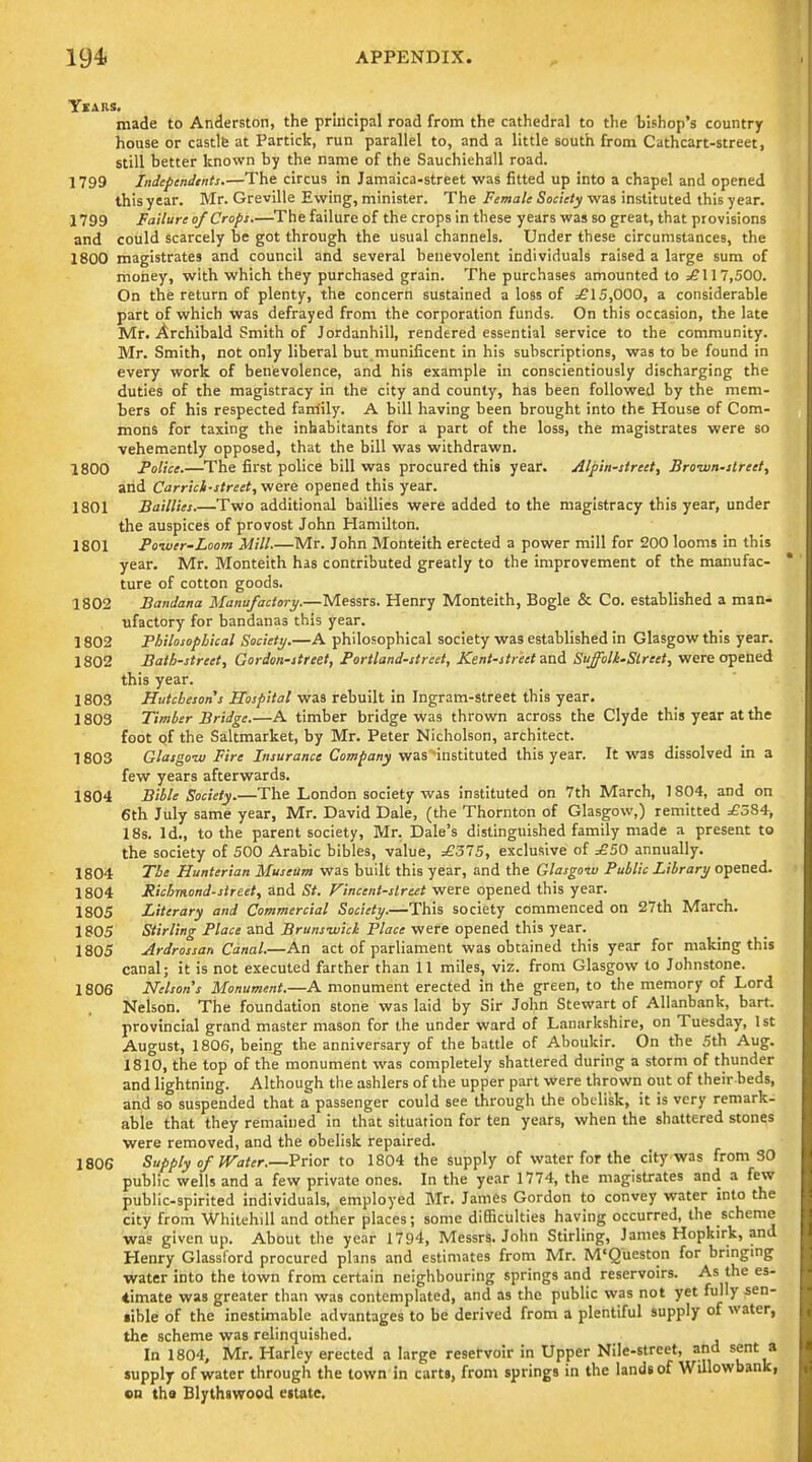 YlARS. made to Anderston, the principal road from the cathedral to the hishop's country house or castlfe at Partick, run parallel to, and a little south from Cathcart-street, still better known by the name of the Sauchiehall road. 1799 Indeptndtnts.—The circus in Jamaica-street was fitted up into a chapel and opened this year. Mr. Greville Ewing, minister. The Female Society was instituted this year. 1799 Failure of Crops.—^The failure of the crops in these years was so great, that provisions and could scarcely be got through the usual channels. Under these circumstances, the 1800 magistrates and council and several benevolent individuals raised a large sum of money, with which they purchased grain. The purchases amounted to ^117,500. On the return of plenty, the concern sustained a loss of =£15,000, a considerable part of which was defrayed from the corporation funds. On this occasion, the late Mr. Archibald Smith of Jordanhill, rendered essential service to the community. Mr. Smith, not only liberal but munificent in his subscriptions, was to be found in every work of benevolence, and his example in conscientiously discharging the duties of the magistracy in the city and county, has been followed by the mem- bers of his respected faniily. A bill having been brought into the House of Com- mons for taxing the inhabitants for a part of the loss, the magistrates were so vehemently opposed, that the bill was withdrawn. 1800 Police.—The first police bill was procured this year. Alpin-street, Bro-wn-itreet, alid Carrici-itreet, were opened this year. 1801 Baillies.—Two additional baillies were added to the magistracy this year, under the auspices of provost John Hamilton. 1801 Foiuer-Loom Mill.—Mr. John Monteith erected a power mill for 200 looms in this year. Mr. Monteith has contributed greatly to the improvement of the manufac- ture of cotton goods. 1802 Bandana Manufactory.—Messrs. Henry Monteith, Bogle & Co. established a man- ufactory for bandanas this year. 1802 Philosophical Society.—A philosophical society was established in Glasgow this year. 1802 Bath-street, Gordon-street, Portland-street, Kent-street and Suffolk-Slreet, were opened this year. 1803 Hutcbesons Hospital was rebuilt in Ingram-street this year. 1803 Timber Bridge.—A timber bridge was thrown across the Clyde this year at the foot pf the Saltmarket, by Mr. Peter Nicholson, architect. 1803 Glasgow Fire Insurance Company was instituted this year. It was dissolved In a few years afterwards. 1804 Bible Society.—The London society was instituted on 7th March, 1804, and on 6th July same year, Mr. David Dale, (the Thornton of Glasgow,) remitted ^584, 18s. Id., to the parent society, Mr. Dale's distinguished family made a present to the society of 500 Arabic bibles, value, £315, exclusive of =£50 annually. 1804 The Hunterian Museum was built this year, and the Glasgow Public Library opened. 1804 Richmond-street, and St. Fincent-slreet were opened this year. 1805 Literary and Commercial Society.—This society commenced on 27th March. 1805 Stirling Place and Brunswich Place were opened this year. 1805 Ardrossan Canal.—An act of parliament was obtained this year for making this canal; it is not executed farther than 11 miles, viz. from Glasgow to Johnstone. 1806 Nelsons Monument.—A monument erected in the green, to the memory of Lord Nelson. The foundation stone was laid by Sir John Stewart of Allanbank, bart. provincial grand master mason for the under ward of Lanarkshire, on Tuesday, 1st August, 1806, being the anniversary of the battle of Aboukir. On the 5th Aug. 1810, the top of the monument was completely shattered during a storm of thunder and lightning. Although the ashlers of the upper part were thrown out of their beds, and so suspended that a passenger could see through the obelisk, it is very remark- able that they remained in that situation for ten years, when the shattered stones were removed, and the obelisk repaired. 180S Supply of Water.—Prior to 1804 the supply of water for the city was from 30 public wells and a few private ones. In the year 1774, the magistrates and a few public-spirited individuals, employed Mr. James Gordon to convey water into the city from Whitehill and other places; some difficulties having occurred, the scheme was given up. About the year 1794, Messrs. John Stirling, James Hopkirk, and Henry Glassl'ord procured plans and estimates from Mr. M'Queston for bringing water into the town from certain neighbouring springs and reservoirs. As the es- timate was greater than was contemplated, and as the public was not yet fully sen- •ible of the inestimable advantages to be derived from a plentiful supply of water, the scheme was relinquished. In 1804, Mr. Harley erected a large resetvoir in Upper Nile-street, ahd sent a supply of water through the town in carts, from springs in the lands of Willowbank, «n tha Blythswood estate.
