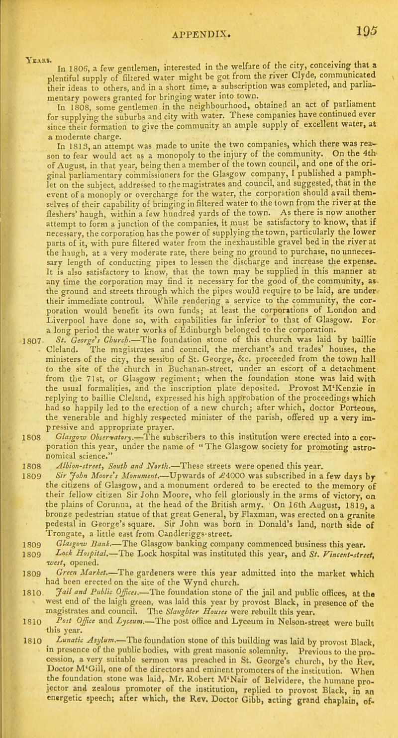 105 In 1806, a few gentlemen, interested in the welfare of the city, conceiving that a plentiful supply of filtered water might be got from the river Clyde, communicated their ideas to others, and in a short time, a subscription was completed, and parlia- mentary powers granted for bringing water into town. In 180S, some gentlemen in the neighbourhood, obtained an act of parliament for supplying the suburbs and city with water. These companies have continued ever since their formation to give the community an ample supply of excellent water, at a moderate charge. In 181 3, an attempt was made to unite the two companies, which there was rea- son to fear would act as a monopoly to the injury of the community. On the 4th- of August, in that year, being then a member of the town council, and one of the ori- ginal parliamentary commissioners for the Glasgow company, I published a pamph- let on the subject, addressed to the magistrates and council, and suggested, that in the event of a monoply or overcharge for the water, the corporation should avail them- selves of their capability of bringing in fihered water to the town from the river at the fleshers' haugh, within a few hundred yards of the town. As there is now another attempt to form a junction of the companies, it must be satisfactory to know, that if necessary, the corporation has the power of supplying the town, particularly the lower parts of it, with pure filtered water from the inexhaustible gravel bed in the river at the haugh, at a very moderate rate, there being no ground to purchase, no unneces- sary length of conducting pipes to lessen the discharge and increase tlie expense. It is also satisfactory to know, that the town may he supplied in this manner at- any time the corporation may find it necessary for the good of the community, as- the ground and streets through which the pipes would require to be laid, are under their immediate controul. While rendering a service to the community, the cor- poration would benefit its own funds; at least the corporations of London and Liverpool have done so, with capabilities far inferior to that of Glasgow. For a long period the water works of Edinburgh belonged to the corporation. 1807- St. George's Church.—The foundation stone of this church was laid by baillie ■ Cleland. The magistrates and council, the merchant's and trades' houses, the ministers of the city, the session of St. George, &c. proceeded from the town hall to the site of the church in Buchanan-street, under an escort of a detachment from the 71st, or Glasgow regiment; when the foundation stone was laid with the usual formalities, and the inscription plate deposited. Provost M'Kenzie in replying to baillie Cleland, expressed his high approbation of the proceedings which had so happily led to the erection of a new church; after which, doctor Porteous,. the venerable and highly respected minister of the parish, offered up a very im- pressive and appropriate prayer. 1808 Glasgow Observatory.—The subscribers to this institution were erected into a cor- poration this year, under the name of  The Glasgow society for promoting astro- nomical science, 1808 Albion-street, South and North.—These streets were opened this year. 1809 Sir John Moored Monument.—Upwards of ^4000 was subscribed in a few days by the citizens of Glasgow, and a monument ordered to be erected to the memory of their fellow citizen Sir John Moore, who fell gloriously in the arms of victory, on the plains of Corunna, at the head of the British army. On 16th August, 1819, a bronze pedestrian statue of that great General, by Flaxman, was erected on a granite pedestal in George's square. Sir John was born in Donald's land, north side of Trongate, a little east from Candleriggs-street. 1809 Glasgow Bank The Glasgow banking company commenced business this year. 1809 Hospital.—The Lock hospital was instituted this year, and St. Vinceni-stritt, west, opened. 1809 Green Market.—The gardeners were this year admitted into the market which had been erected on the site of the Wynd church. 1810 J'^ '^ Public Offices.—The foundation stone of the jail and public offices, at the west end of the laigli green, was laid this year by provost Black, in presence of the magistrates and council. The Slaughter Houses were rebuilt tliis year. 1810 Office and Lyceum.—The post office and Lyceum in Nelson-street were built this year. 1810 Lunatic Asylum,—The foundation stone of this building was laid by provost Black in presence of the public bodies, with great masonic solemnity. Previous to tlie pro- cession, a very suitable sermon was preaclied in St, George's church, by the Rev. Doctor M'Gill, one of the directors and eminent promoters of the institution. When the foundation stone was laid, Mr. Robert M'Nair of Belvidere, the humane pro- jector and zealous promoter of the institution, replied to provost Black, in an energetic speech; after which, the Rev. Doctor Gibb, acting grand chaplain, of-