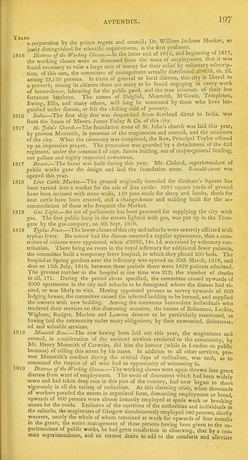 a corporation by tlie prince regent and council; Dr. William Jackson Hooker, so justly distinguished for scientific acquirements, is the first professor. 1816 Distress of the Working Classes.—In the latter end of 181C, and beginning of 1817, the working classes were so distressed from the want of employment, that U was found necessary to raise a large sum of money for their relief by voluntary subscrip- tion; of this sum, the committee of management actually distributed =£9653, 6s. 2d. among 23,130 persons. In times of general or local distress, this city is liberal lo a proverb; among its citizens there are many to be found engaging in every work of benevolence, labouring for the public good, and the true interests of their less fortunate brethren. The names of Dalglish, Monteith, M'Gavin, Templeton, Ewing, Ellis, and many others, will long be venerated by those who have lan- guished under disease, or felt the chilling cold of poverty. 1816 India.—The first ship that was despatched from Scotland direct to India, was from the house of Messrs. James Finlay & Co. of this city. 1817 St. Johns Church.—Tilt foundation stone of St. John's church was laid this year, by provost Monteith, in presence of the magistrates and council, and the ministers of the city. When the ce'remony was completed, the Rev. Principal Taylor offered up an impressive prayer. The procession was guarded by a detachment of the 42d regiment, under the command of capt. James Stirling, son of major-general Stirling, our gallant and highly respected townsman, 1817 Sazar.—The bazar was built during this year. Mr. Cleland, superintendant of public works gave the design and laid the foundation stone. Oswald-street was opened this year. 1818 Live Cattle Market.—The ground originally intended for Graham's Square has been turned into a market for the sale of live cattle: 9281 square yards of ground have been Inclosed with stone walls, 150 pens made for sheep and lambs, sheds for neat cattle have been erected, and a change-house and stabling built for the ac- commodation of those who frequent the Market. 1818 Gas Light.—An act of parliament has been procured for supplying the city with gas. The first public lamp in the streets lighted with gas, was put up in the Tron- gate by the gas company, on 5th Sept. 1818. 1818 Typhus Fever.—The lower classes of this city and suburbs were severely afflicted with typhus fever. No sooner had the disease assumed a regular appearance, than a com- mittee of citizens were appointed, when =?6626, 14s. Id. was raised by voluntary con- tribution. There being no room In the royal Infirmary for additional fever patients, the committee built a temporary fever hospital, in which they placed 200 beds. The hospital at Spring gardens near the infirmary was opened on 30th March, 1818, and shut on 12th July, 1819; between these periods there were 1929 patients admitted. The greatest number In the hospital at one time was 212; the number of deaths in all, 171. During the period above specified, the committee caused upwards of 5000 apartments in the city and suburbs to be fumigated where the disease had vi- sited, or was likely to visit. Having appointed persons to survey upwards of 600 lodging houses, the committee caused the infected bedding to be burned, and supplied the owners with new bedding. Among the numerous benevolent individuals who tendered their services on this distressing occasion, the names of Balmanno. Leckie,, Wigham, Rodger, Machen and Lawson deserve to be particularly mentioned, as having laid the community under many obligations, by their unwearied, disinterest- ed and valuable services. 1819 Monteith Roiv.—The row having been laid out this year, the magistrates and council. In consideration of the eminent services rendered to the community, by Mr. Henry Monteith of Carstairs, did him the honour (while in London on public business) of calling this street by his name. In addition to all other services, pro- vost Monteith's conduct during the critical days of radicalism, was such, as to command the respect of all who had an opportunity of witnessing It. 1819 Distress of the Working Classes.—The working classes were again thrown into great distress from want of employment. The seeds of discontent which had been widely sown and had taken deep root in this part of the country, had now begun to shoot vigorously In all the variety of radicalism. At this alarming crisis, when thousands of workers paraded the streets in organized form, demanding employment or bread upwards of 600 persons were almost Instantly employed at spade work or breaking stones for the roads. Exclusive of the exertions of the authorities and individuals in the suburbs, the magistrates of Glasgow simultaneously employed 340 persons, chiefly weavers, nearly the whole of whom remained at work for upwards of four months in the green; the entire management of these persons having been given to the su- perintendent of public works, he had great satisfaction in observing, that by a con- stant superintendence, and an earnest desire to add to the comforts and alleviate