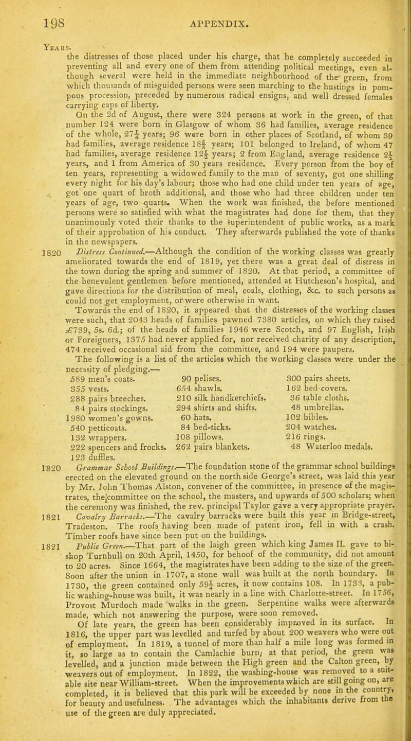 Years. the distresses of those placed under his charge, that he completely succeeded in preventing all and every one of them from attending political meetings, even al- though several were held in the immediate neighbourhood of the- green, from which thousands of misguided persons were seen marching to the hustings in pom- pous procession, preceded by numerous radical ensigns, and well dressed females carrying caps of liberty. On the 2d of August, there were 324 persons at work in the green, of that number 124 were born in Glasgow of whom 36 had families, average residence of the whole, 27^ years; 96 were born in other places of Scotland, of whom 39 had families, average residence ISf years; 101 belonged to Ireland, of whom 47 had families, average residence 12i years; 2 from England, average residence 2^ years, and 1 from America of 30 years residence. Kvery person from the boy of ten years, representing a widowed family to the man of seventy, got one shilling every night for his day's labour; those who had one child under ten years of age, got one quart of broth additional, and those who had three children under ten years of age, two -quarts. When the work was finished, the before mentioned persons were so satisfied with what the magistrates had done for them, that they unanimously voted their thanks to the superintendent of public works, as a mark of their approbation of his conduct. They afterwards published the vote of thanks in the newspapers. 1820 Distress Continued,—Although the condition of the working classes was greatly ameliorated towards the end of 1819, yet there was a great deal of distress in the town during the spring and summer of 1820. At that period, a committee of the benevolent gentlemen before mentioned, attended at Hutcheson's hospital, and gave directions for the distribution of meal, coals, clothing, &c. to such persons as could not get employment, or were otherwise in want. Towards the end of 1820, it appeared that the distresses of the working classes were such, that 2043 heads of families pawned 7380 articles, on which they raised ^739, 5s. 6d.; of the heads of families 1946 were Scotch, and 97 English, Irish or Foreigners, 1375 had never applied for, nor received charity of any description, 474 received occasional aid from the committee, and 194 were paupers. The following is a list of the articles which the working classes were under the necessity of pledging.— 589 men's coats. 90 pelises. 300 pairs sheets. 355 vests. 654 shawls. 162 bed covers. 288 pairs breeches. 210 silk handkerchiefs. 36 table cloths. 84 pairs stockings. 294 shirts and shifts. 48 umbrellas. 1980 women's gowns. 60 hats. 102 bibles. 540 petticoats. 84 bed-ticks. 204 watches. 132 wrappers. 108 pillows. 216 rings. 222 spencers and frocks. 262 pairs blankets. 48 Waterloo medals. 123 duffles. 1820 Grammar School Buildings.—The foundation stone of the grammar school buildings erected on the elevated ground on the north side George's street, was laid this year by Mr. John Thomas Alston, convener of the committee, in presence of the magis- trates, thejcommittee on the school, the masters, and upwards of 500 scholars; when the ceremony was finished, the rev. principal Taylor gave a very appropriate prayer. 1821 Ca-valry Barracks.—The cavalry barracks were built this year m Bridge-street, Tradeston. The roofs having been made of patent iron, fell in with a crash. Timber roofs have since been put on the buildings. 1821 Public Green That part of the laigh green which king James II. gave to bi- shop TurnbuU on 20th April, 1450, for behoof of the community, did not amount to 20 acres. Since 1664, the magistrates have been adding to the size of the green. Soon after the union in 1707, a stone wall was built at the north boundary. In 1730, the green contained only 59j acres, it now contains 108. In 173;?, a pub- lic washing-house was built, it was nearly in a line with Charlotte-street. In 1756, Provost Murdoch made walks in the green. Serpentine walks were afterward* made, which not answering the purpose, were soon removed. Of late years, the green has been considerably improved in iu surface. In 1816, the upper part was levelled and turfed by about 200 weavers who were out of employment. In 1819, a tunnel of more than half a mile long was formed m it, so large as to contain the Camlachie burn,- at that period, the green was levelled, and a junction made between the High green and the Calton green, bj weavers out of employment. In 1822, the washing-house was removed to a suit- able site near William-street. When the improvements which are still going on, arc completed, it is believed that this park will be exceeded by none in the country, for beauty and usefulness. The advantages which the inhabitants derive from the use of the green are duly appreciated.