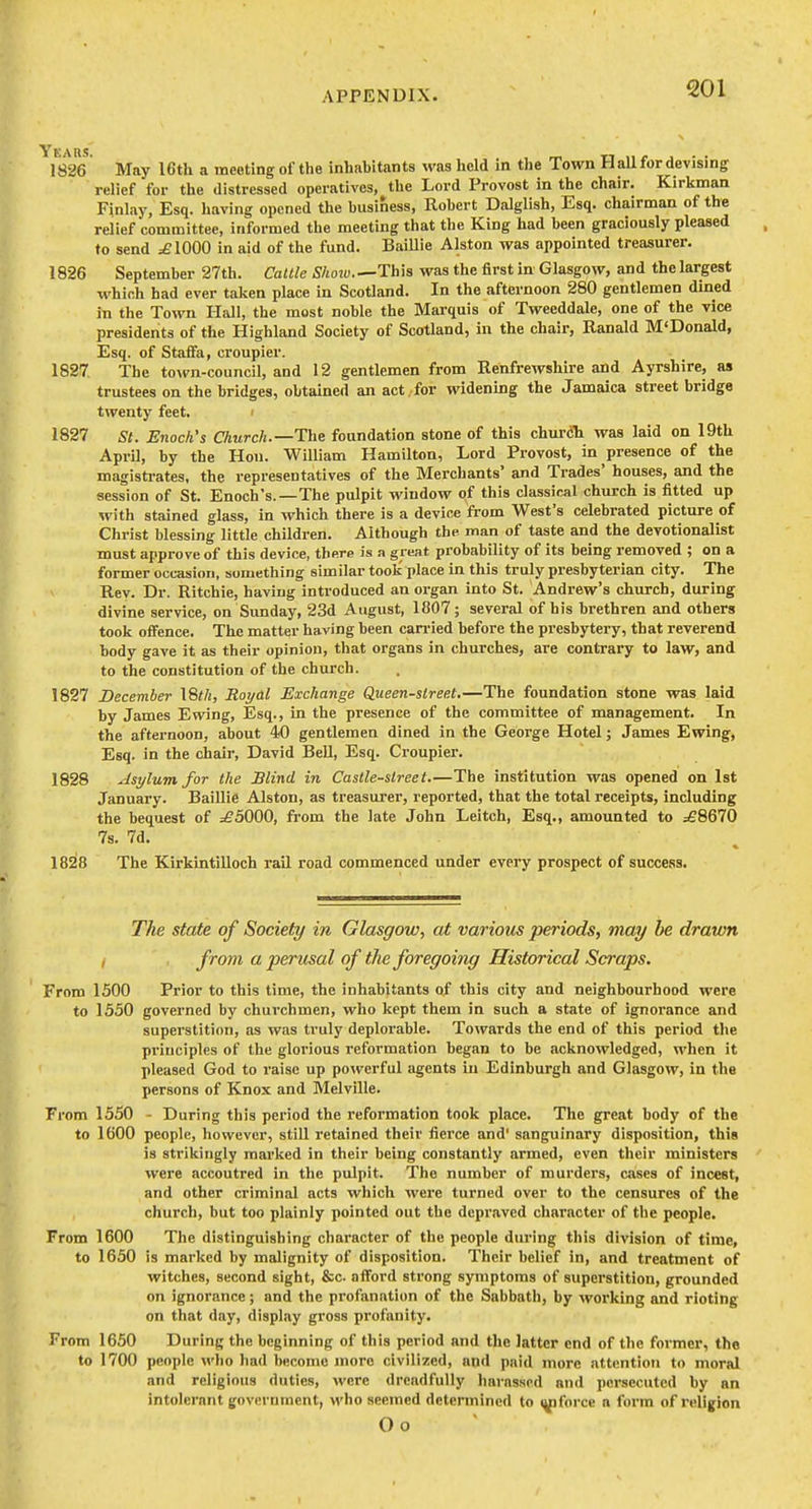 1826 May I6th a meeting of the inhabitants was held in the Town Hall for devising relief for the distressed operatives, the Lord Provost in the chair. Kirkman Finlay, Esq. having opened the business, Robert Dalglish, Esq. chairman of the relief committee, informed the meeting that the King had been graciously pleased to send ^£1000 in aid of the fund. BaiUie Alston was appointed treasurer. 1826 September 27th. Cattle S/ioiy.—This was the first in Glasgow, and thelargest which had ever taken place in Scotland. In the afternoon 280 gentlemen dined in the Town Hall, the most noble the Marquis of Tweeddale, one of the vice presidents of the Highland Society of Scotland, in the chair, Ranald M'Donald, Esq. of Stalfa, croupier. 1827, The town-council, and 12 gentlemen from Renfrewshire and Ayrshire, as trustees on the bridges, obtained an act , for widening the Jamaica street bridge twenty feet. ■ 1827 St. Enoch's Church.—The foundation stone of this chui'fih was laid on 19th April, by the Hon. William Hamilton, Lord Provost, in presence of the magistrates, the representatives of the Merchants' and Trades' houses, and the session of St. Enoch's.—The pulpit window of this classical church is fitted up with stained glass, in which there is a device from West's celebrated picture of Christ blessing little children. Although the man of taste and the devotionalist must approve of this device, there is a great probability of its being removed ; on a former occasion, something similar tooii place in this truly presbyterian city. The Rev. Dr. Ritchie, having introduced an organ into St. Andrew's church, during divine service, on Sunday, 23d August, 1807 ; several of his brethren and others took offence. The matter having been can-ied before the presbytery, that reverend body gave it as their opinion, that organs in churches, are contrary to law, and to the constitution of the church. 1827 December \8th, Royal Exchange Queen-street.—The foundation stone was laid by James Ewing, Esq., in the presence of the committee of management. In the afternoon, about 40 gentlemen dined in the George Hotel; James Ewing, Esq. in the chair, David Bell, Esq. Croupier. 1828 Asylum for the Slind in Castle-street.—The institution was opened on 1st January. BaiUie Alston, as treasurer, reported, that the total receipts, including the bequest of ^5000, from the late John Leitch, Esq., amounted to ^8670 7s. 7d. 18S!8 The Kirkintilloch rail road commenced under every prospect of success. The state of Society in Glasgow, at various periods, may be drawn I , from a perusal of the foregoing Historical Scraps. From 1500 Prior to this time, the inhabitants of this city and neighbourhood were to 1550 governed by churchmen, who kept them in such a state of ignorance and superstition, as was truly deplorable. Towards the end of this period the principles of the gloi'ious reformation began to be acknowledged, when it ' pleased God to raise up powerful agents in Edinburgh and Glasgow, in the persons of Knox and Melville. From 1550 - During this period the reformation took place. The great body of the to 1600 people, however, stiU retained their fierce and' sanguinary disposition, this is strikingly marked in their being constantly armed, even their ministers were accoutred in the pulpit. The number of murders, cases of incest, and other criminal acts which were turned over to the censures of the church, but too plainly pointed out the depraved character of the people. From 1600 The distinguishing character of the people during this division of time, to 1650 is marked by malignity of disposition. Their belief in, and treatment of witches, second sight, &c. afford strong symptoms of superstition, grounded on ignorance; and the profanation of the Sabbath, by working and rioting on that day, display gross profanity. From 1650 During the beginning of this period and the latter end of the former, the to 1700 people who had become more civilized, and paid more attention to moral and religious duties, were dreadfully harnssed and persecuted by an intolerant government, who seemed determined to ^pforce a form of religion Oo