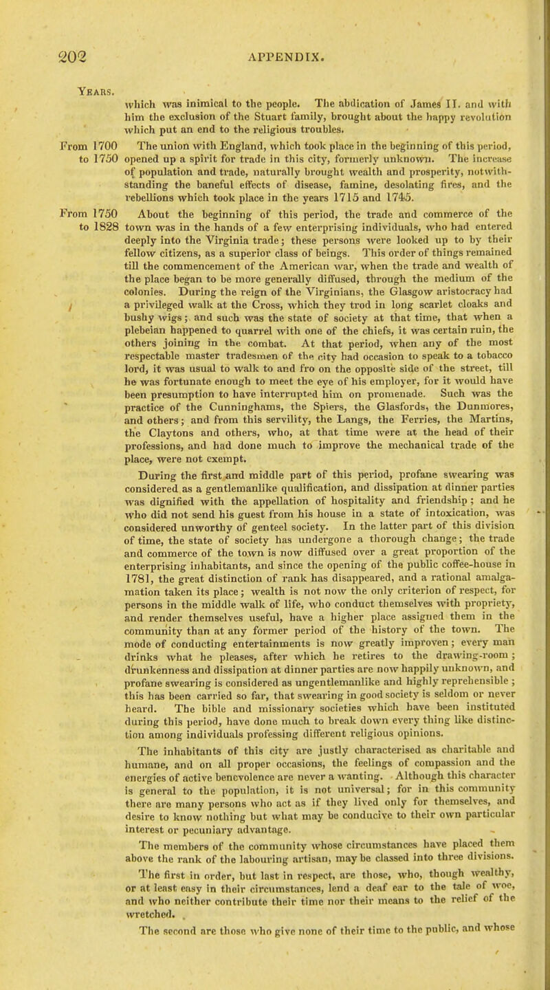 Years. which was inimical to the people. Tlie abdication of James II. and with liim the exclusion of the Stuart family, brought about the happy revolution wliich put an end to the religious troubles. From 1700 The union with England, which took place in the beginning of this period, to 1750 opened up a spirit for trade in this city, formerly unknown. The increase of population and trade, naturally brought wealth and prosperity, not\vith- standing the baneful effects of disease, famine, desolating fires, and tlie rebellions which took place in the years 1715 and 1745. From 1750 About the beginning of this period, the trade and commerce of the to 1828 town was in the hands of a few enterprising individuals, who had entered deeply into the Virginia trade; these persons were looked up to by their fellow citizens, as a superior class of beings. This order of things remained till the commencement of the American -war, when the trade and wealth of the place began to be more generally diffused, through the medium of the colonies. During the reign of the Virginians, the Glasgow aristocracy had / a privileged walk at the Cross, which they trod in long scarlet cloaks and bushy Avigs; and such was the state of society at that time, that when a plebeian happened to quarrel with one of the chiefs, it was certain ruin, the others joining in the combat. At that period, when any of the most respectable master tradesmen of the nity had occasion to speak to a tobacco lord, it was usual to walk to and fro on the opposite side of the street, till he was fortunate enough to meet the eye of his employer, for it would have been presumption to have interrupted him on promenade. Such was the practice of the Cunninghams, the Spiers, the Glasfords, the Dunmores, and others; and from this servility, the Langs, the Ferries, the Martins, the Claytons and others, who, at that time were at the head of their professions, and had done much to improve the mechanical trade of the place, were not exempt. During the first and middle part of this period, profane swearing was considered as a gentlemanlike qualification, and dissipation at dinner parties was dignified with the appellation of hospitality and friendship ; and he who did not send his guest from his house in a state of intoxication, was considered unworthy of genteel society. In the latter part of this division of tune, the state of society has undergone a thorough change; the trade and commerce of the town is now diffused over a great proportion of the enterprising inhabitants, and since the opening of the public coffee-house in 1781, the great distinction of rank has disappeared, and a rational amalga- mation taken its place; wealth is not now the only criterion of respect, for persons in the middle walk of life, who conduct themselves with propriety, and render themselves useful, have a higher place assigned them in the community than at any former period of the history of the town. The mode of conducting entertainments is now greatly improven; every man drinks what he pleases, after which he retires to the drawing-room ; drunkenness and dissipation at dinner parties are now happily unknown, and profane swearing is considered as ungentlemanlike and highly reprehensible ; this has been carried so far, that swearing in good society is seldom or never heard. The bible and missionary societies which have been instituted during this period, have done much to break down every thing like distinc- tion among individuals professing different religious opinions. The inhabitants of this city are justly characterised as charitable and humane, and on all proper occasions, the feelings of compassion and the energies of active benevolence arc never a wanting. Although this character is general to the population, it is not universal; for in this community there are many persons who act as if they lived only for themselves, and desire to know nothing but what may bu conducive to their own particular interest or pecuniary advantage. The mombers of the community whose circumstances have placed them above the rank of the labouring artisan, maybe classed into three divisions. The first in order, but Inst in respect, are those, who, though wealthy, or at least easy in their circumstances, lend a deaf ear to the tale of woe, and who neither contribute their time nor their means to the relief of the wretched. . The second are those who give none of their time to the public, and whose