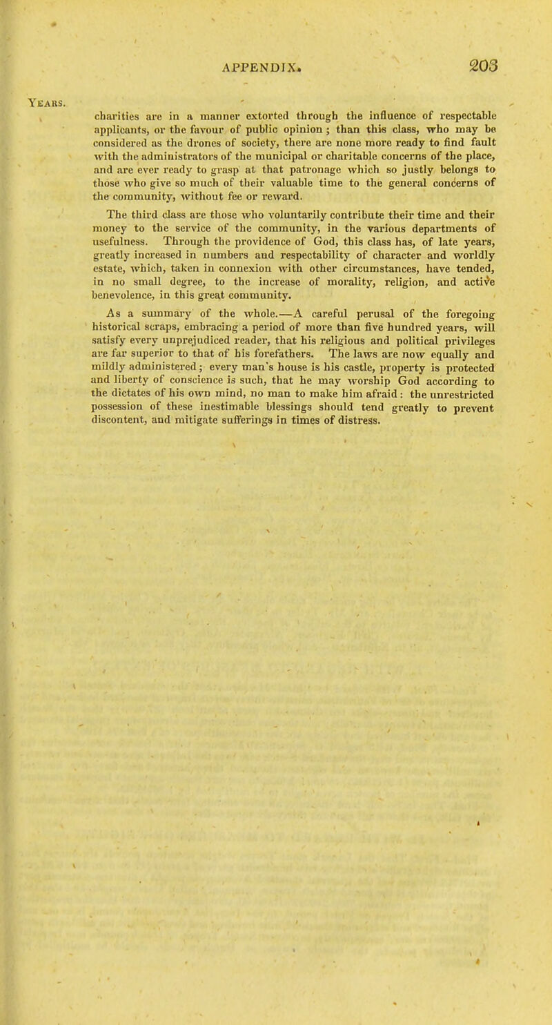 Yeaks. , charities are in a manner extorted through the influence of respectable applicants, or the favour of public opinion; than this class, who may bo considered as the drones of society, there are none more ready to find fault with the administrators of the municipal or charitable concerns of the place, and are ever ready to grasp at that patronage which so justly belongs to those who give so much of their valuable time to the general concerns of the community, ^vithout fee or reward. The tliird class are those who voluntarily contribute their time and their money to the service of the community, in the various departments of usefulness. Through the providence of God, this class has, of late years, greatly increased in numbers and respectability of character and worldly estate, which, taken in connexion with other circumstances, have tended, in no small degree, to the increase of morality, religion, and active benevolence, in this great community. As a summary of the whole.—A careful perusal of the foregoing historical scraps, embracing a period of more than five hundred years, will satisfy every unprejudiced reader, that his religious and political pi-ivileges ai'e far superior to that of his forefathers. The laws are now equally and mildly administered; every man's house is his castle, property is protected and liberty of conscience is such, that he may worship God according to the dictates of his own mind, no man to make him afraid: the unrestricted possession of these inestimable blessings should tend greatly to prevent discontent, and mitigate sufferings in times of distress.