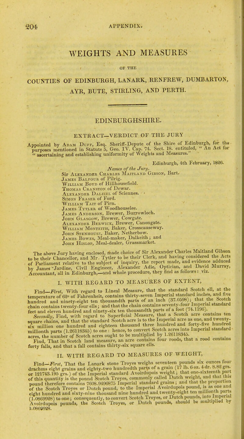 WEIGHTS AND MEASURES ( OF THE COUNTIES OF EDINBURGH, LANARK, RENFREW, DUMBARTON, AYR, BUTE, STIRLING, AND PERTH. EDINBURGHSHIRE. EXTRACT—VERDICT OF THE JURY Appointed by Adam Duff, Esq. Sheriff-Depute of the Shire of Edinburgh, for the purposes mentioned in Statute 5, Geo. IV. Cap. 74. Sect. 18. entituled, An Act for ascertaining and establishing uniformity of Weights and Measm-es. Edinburgh, Ith February, 1826. iVames of the Jury. Sir Alexander Charles Maitland Gibson, Bart. James Balfour of Pilrig. William Boyd of Hillhousefield. Thomas Cranston of Dewai-. Alexander Dalziel of Sciennes. ' Simon Fraser of Ford. William Tait of Pirn. James Tytler of Woodhouselee. James Anderson, Brewer, BuiTowloch. John Glasgow, Brewer, Cowgate. Alexander Berwick, Brewer, Canongate. William Monteith, Baker, Crosscauseway. John SiENHonsr;, Baker, Netherbow. James Bowes, Meal-maker, Dalkeith; and John Hislop, Meal-dealer, Grassmarket. The above Jury having enclosed, Aade choice of Sir Alexander Charles Maitland Gibson to he their Chancellor, and Mr. Tytler to be their Clerk, and having considered the Acts of Parliament relative to the subject of inquiry, the report made, and evidence adduced by James •'Jardine, Civil Engineer, Alexander Adie, Optician, and David Murray, Accountant, all in Edinburgh,—and whole procedure, they hnd as foUows: viz. I. WITH REGARD TO MEASURES OF EXTENT, Find—First, With regard to Lineal Measui-e, that the standard Scotch eU, at the temperature of 62 of Fahrenheit, contains thirty-seven I^^Per'al ^tandai-d mches, and hundred and ninety-eight ten thousandth parts of an inch (37.0598); that tlie Scotch chain contains twenty-four ells; and that the chain contains seventy-four Imperial standard feet and eleven hundred and ninety-six ten thousandth parts ot a toot (li. 1190;. Secondly, Find, with regard to Superficial Measure, that a Scotch acre contains ten square chains, and that the standard Scotch acre is to the Imperial acre as one, and twenty- six million one hundred and eighteen thousand three luuidred and forty-five liundred millionth parts (1.26118345) to one : hence, to convert Scotch acres into Imperial standard acres, the number of Scotch acres ought to be multiplied by 1.2611834o. Find, That in Scotch land measure, an acre contains fom- roods, that a rood contains forty falls, and that a fall contains thirty-six square ells. n. WITH REGARD TO MEASURES OF WEIGHT, Find—JVrsZ, That the Lanark stone Troycs weighs seventeen pounds six ounces foui- drachms eight gi-ains and eighty-two hundredth parts of a grain (17 lb. 6o7.. 4 dr. 8.8a grs. or 121743.195 grs.) of the Imperial standard Avoirdupois weight; that onc-sixtccntti part of this quantity is the pound Scotch Troyes, commonly called Dutch weight, and that this pound therefore contains 7608.9496875 Imperial standard grains; and that the proportion of the Scotch Troyes or Dutcli pound, to the Imperial Avoirdupois pound, is as one ana eight hundred and sixty-nine thousand nine hundred and twenty-eight ten miUiontli parts (1.0869928) to one; consequently, to convert Scotch Troyes, or Dutch pounds, into Jmperial Avoirdupois pounds, the Scotch Troyes, or Dutcli pounds, should be multipliod by 1.0869928.