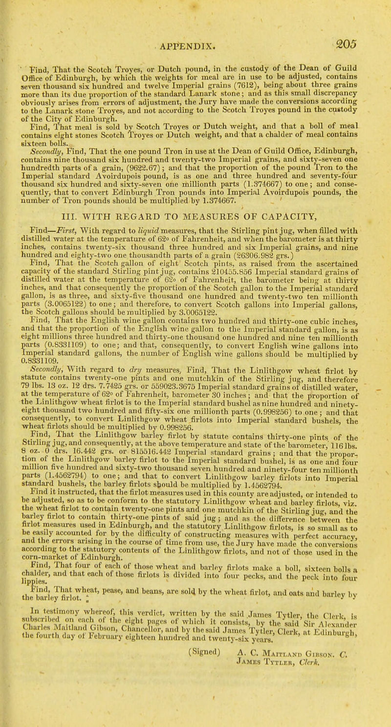 ■ Fiud, That the Scotch Tioyes, or Dutch pound, in the custody of the Dean of Guild Office of Edinburgh, by whicli the weights for meal are in use to be adjusted, contains seven thousand six hundred and twelve Imperial grains (7612), being about three grains more than its due proportion of the standai-d Lanark stone; and as this small discrepancy obviously arises from errors of adjustment, the Jury have made the convei'sions according to the Lanark stone Troyes, and not according to the Scotch Troyes pound in the custody of the City of Edinburgh. Find, That meal is sold by Scotch Troyes or Dutch weight, and that a boll of meal contains eight stones Scotch Troyes or Dutch weight, and that a chalder of meal contains sixteen bolls. Secondly, Find, That the one pound Tron in use at the Dean of Guild Office, Edinburgh, contains nine thousand six hundred and twenty-two Imperial grains, and sixty-seven one hundredth parts of a gi'ain, (9622.67); and that the proportion of the pound Tron to the Imperial standard Avoirdupois pound, is as one and three hundred and seventy-four thousand six hundred and sixty-seven one millionth parts (1.374667) to one; and conse- quently, that to convert Edinburgh Tron pounds into Imperial Avoirdupois pounds, the number of Tron pounds should be multiplied by 1.374667. IIL WITH REGARD TO MEASURES OF CAPACITY, Find—First, With regard to liquid measures, that the Stirling pint jug, when filled with distilled water at the temperature of 62° of Fahrenheit, and when the bai-ometer is at thirty inches, contains twenty-six thousand three hundred and six Imperial grains, and nine hundred and eighty-two one thousandth parts of a grain (26306.982 grs.) Find, That the Scotch gallon of eight Scotch pints, as raised from the ascertained capacity of the standard Stirling pint jug, contains 210455.856 Imperial standard gi'ains of distaied water at the temperatui-e of 62o of Fahrenheit, the barometer being at thirty inches, and that consequently the proportion of the Scotch gallon to the Imperial standard gallon, is as three, and sixty-five thousand one hundred and twenty-two ten millionth parts (3.0065122) to one; and therefore, to convert Scotch gallons into Imperial gallons, the Scotch gallons should be multiplied by 3.0065122. Find, That the English wine gallon contains two hundred aud thirty-one cubic inches, and that the proportion of the English wine gallon to the Imperial standard gallon, is as eight millions three hundred and thirty-one thousand one hundred and nine ten millionth parts (0.8331109) to one; and that, consequently, to convert English wine gallons into Imperial standard gallons, the number of English wine gallons should be multiplied bv 0.8331109. ^ ' Secondhj, With regard to dry measures. Find, That the Linlithgow wheat firlot by statute contains twenty-one pints and one mutchkin of the Stirling jug, and therefore 79 lbs. 13 oz. 12 drs. 7.7425 gi-s. or 559023.3675 Imperial standard grains of distUled water, at the temperature of 62° of Fahrenheit, barometer 30 inches; and that the proportion of the Linlithgow wheat firlot is to the Imperial standard bushel as nine hundred and ninety- eight thousand two hundred and fifty-six one millionth parts (0.998256) to one; and that consequently, to convert Linlithgow wheat firlots into Imperial standard bushels, the wheat firlots should be multiplied by 0.998256. Find, That the Linlithgow barley firlot by statute contains thirty-one pints of the otu'hng jug.and consequently, at the above temperatui-e and state of the barometer, 1161bs 8 oz. 0 drs. 16.442 grs. or 815516.442 Imperial standard grains; and that the propor- tion of the Linlithgow barley firlot to the Imperial standard bushel, is as one and four milbon five hundred and sixty-two thousand seven hundred and ninety-four ten millionth parts (1.4562794) to one; and that to convert Linlithgow barley firlots into Imperial standard bushels, the barley firlots should be multiplied by 1.4562794. Find it instructed, that the firlot measures used in this coimty are adjusted, or intended to be adjusted, so as to be conform to the statutory Linlithgow wheat and barley firlots viz the wheat firlot to contain twenty-one pints and one mutchkin of the Stirling iug and the barley firlot to contain thirty-one pints of said jug; and as the difference between the firlot measui-es used in Edinburgh, and the statutory Linlithgow firiots, is so smaU as to be easily accounted for by the difficulty of constructing measures with perfect accuracv, and the errors arising in the course of time from use, the Jury have made the conversions according to the statutory contents of the Linlithgow firlots, and not of those used in the corn-market of Edinburgh. Find, That four of each of those wheat and barley firlots make a boll, sixteen bolls a chalder, and that each of those firlots is cUvided into four pecks, and the peck into four the bariey fil loT'*'*'**' ^'^ ^ ***** '^''^'^y '''y In testimony whereof, this verdict, written by the said James Tytler, the Clerk is subscribed on each of the eight pages of which it consists, by the ^d Sir Aloxandcr Charles Ma.tlandG.bson, Chancellor, and by the said James Tytler, Clerk, at Ed nbu^^^^^ the fourth day of February eighteen hundred and twenty-six years. i-<iinuuigii, (Signed) A. C. Maitland Gibson. C. James Tytler, Ckrh. t