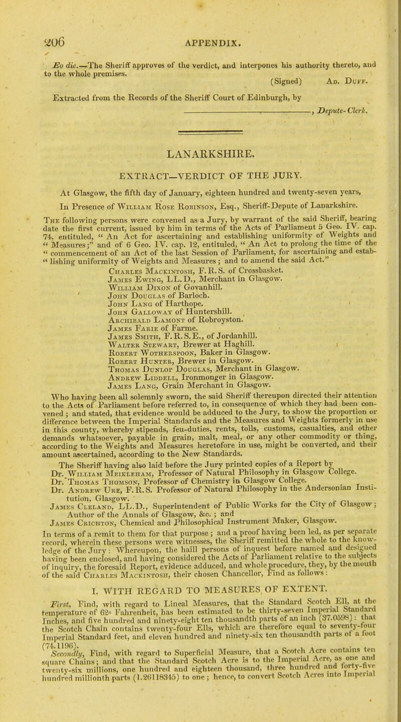 Eo die ,.The Sheriff approves of the verdict, aiid iuterpoiies his authority thereto, and to the whole premises. (Signed) Ad. DutF. Extracted from the Records of the SherifiF Court of Edinburgh, by , Depute-Ckrii. LANARKSHIRE. EXTRACT—VERDICT OF THE JURY. At Glasgow, the fifth day of January, eighteen hundred and twenty-seven years. In Presence of William Rose Robinson, Esq., Sheriff-Depute of Lanarkshire. The following persons were convened as a Jury, by warrant of the said Sheriff, bearing date the first current, issued by him in terms of the Acts of Parliament 5 Geo. IV. cap. 74. entituled, An Act for ascertaining and establishing uniformity of Weights and « Measures; and of 6 Geo. IV. cap. 12, entituled, An Act to prolong the time of the commencement of an Act of the last Session of Parliament, for ascertaining and estab- lishing uniformity of Weights and Measures ; and to amend the said Act. Charles Mackintosh, F. R. S. of Crossbasket. James Ewing, LL.D., Merchant in Glasgow. William Dixon of GovanhiU. ' John Douglas of Barloob. John Lang of Hai'thope. ' John Galloway of HuntershUl. Archibald Lamont of Robroyston. James Farie of Farme. James Smith, F.R.S.E., of Jordanhill. Walter Stewart, Brewer at Haghill. Robert Wotherspoon, Baker in Glasgow. Robert Hunter, Brewer in Glasgow. Thomas Dunlop Douglas, Merchant in Glasgow. Andrew Liddell, Ironmonger in Glasgow. James Lang, Grain Merchant in Glasgow. Who having been all solemnly sworn, the said Sheriff thereupon directed their attention to the Acts of Parliament before referred to, in consequence of which they had been con- vened ; and stated, that evidence would be adduced to the Jury, to show the proportion or difference between the Imperial Standards and the Measures and Weights formerly in use in this county, whereby stipends, feu-duties, rents, tolls, customs, casualties, and other demands whatsoever, payable in grain, malt, meal, or any other commodity or thing, according to the Weights and Measures heretofore in use, might be converted, and their amount ascertained, according to the New Standards. The Sheriff havmg also laid before the Jury printed copies of a Report by Dr. William Meikleham, Professor of Natui-al Philosophy in Glasgow College. Dr.'TnoMAs Thomson, Professor of Chemistry in Glasgow College. Dr. Andrew Ure, F.R.S. Professor of Natural Philosophy in the Andersonian Insti- tution, Glasgow. , ^. /• /-., James Cleland, LL.D., Superintendent of Public Works for the City of Glasgow; Author of the Annals of Glasgow, &c. ; and James Crichton, Chemical and Philosophical Instrument Maker, Glasgow. In terms of a remit to them for tliat purpose ; and a proof having been led, as per separate record, wlierein these persons were witnesses, tlie Sheriff remitted the whole to the know- ledge of the Jury. Whereupon, the haill persons of inquest before named and dcsi^nied having been enclosed, and having considered the Acts of Parliament relative to the subjects of incjuiry, the foresaid Report, evidence adduced, and whole ^roce<lure, they, by tliemouth of the said Charles Mackintosh, their chosen Chancellor, l<ind as follows: L With regard to measures of extent. First, Find, with regard to Lineal Measures, that tlic Standard Scotch Ell, at the temperature of 62 Fahrenheit, has been estimated to be tliirty-seveii Impmal Standard Inches, and five hundred and ninety-eight ten thousandth parts of an inch (3/.0a'JSJ: that the Scotch Chain contains twenty-four Ells, wliich arc tlierefore equal to seventy-lour Imperial Standai-d feet, and eleven liiindred and ninety-six ten thousandth parts ol a loot 1196) Sccondh/, Find, with regard to Superficial Measure, that a Scotch Acre contains ten s.iuare Chains; and that tlie Standard Scotch Acre is to the Imperial Acre, as one and twenty-six millions, one hundred and eighteen thousand, three hundred and lorty-nvr hundred millionth parts (1.2(ill831,')) to one; hence, to convert Scotch Acres into Imperial