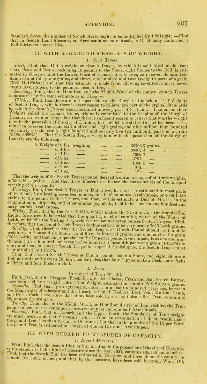 Standard Acres, the nuniber of Scntcli Acres ought to be multiplied by 1.26118345.—Find timt in Scotcli Land Measure, an Acre contains four Roods, a Rood forty Falls, and » Fall tliirty-slx square Ells. II. WITH REGARD TO MEASURES OF AiVEIGHT. 1. Scots Troyes. First, Find, that Dutch weight or Scotch Troyes, by which is sold Meal made from Oats, Pease and Beans, reckoning 16 pounds to the Stone, eight Stones to the Boll, Is esti- f mated in Glasgow, and the Lower Ward of Lanarkshire, to be equal to seven thousand six hundred and thirty-one grjiins, and eleven one hundred and twenty-eighth parts of a grain (7631 ]l-128ths;) and that this estimate is made from allowing seventeen ounces, seven drams Avoirdupois, to the pound of Scotch Troyes. Secondly, Find, that in Hamilton and the Middle Wai-d of the county, Scotch Troyes is measui-ed by the same estimate as iu Glasgow. Thirdly, Find, that there are in the possession of the Burgh of Lanai-k, a set of Weights of Scotch Troyes, which, there is every reason to believe, are part of the orginal .Standards by which the Scotch Troyes was determined in every part of Scotland. That one of these Weights, called the Lanark Stone, originally committed to the keeping of the Burgh of Lanark, is now a missing; but that there is sufficient reason to believe that it is the weight now in the possession of the city of Edinburgh, of which the sixteenth part has been ascer- tained to be seven thousand six hundred and eight grains, and nine million four hundred and ninety-six thousand, eight hundred and seventy-five ten millionth parts of a grain (7608.9496875). That the Scotch Troyes weights now in the possession of the Burgh of Lanark, are the following:— A Weight of 8 lbs. weighing ^ 60703.7 grains. of 4 lbs. 30407.4 — » of 1 lb. — — 7608.7 — of 8 oz. _ 3791. — of4oz. .— 1890.4 — ofgoz. — 943.4 — of 1 oz. 471.4 That the weight of the Scotch Troyes pound, derived from an average of all these weights, is 7592.18. . gi-ains. And that these different results are the consequences of the unequal wearing of the weights. Fourthly, Find, that Scotch Troyes or Dutch weight has been estimated in most parts of Scotland, by aOowing seventeen ounces, and half an ounce Avoirdupois, or 7656 l-4th grams to the pound Scotch Troyes, and that, by this estimate, a Boll of Meal is, in the computation of Stipends, and other similar payments, held to be equal to one hundred and rorty pounds Avoirdupois. T ^'^'^ ^^^S' ^^^^^ makes the Stirling Jug the Standard of Liqmd Measures, it is settled that the quantity of clear running water, of the Water of Leith, which falls the Sth-ling Jug, weighs three pounds seven ounces Scotch Troyes. Find therefore, that the pound Scotch Troyes is thus settled to be very nearly 7636 l-4tli ei-ains' Sixthly, hmA, therefore, that the Scotch Troyes or Dutch I'ound should he found to ^^'Sji seven thousand six hundred and fifty-six imperial grains, and one fourth of a grain (7bo6 l-4th j, and that its proportion to the Imperial pound Avoirdupois, is as one and nine thousand three hundred and seventy-five hundred thousandth parts of a grain (1.09373) to one; and that, to convert Scotch Troyes to Imperial Avoirdupois, the Scotch Troves must ■ be multiplied by 1.09375. Find, that sixteen Scotch Troyes or Dutch pounds malte a Stone, and eight Stones a iioll of meal; and sixteen Bolls a Chalder; also, that four Lippies make a Peck, four Pecks a J:<irlot, and foui- Pirlots a Boll. 2. Tron. , _ , In respect of Tron Weight, l-.nd, ^rsf that in Glasgow, Fresh Fish, Scotch Cheese, Fresh and Salt Scotch Butter l^ondlTv- ^\ V^ff^ ^'■'^ ^^'''e'^*' <=«ti'ated'to contain 9819.2109375 grains! i>econaiy, l<ind, that by an agreement, entered into about a hundred years ago, between ^nd F, *«h p!tr ^l^-^S.^^^^d the Incorporation of Fleshers, Beef, Veal, MuttonrLamk 22toun:es SJu^l.^''^ '^'^'^'^ ''''' ^ ^'''g^'* '^'^ -^^^ Thirdly, Find that in the Middle Ward, or Hamilton district of Lanarkshire, the Tron pound m general use contains twenty-two ounces and one-half Avoirdupois. nrfr t^' ' . I'r I:''''' ^''-^ UPP Ward, the Standards of Tron weieht are much worn, and that the result deduced fVom an examination of them, would mnk,. bp IT^ T' '.^ ^2 drams ; but that in the practice of ?he UpSr wS the pound Tron is estimated to contain 21 ounces 12 drams Avoirdupois. IIL WITH REGARD TO MEASURES OF CAPACITY. 1. Liquid Measures, asSel'taSd ?this kind PO'^-^sion of the city of Glasgow, FiSttrlhysi'hpVnTht^ ^o„tainl03 cubic inches; and