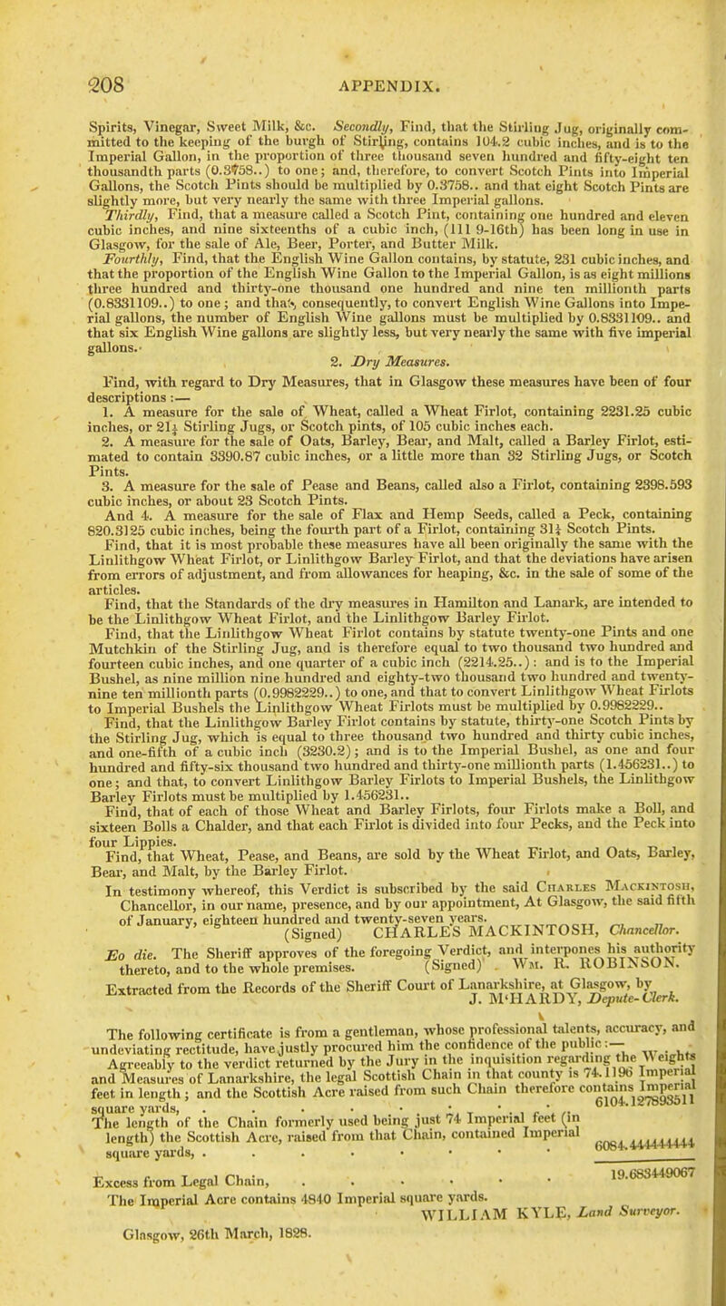Spirits, Vinegar, Sweet Milk, &c. Secondly, Find, that tlie Stirliug Jug, originally com- nnitted to the keeping of the burgh of Stir^ng, contains 104.2 cubic inclies, and is to the Imperial Gallon, in the proportion of three thousand seven liundred and fifty-eight ten thousandth parts (0.S?'58..) to one; and, therefore, to convert Scotch Pints into Imperial Gallons, the Scotch Pints should be multiplied by 0.3758.. and that eight Scotch Pints are slightly more, but very nearly the same with three Imperial gallons. Tliirdly, Find, that a measui'e called a Scotch Pint, containing one hundred and eleven cubic inches, and nine sixteenths of a cubic inch, (111 9-16th) has been long in use in Glasgo%v, for the sale of Ale, Beer, Porter, and Butter Milk. Fourthly, Find, that the English Wine Gallon contains, by statute, 231 cubic inches, and that the proportion of the English Wine Gallon to the Imperial Gallon, is as eight millions three hundred and thirty-one thousand one hundred and nine ten millionth parts (0.8331109..) to one ; and thaS, consequently, to convert English Wine Gallons into Impe- rial gallons, the number of English Wine gallons must be multiplied by 0.8331109.. and that six English Wine gallons are slightly less, but very nearly the same with five imperial gallons.- 2. Dry Measures. Find, with regard to Dry Measures, that in Glasgow these measures have been of four descriptions :— 1. A measure for the sale of Wheat, called a Wheat Firlot, containing 2231.25 cubic inches, or Sli Stirling Jugs, or Scotch pints, of 105 cubic inches each. 2. A measure for the sale of Oats, Barley, Beai', and Malt, called a Barley Firlot, esti- mated to contain 3390.87 cubic inches, or a little more than 32 Stirling Jugs, or Scotch Pints. 3. A measure for the sale of Pease and Beans, called also a Firlot, containing 2398.693 cubic inches, or about 23 Scotch Pints. And 4'. A measure for the sale of Flax and Hemp Seeds, called a Peck, containing 820.3125 cubic inches, being the foui-th part of a Firlot, containing 3H Scotch Pints. Find, that it is most probable these measui-es have all been originally the same with the Linlithgow Wheat Firlot, or Linlithgow Bai-ley Firlot, and that the deviations have arisen from errors of adjustment, and from allowances for heaping, &c. in the sale of some of the articles. Find, that the Standards of the dry measures in Hamilton and Lanark, are intended io be the Linlithgow Wheat Firlot, and the Linlithgow Barley Firlot. Find, that the Linlithgow Wheat Firlot contains by statute twenty-one Pints and one Mutchkin of the Stirling Jug, and is therefore equal to two thousand two himdred and fourteen cubic inches, and one quarter of a cubic inch (2214.25..): and is to the Imperial Bushel, as nine million nine hundred and eighty-two thousand two hundred and twentj'- nine ten millionth parts (0.9982229..) to one, and that to convert Linlithgow Wheat Firlots to Imperial Bushels the Linlithgow Wheat Firlots must be multiplied by 0.9982229.. Find, that the Linlithgow Barley Firlot contains by statute, thirty-one Scotch Pints by the Stirling Jug, which is equal to three thousand two hundred and thirty cubic inches, and one-fifth of a cubic inch (3230.2); and is to the Imperial Bushel, as one and four hundred and fifty-six thousand two hundred and thirty-one millionth parts (1.456231..) to one; and that, to convert Linlithgow Barley Firlots to Imperial Bushels, the Linlithgow Barley Firlots must be multiplied by 1.456231.. Find, that of each of those Wheat and Barley Firlots, four Firlots make a Boll, and sixteen Bolls a Chalder, and that each Firlot is divided into four Pecks, and the Peck into four Lippies. ^ t. , Find, that Wheat, Pease, and Beans, are sold by the Wheat Firlot, and Oats, Barley, Bear, and Malt, by the Barley Firlot. In testimony whereof, this Verdict is subscribed by the said Charles MACKiNTOsn, Chancellor, in our name, presence, and by our appointment, At Glasgow, the said fifth of January, eighteen hundred and twenty-seven years. „. ,, (Signed) CHARLES BIACKINTOSH, Chancellor. Eo die. The Sheriff approves of the foregoing Verdict, and interpones his authority thereto, and to the whole premises. (Signed) Wm. II. ROBINSON. Extracted from the Records of the Sheriff Court of Lanarkshire, at Glasgow-, by J. M'HARDx, Depute-Clerk. The following certificate is from a gentleman, whose professional talents, accuracy, and undeviating rectitude, have justly procui-ed him the confidence of the public:— _ Agiceably to the verdict returned by the Jury in the inquisition regw-rting the ^^ eights and Measures of Lanarkshire, the legal Scottish Chain m that county is 74.119b ImP«al feet in length ; and the Scottish Acre raised from such Cham therefore 2^;SP^\i square yards, . . . . * . .1- t * • i r /• ' ' The length of the Chain fornicrly used being just 74 Imperial teet {tn length) the Scottish Acre, raised from that Chain, conUuned Imperial ^^44444 square yards, _ ^ T 1 r'l, • 19.683449067 Excess from Legal i^nain, The Imperial Acre contains '1840 Imperial square yards. WILLIAM KYhE, Land Surveyor. Glasgow, 26th March, 1828.