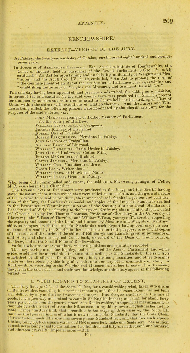 RENFREWSHIRE; EXTRACT—VERDICT OF THE JURY. At Paisley, the twenty-seventh day of October, one thousand eight hundred and twenty- seven years, In Presence of Alexander Campbell, Esq. Sheriff-substitute of Renfrewshire, at a Court of Inquest, held in pursuance of the Act of Parliament, 5 Geo. IV. c. /4, entituled, An Act for ascertaining and establishing uniformity ot Weights and Mea- • « sures, and the Act 6 Geo. IV. c. 12, entituled, An Act to prolong the term ol the coTnmencement of an Act of the last Session of Parliament, for ascertaining and establishing uniformity of Weights and Measures, and to amend the said Act. The said day having been appointed, and previously advertised, for taking an inquisition, in terms of the said statutes, for the said county there was produced the Sherilfs precept for summoning assizers and witnesses, as usual in Courts held for the striking of l^ars of Grain within the shire; with executions of citation thereon. And the Jurors and Wit- nesses being called, the following persons were nominated by the Sheriff as a Jury tor the purposes of the said statutes, viz : — JohnMaxwell, younger of Polloc, Member of Parliament for the county of Renfrew. t William Cunninghasi of Craigends. Prancis Martin of Davieland. Robert Orr of Lylesland. ' Robert Farquharson, Merchant in Paisley. v John Graham of Craigallion. ■ Andrew Brown of Linwood. William Langmuir, Grain Dealer in Paisley. John Orr of Underwood Cotton Mill. Fulton M'Kerrell of Brabloch. Oliver Jamieson, Merchant in Paisley. , William Orr, Manufacturer there. : Gavin Lang, Writer there. William Glen, at Hawkhead Mains. William Lyall, Grocer in Paisley. Who, being duly impannelled and sworn, the said John Maxwell, younger of Polloc, M. P. was chosen their Chancellor. The foresaid Acts of Parliament were produced to the Jury; and the Sheriff having stated the nature of the duties which they were called on to perform, and the general nature of the evidence to be laid before them, there was produced, for the inspection and consider- ation of the Jury, the Renfrewshire models and copies of the Imperial Standards verified in the Exchequer at Westminster, in terms of the Statute; also the Local Standards of Capacity and of Weight belonging to the burgh of Renfrew; also a printed Report, dated 22d October curt, by Dr. Thomas Thomson, Professor of Chemistry in the University of Glasgow; John Wilson ofThornlie; and William Wilson, younger of Thornlie, respecting the capacity and amount of the Local and Customary Measures and Weights of Renfrew- shire, as compared with the Imperial Standards ; such Report having been made in con- sequence of a remit by the Sheriff to these gentlemen for that purpose ; also official copies of the verdicts of the Juries of the shires of Edinburgh and Lanark, given in pursuance of said Acts; and also the original Court book, or record of the Dean of Guild Court of Renfrew, and of the Sheriff Fiars of Renfrewshire. Various witnesses were examined, whose depositions are separately recorded. The Jury having made due inquiry, and considered the Acts of Parliament, and whole ^idence adduced for ascertaining the amount according to the Standards by the said Acts established, of all stipends, feu-duties, rents, tolls, customs, casualties, and other demands whatever, heretofore payable in grain, malt, meal, or any other commodity or thing, in Renfrewshire, according to the Weights and Measures heretofore in use within the same; they, from the said evidence and their own knowledge, unanimously agreed in the following verdict : — L WITH REGARD TO MEASURES OF EXTENT, The Jury find, first. That the Scots Ell has, for a considerable period, fallen into disuse in Renfrewshire, excepting in superficial measure, and that its exact extent lias not been well defined by any ancient or immemorial usage: But that, as employed in the sale of goods, it WW, generaUy understood to contain 37 Englisli inches; and lhat, for about forty years past, it has been the general practice in Renfrewshire, in superticlal measurement, to compute by a chain derived from the Ell, as containing thirty-seven English inches and no more; hence the Jury find, that acc{)rding to the usage of Fenfrewshire, the Scots Ell contains thirty-seven inches of what is now the Imperial Standard ; that the Scots Chain of twenty-four such Ells contains seventy-four Standard feet, and that ten such square Chains, being 6084.4'|. square yards, or .')4'760 square feet, make one Scots acre; one million of such acres being equal to one million two hundred and fifty-seven thousand one hundred and nineteen (12.57119) Imperial acres.—But, Pp