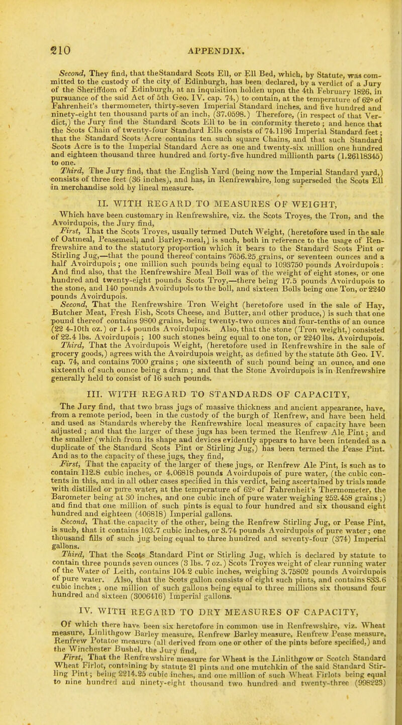 Second, They find, that theStanduvd Scots Ell, or Ell Bed, which, by Statute, was com- mitted to the custody of the city of Edinburgh, has been declared, by a verdict of a Jury of the Sheriffdom of Edinbui-gh, at an inquisition hulden upon the 4th February 1826, in pursuance of the said Act of 5th Geo. IV. cap. 74,) to contain, at the temperature of 62 of Fahrenheit's tliermometer, thirty-seven Imperial Standard inches, and five hundred and ninety-eight ten thousand parts of an inch, (37.0598.) Therefore, (in respect of that Ver- dict,) the Jury find the Standard Scots Ell to be in conformity thereto ; and hence that the Scots Chain of twenty-four Standard Ells consists of 74.1196 Imperial Standard feet; that the Standai-d Scots Acre contains ten such square Chains, and that such Standard Scots Acre is to the Imperial Standard Acre as one and twenty-six million one hundred and eighteen thousand three hundred and forty-five hundred millionth parts (1.26118346) to one. Third, The Jury find, that the English Yard (being now the Imperial Standard yard,) consists of three feet (36 inches), and has, in Renfrewshire, long superseded the Scots Ell in merchaadlse sold by lineal measure. II. WITH REGARD TO MEASURES OF WEIGHT, Which have been customary in Renfi-ewshire, viz. the Scots Troyes, the Tron, and the Avoirdupois, the Jury find, First, That the Scots Troyes, usually termed Dutch Weight, (heretofore used in the sale of Oatmeal, Peasemealj and Barley-meal,) is such, both in reference to the usage of Ren- frewshire and to the statutory proportion which it bears to the Standard Scots Pint or Stirling Jug,—that the pound thereof contains 7656.25 grains, or seventeen ounces and a half Avoirdupois; one million such pounds being equal to 1093750 pounds Avoirdupois : And find also, that the Renfrewshire Meal Boll was of the weight of eight stones, or one hundred and twenty-eight pounds Scots Troy,—there being 17.5 pounds Avoirdupois to - the stone, and 140 pounds Avoirdupois to the boll, and sixteen Bolls being one Ton, or 2240 pounds Avoirdupois. Second, That the Renfrewshire Tron Weight (heretofore used in the sale of Hay, Butcher Meat, Fresh Fish, Scots Cheese, and Butter, and other produce,) is such that one pound thereof contains 9800 grains, being twenty-two ounces and four-tenths of an ounce (22 4-lOth oz.) or 1.4 pounds Avoirdupois. Also, that the stone (Tron weight,) consisted ^ of 22.4 lbs. Avoirdupois ; 100 such stones being equal to one ton, or 2240 lbs. Avoirdupois. Third, That the Avoirdupois Weight, ^heretofore used in Renfrewshh-e in the sale of grocery goods,) agrees with the Avoirdupois weight, as defined by the statute 5th Geo. IV. cap. 74, and contains 7000 grains; one sixteenth of such pound being an ounce, and one sixteenth of such ounce being a dram; and that the Stone Avoirdupois is in Renfrewshire generally held to consist of 16 such pounds. III. WITH REGARD TO STANDARDS OF CAPACITY, The Jury find, that two brass jugs of massive thickness and ancient appearance, have, from a remote period, been in the custody of the burgh of Renfrew, and have been held and used as Standards whereby the Renfrewshire local measures of capacity have been adjusted ; and that the larger of these jugs has been termed the Renfrew Ale Pint; and the smaller (which from its shape and devices evidently appears to have been intended as a duplicate of the Standard Scots Pint or Stirling Jug,) has been tei-med the Pease Pint. ^ And as to the capacity of these jugs, they find, First, That the capacity of the larger of these jugs, or Renfrew Ale Pint, is such as to contain 112.8 cubic inches, or 4.06818 pounds Avoirdupois of pure water, (the cubic con- tents in this, and in all other cases specified in this verdict, being ascertained by trials made with distilled or pnl-e water, at the temperature of 62» of Fahrenheit's Thermometer, the Barometer being at 30 inches, and one cubic inch of pure water weighing 252.458 gi-ains ;) and find that one million of such pints is equal to four hundred and six thousand eight hundred and eighteen (406818) Imperial gallons. Seco7id, That the capacity of the other, being the Renfrew Stirling Jug, or Pease Pint, is such, that it contains 103.7 cubic inches, or S.74 pounds Avoirdupois of pure water; one thousand fills of such jug being equal to three hundred and seventy-four (374) Imperial gallons. Third, That the Scots Standard Pint or Stirling Jug, which is declared by statute to contain three pounds seven ounces (3 lbs. 7 oz.) Scots Troyes weight of clear running water of the Water of Leith, contains 104.2 cubic inches, weighing 3.75802 pounds Avoirdupois ot pure water. Also, that the Scots gallon consists of eiglit such pints, and contains 833.6 cubic inches ; one million of such gallons being equal to three millions six thousand four hundred and sixteen (3006416) Imperial gallons. IV. WITH REGARD TO DRY MEASURES OF CAPACITY, Of which there havn been six heretofore in common use in Renfrewshire, viz. Wheat measure, Linlithgow Barley measure, Renfrew Barley measure, Renfrew Pease measure, Renfrew Potatoe measure (all derived from one or other of the pints before specified,) and the Winchester Bushel, the Jury find. First, That the Renfrewshire measure for Wheat is the Linlithgow or Scotcli Standard Wheat Firlot, containing by statute 21 pints and one mutchkin of the said Standard Stir- ling Pint; being 2S14.25 cubic inche.s, and one miUion of such Wheat Firlots being equal to nine hundred and ninety-eight thousand two hundred and twenty-three (998223) 1