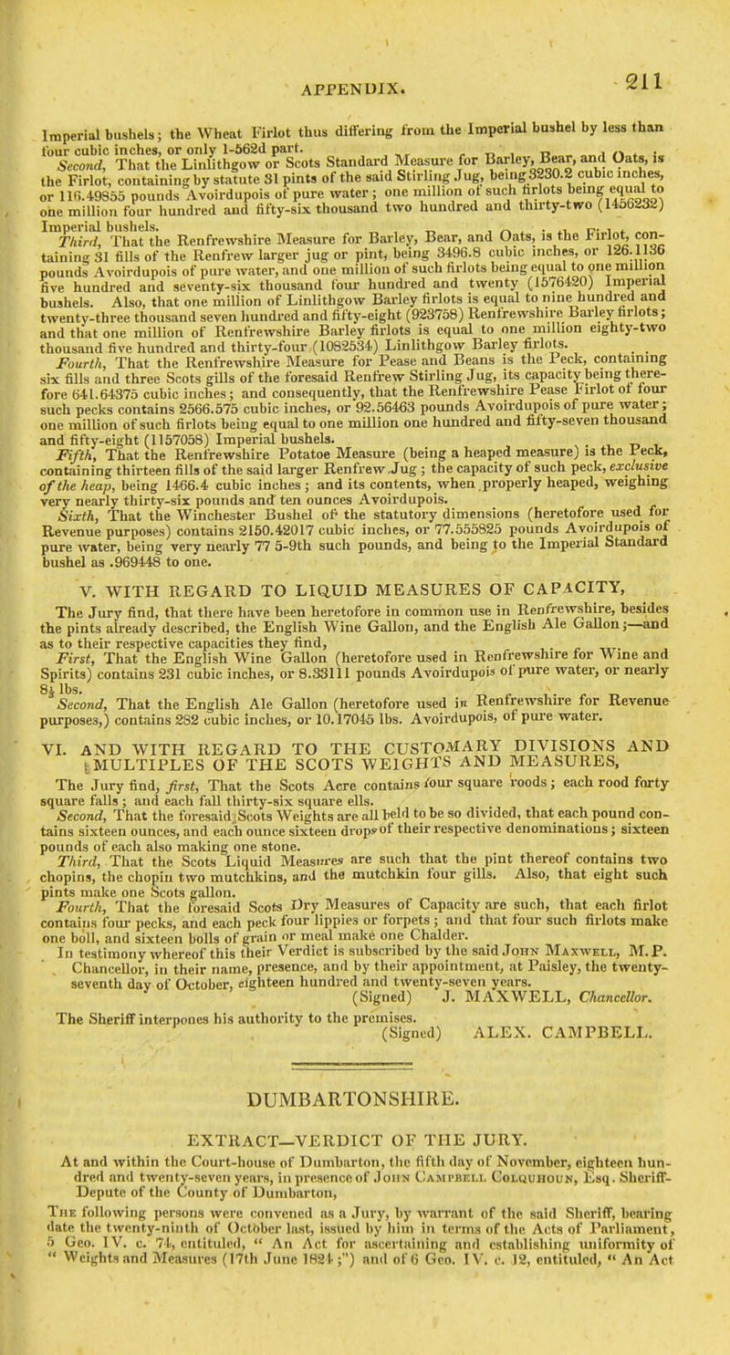 Imperial bushels; the Wheat Firlot thus dilafering from the Imperial bushel by less than tour cubic inches, or only l-562d part. „ t, , -a <^ • Second, That the Linlithgow ov Scots Standard Measure for Barley, Bear, and Oats, is the Firlot, containing by statute 31 pints of the said Stirling Jug, being S2S0.2 cubic inches, or 11B.49S55 pounds Avoirdupois of pure water; one million of such hrlots bemg equal to one million four hundred and fifty-sbi. thousand two hundred and thirty-two (U56232) Imperial bushels. _ , „ , /-> ^ • c i <. Thirrl, That the Renfrewshire Measure for Barley, Bear, and Oats, is the I'lrlot, con- taining 31 fills of the Renfrew larger jug or pint, being 3496.8 cubic inches, or 126.1136 pounds Avoirdupois of pure water, and one million of such firlots being equal to pne million five hundred and seventy-six thousand foui- hundred and twenty (1576420) Imperial bushels. Also, that one million of Linlithgow Barley firlots is equal to nine hundred and twenty-three thousand seven hundred and fifty-eight (923758) Renfrewshire Barley farlots; and that one million of Renfrewshire Barley firlots is equal to one million eighty-two thousand five hundred and thirty-four (1082534) Linlithgow Barley firlots. _ _ Fourth, That the Renfrewshire Measure for Pease and Beans is the 1 eck, containing six fills and three Scots gUls of the foresaid Renfrew Stirling Jug, its capacity being there- fore 641.64375 cubic inches; and consequently, that the Renfrewshire Pease Firlot ot tour such pecks contains 2566.575 cubic inches, or 92.56463 pounds Avoirdupois of pure water; one million of such firlots being equal to one million one hundred and fifty-seven thousand and fifty-eight (1157058) Imperial bushels. , t. , Fifth, That the Renfrewshire Potatoe Measure (being a heaped measure) is the Peck, containing thirteen fills of the said larger Renfrew Jug; the capacity of such peck, exclusive of the heap, being 1466.4 cubic inches ; and its contents, when properly heaped, weighing very nearly thirty-six pounds and ten ounces Avoirdupois. Sixth, That the Winchester Bushel of' the statutory dimensions (heretofore used for Revenue purposes) contains 2160.42017 cubic inches, or 77.555825 pounds Avoirdupois of pure water, being very nearly 77 5-9th such pounds, and being to the Imperial Standard bushel as .969448 to one. V. WITH REGARD TO LIQUID MEASURES OF CAPACITY, The Jury find, that there have been heretofore in common use in Renfrewshire, besides the pints already described, the English Wine Gallon, and the English Ale Gallon;—and as to their respective capacities they find, . First, That the English Wine GaUon (heretofore used in Renfrewshire for Wine and Spirits) contains 231 cubic inches, or 8.33111 pounds Avoirdupois ol pure water, or neai-ly 83 lbs. ^ „ , . J. T, Second, That the English Ale Gallon (heretofore used in Renfrewshire for Revenue purposes,) contains 2S2 cubic inches, or 10.17045 lbs. Avoirdupois, of pui-e water. VL AND WITH REGARD TO THE CUSTOMARY DIVISIONS AND ^MULTIPLES OF THE SCOTS WEIGHTS AND MEASURES. The Jury find, first. That the Scots Acre contains /our square roods; each rood forty square falls ; and each fall thirty-six square ells. Second, That the foresaid.;Scots Weights are aU held to be so divided, that each pound con- tains sixteen ounces, and each ounce sixteen drops of their i-espective denominations; sixteen pounds of each also making one stone. Third, That the Scots Liquid Measures are such that the pint thereof contains two chopins, the chopiu two mutchkins, and the mutchkin four gills. Also, that eight such pints make one Scots gallon. Fourth, That the foresaid Scots Dry Measures of Capacity are such, that each firlot contains foui- pecks, and each peck four lippies or forpets ; and that four such firlots make one boll, and sixteen bolls of gi'ain or meal make one Chalder. In testimony whereof this their Verdict is subscribed by the said John Maxwell, M.P. Chancellor, in their name, presence, and by their appointment, at Paisley, the twenty- seventh dav of October, eighteen hundred and twenty-seven years. ' (Signed) J. MAXWELL, Chancellor. The Sheriff interpones his authority to the premises. (Signed) ALEX. CAMPBELL. DUMBARTONSHIRE. EXTRACT—VERDICT OF THE JURY. At and within the Court-house of Dumbarton, the fifth day of November, eighteen hun- dred and twenty-seven years, in presence of John Campbell Colquhoun, £sq. Sheriff- Depute of the County of Dumbarton, The following persons were convened as a Jury, by wan-ant of the said Sheriff, bearing date the twenty-ninth of October last, issued by hiin in terms of the Acts of Parliament, 5 Geo. IV. c. 74, cntituled, An Act for ascertaining and establishing uniformity of Weights and Measures (17th June 1824 ;) and of 6 Geo. IV, c. 12, entitulcd, An Act