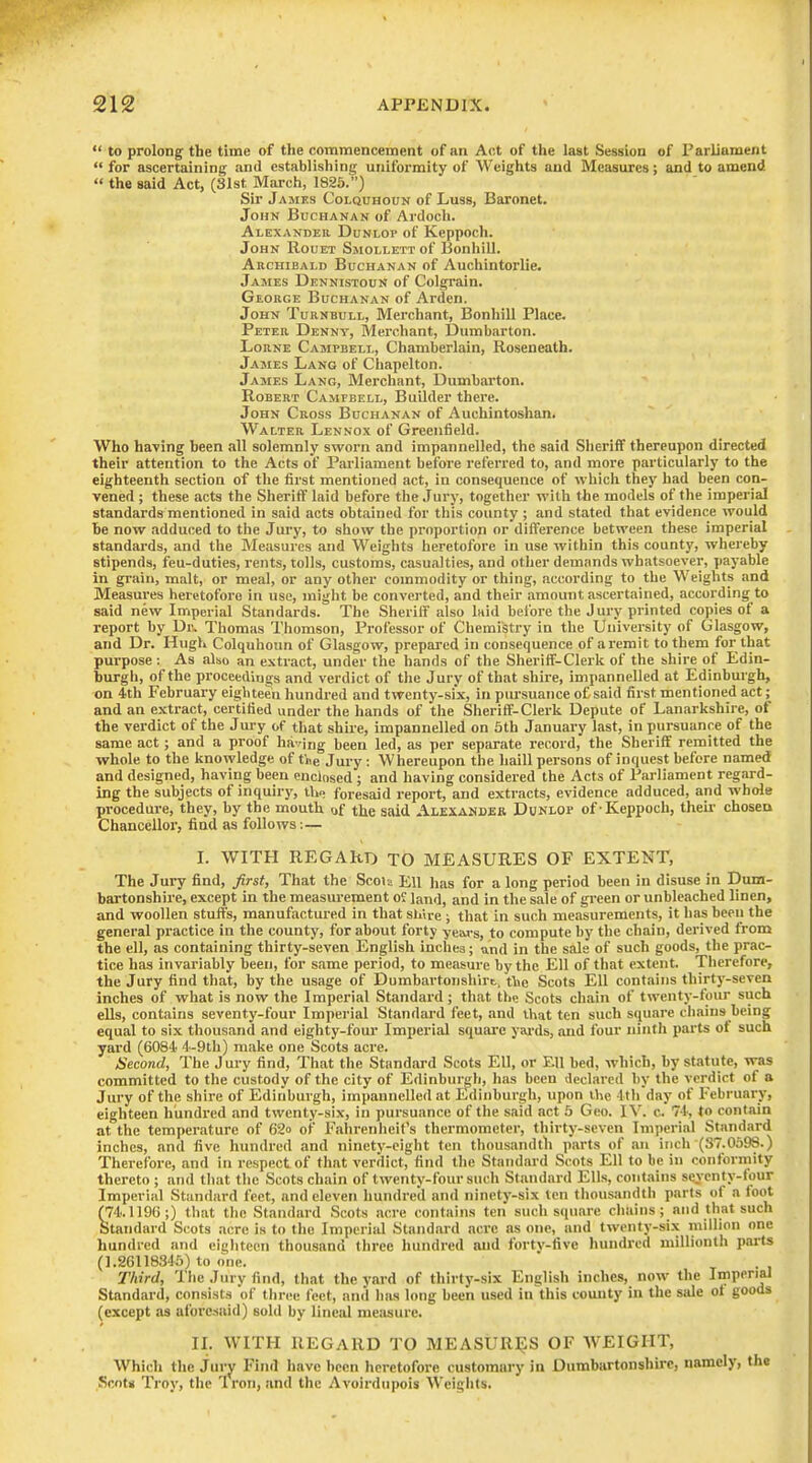 to prolong the time of the commencement of an Act of the last Session of Parliament for ascertaining and establishing uniformity of Weights and Measures; and to amend the said Act, (Slst March, 1825.) Sir Jamks Colquhoun of Luss, Baronet. John Buchanan of Ardoch. Alexander Dunlop of Keppoch. John Rouet Smollett of BonhiU. Archibald Buchanan of Auchintorlie. James Dennistoun of Colgrain. George Buchanan of Arden. John Turnbull, Merchant, Bonhill Place. Peter Denny, Merchant, Dumbarton. LoRNE Campbell, Chamberlain, Roseneath. James Lang of Chapelton. James Lang, Merchant, Dumbarton. Robert Campbell, Builder there. John Cross Buchanan of Auchintoshan. Walter Lennox of Greenfield. Who having been all solemnly sworn and impannelled, the said Sheriff thereupon directed their attention to the Acts of Parliament before referred to, and more particularly to the eighteenth section of tlie first mentioned act, in consequence of whicli they had been con- vened ; these acts the Sheriff laid before the Jury, together with the models of the imperial standards mentioned in said acts obtained for this county ; and stated that evidence would be now adduced to the Jury, to show the proportion or difference between these imperial standards, and the Measures and Weights heretofore in use within this county, whereby stipends, feu-duties, rents, tolls, customs, casualties, and other demands whatsoever, payable in grain, malt, or meal, or any other commodity or thing, according to the Weights and Measures heretofore in use, miglit be converted, and their amount ascertained, according to said new Imperial Standards. The Sheriff also laid before the J ury printed copies of a report by Dr, Thomas Thomson, Professor of Chemistry in the University of Glasgow, and Dr. Hugh Colquhoun of Glasgow, prepared in consequence of aremit to them for that purpose : As also an extract, under the hands of the Slieriff-Clerk of the shire of Edin- burgh, of the proceedings and verdict of the Jury of that shire, impannelled at Edinburgh, on 4th February eigiiteen hundred and twenty-six, in pursuance of said first mentioned act; and an extract, certified under the hands of the Sheriff-Clerk Depute of Lanarkshire, of the verdict of the J ury of that shire, impannelled on 5th January last, in pursuance of the same act; and a proof having been led, as per separate record, the Sheriff remitted the whole to the knowledge of t'ne Jury : Whereupon the haill persons of inquest before named and designed, having been enclosed; and having considered the Acts of Parliament regard- ing the subjects of inquiry, tho foresaid report, and extracts, evidence adduced, and whole procedure, they, by the mouth of the said Alexander Dcnlop of-Keppoch, theii- chosen Chancellor, find as follows:— L WITH REGARD TO MEASURES OF EXTENT, The Jury find, first, That the Scou Ell lias for a long period been in disuse in Dum- bartonshire, except in the measurement oJ land, and in the sale of gi'een or unbleached linen, and woollen stuits, manufactured in that sliire ; that in such measurements, it has been the general practice in the county, for about forty yeai-s, to compute by the chain, derived from the ell, as containing thirty-seven English inches; and in the sale of such goods, the prac- tice has invariably been, for same period, to meiisure by the Ell of that extent. Therefore, the Jury find that, by the usage of Dumbartonshire, tlie Scots Ell contains thirty-seven inches of what is now the Imperial Standai'd ; that tlie Scots chain of twenty-four such ells, contains seventy-four Imperial Standard feet, and tliat ten such square chains being equal to six thousand and eighty-four Imperial square yai-ds, and four ninth parts ot such yard (6084 4-9th) make one Scots acre. Second, The Jury find. That the Standard Scots Ell, or Ell bed, which, by statute, was committed to the custody of the city of Edinburgh, lias been declared by the verdict of a Jury of the shire of Edinburgh, impannelled at Edinburgh, upon the 4tli day of February, eighteen hundred and twenty-six, in pursuance of the said act b Geo. IV. c. 74, to contain at the temperature of 62o of Fahrenheit's thermometer, thirty-seven Imperial Standard inches, and five hundred and ninety-eight ten thousandth parts of an inch (37.0693.) Therefore, and in respect of that verdict, find the Standard Scots Ell to be in conformity thereto ; and that the Scots chain of twenty-four such Standard Ells, contains syenty-four Imperial Standard feet, and eleven hundred and ninety-six ten thousandth parts of a foot (74.1196;) that the Standard Scots acre contains ten such square chains; and that such Standard Scots acre is to the Imperial Standard acre as one, and twenty-six million one hundred and eiglitcen thousand three hundred and fortv-five hundred millionth parts (1.26118345) to one. t • i Third, Ihe Jury find, that the yard of thirty-six English inches, now the Imperial Standard, consists of three feet, and has long been used in this county in the sale of goods (except as aforesaid) sold by lineal measure. II. WITH REGARD TO MEASURIJS OF WEIGHT, Which the jury Find have been heretofore customary in Dumbartonshire, namely, the Scot* Troy, tlic Iron, and the Avoirdupois Weights.
