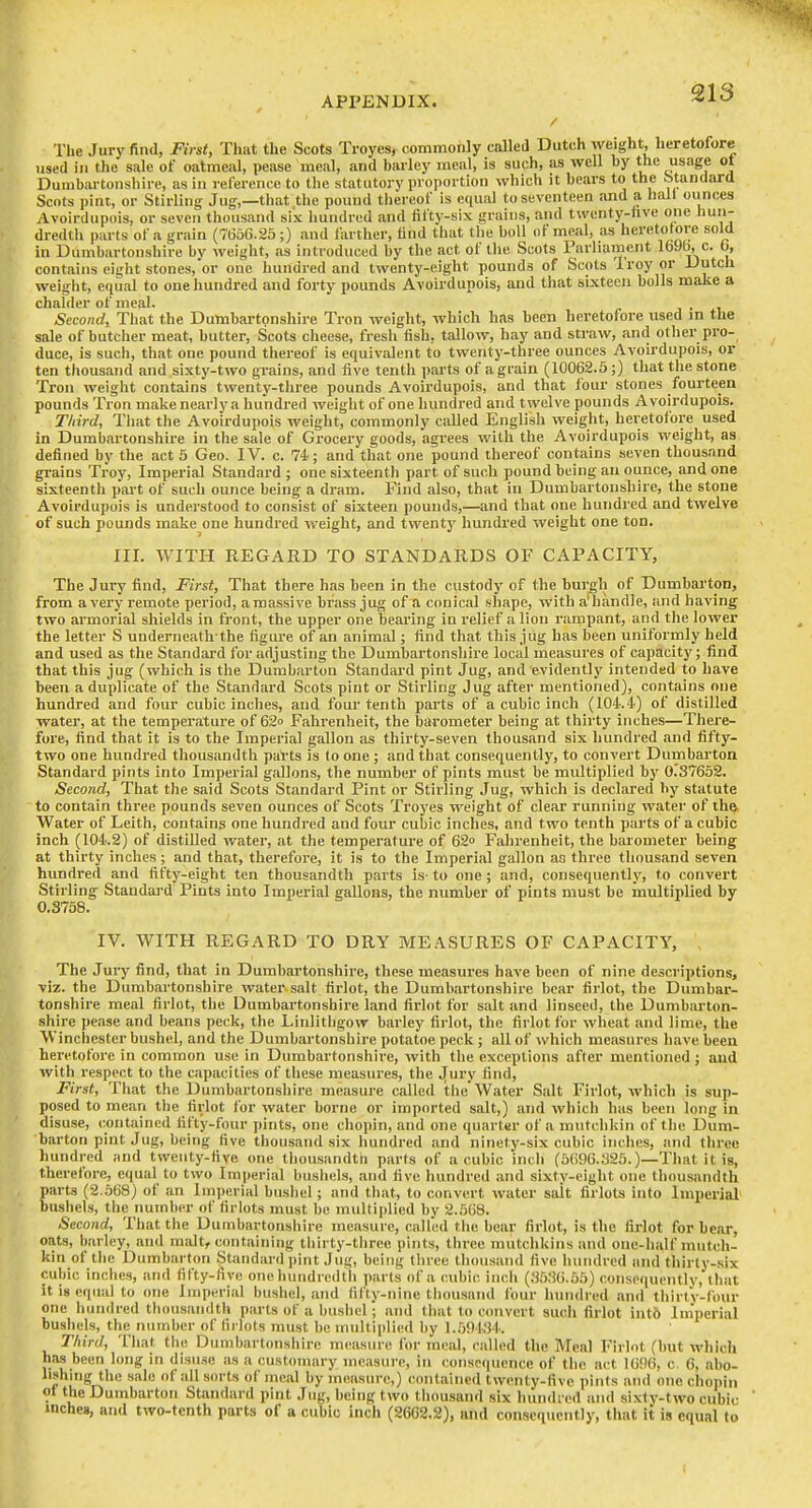 The Jury find, First, That the Scots Troyes, oommonly called Dutch weight, heretofore used in the sale of oatmeal, pease meal, and barley meal, is such, as well by the usage ot Dumbartonshire, as in reference to the statutory proi)ortion which it bears to the standard Scots pint, or Stirling Jug,—that the pound thereof is equal to seventeen and a hall ounces Avoirdupois, or seven thousand six hundred and fifty-six grains, and twenty-hve one hun- dredth parts of a grain (76oG.25;) and larther, find that tlie boll of meal, as heretofore sold in Dumbartonshire by weight, as introduced by the act of the Scots Parliament 169b, c. 0, contains eight stones, or one hundred and twenty-eight pounds of Scots Iroy or Dutch weiglit, equal to one hundred and forty pounds Avoirdupois, and that sixteen bolls make a chalder of meal. j . i Second, That the Dumbartpnsliire Tron weight, which has been heretofore used m the sale of butcher meat, butter, Scots cheese, fresh fish, tallow, hay and straw, and other pro- duce, is such, that one pound thereof is equivalent to twentj'-three ounces Avoirdupois, or ten thousand and sixty-two grains, and five tenth parts of a grain (10062.5;) that tlie stone Tron weight contains twenty-three pounds Avoirdupois, and that four stones fourteen pounds Tron make nearly a hundred weight of one hundred and twelve pounds Avoirdupois. Third, That the Avoirdupois weight, commonly ciilled English weight, heretofore used in Dumbartonshire in the sale of Grocery goods, agi-ees with the Avoirdupois weight, as defined by the act 5 Geo. IV. c. 74; and that one pound thereof contains seven thousand grains Troy, Imperial Standard ; one sixteenth part of such pound being an ounce, and one sixteenth part of such ounce being a dram. Find also, that in Dumbartonshire, the stone Avoirdupois is understood to consist of sixteen pounds,—and that one hundred and twelve of such pounds make one hundred weight, and twenty hundred weight one ton. III. WITH REGARD TO STANDARDS OF CAPACITY, The Jury find. First, That there has been in the custody of the bur^h of Dumbarton, from a very remote period, a massive brass jug of a conical shape, with a'handle, and having two armorial shields in front, the upper one beai'ing in relief a lion rampant, and the lower the letter S underneath the figure of an animal; find that this jug has been uniformly held and used as the Standai-d for adjusting the Dumbartonshire local measures of capacity; find that this jug (which is the Dumbarton Standard pint Jug, and evidently intended to have been a duplicate of the Standard Scots pint or Stirling Jug after mentioned), contains one hundred and four cubic inches, and four tenth parts of a cubic inch (104.4) of distilled water, at the temperature of 62o Fahrenheit, the barometer being at thirty inches—There- fore, find that it is to the Imperial gallon as thirty-seven thousand six hundred and fifty- two one hundred thousandth paVts is to one ; and that consequently, to convert Dumbarton Standard pints into Imperial gallons, the number of pints must be multiplied by 0.37652. Second, That the said Scots Standard Pint or Stirling Jug, which is declared by statute to contain three pounds seven ounces of Scots Ti'oyes weight of clear running water of the Water of Leith, contains one hundred and four cubic inches, and two tenth parts of a cubic inch (104.2) of distilled water, at the temperature of 62 Faln'enheit, the barometer being at thirty inches ; and that, therefore, it is to the Imperial gallon as three thousand seven hundred and flfty-eigVit ten thousandth parts is- to one ; and, consequently, to convert Stirling Standard Pints into Imperial gallons, the number of pints must be multiplied by 0.3758. IV. WITH REGARD TO DRY MEASURES OF CAPACITY, The Jury find, that in Dumbartonshire, these measures have been of nine descriptions, viz. the Dumbartonshire water salt firlot, the Dumbartonshire bear firlot, the Dumbar- tonshire meal firlot, the Dumbartonshire land firlot for salt and linseed, the Dumbarton- shire pease and beans peck, the Linlithgow barley fii'lot, the firlot for wheat and lime, the Winchester bushel, and the Dumbartonshire potatoe peck; all of which measures have been heretofore in common use in Dumbartonshire, with the exceptions after mentioned ; and with respect to the capacities of these measures, the Jury find, First, I'hat the Dumbartonshire measure called ithe Water Salt Firlot, which is sup- posed to mean the firlot for water borne or imported salt,) and which has been long in disuse, contained fifty-four pints, one chopin, and one quarter of a mutclikin of tlie Dum- barton pint Jug, being five thousand six hundred and ninety-six cubic inches, and three hundred and twenty-five one thousandtn parts of a cubic inch (5696.325.)—That it is, therefore, equal to two Imperial bushels, and five hundred and sixtv-eiglit one thousandth parts (2.568) of an Imperial busliel; and that, to convert water salt firlots into Imperial' bushels, the number of firlots must bo multiplied by 2..'368. Second, That the Dumbartonshire measure, called the bear firlot, is the firlot for bear, oats, bailey, and malt, containing thirty-three pints, three mutchkins and one-lialf mutch- kin of the Dumbarton Standard pint Jug, being tliree thousand five hundred and thirly-six cubic inches, and fifty-five one hundredth parts of a cubic, inch (3536.55) consequently, that it is equal to one Imperial bushel, and fifty-nine thousand lour hundred and thirtV-four one hundred thousandth parts of a bushel; and that to convert such firlot int6 Imperial bushels, the number of firlots must be multiplied by 1..59154. Third, T'hat the Dumbartonshire m(!asure for meal, called the Meal Firlot (but which has been long in disuse as a customary measure, in consequence of the act 1096, c. 6, abo- lishing the sale of all sorts of meal by measure,) contained twenty-five pints and one chopin ot the Dumbarton Standard pint Jug, being two thousand six hundred and sixty-two cubic inches, and two-tenth parts of a cubic inch (2662.2), and consequently, that it is equal to
