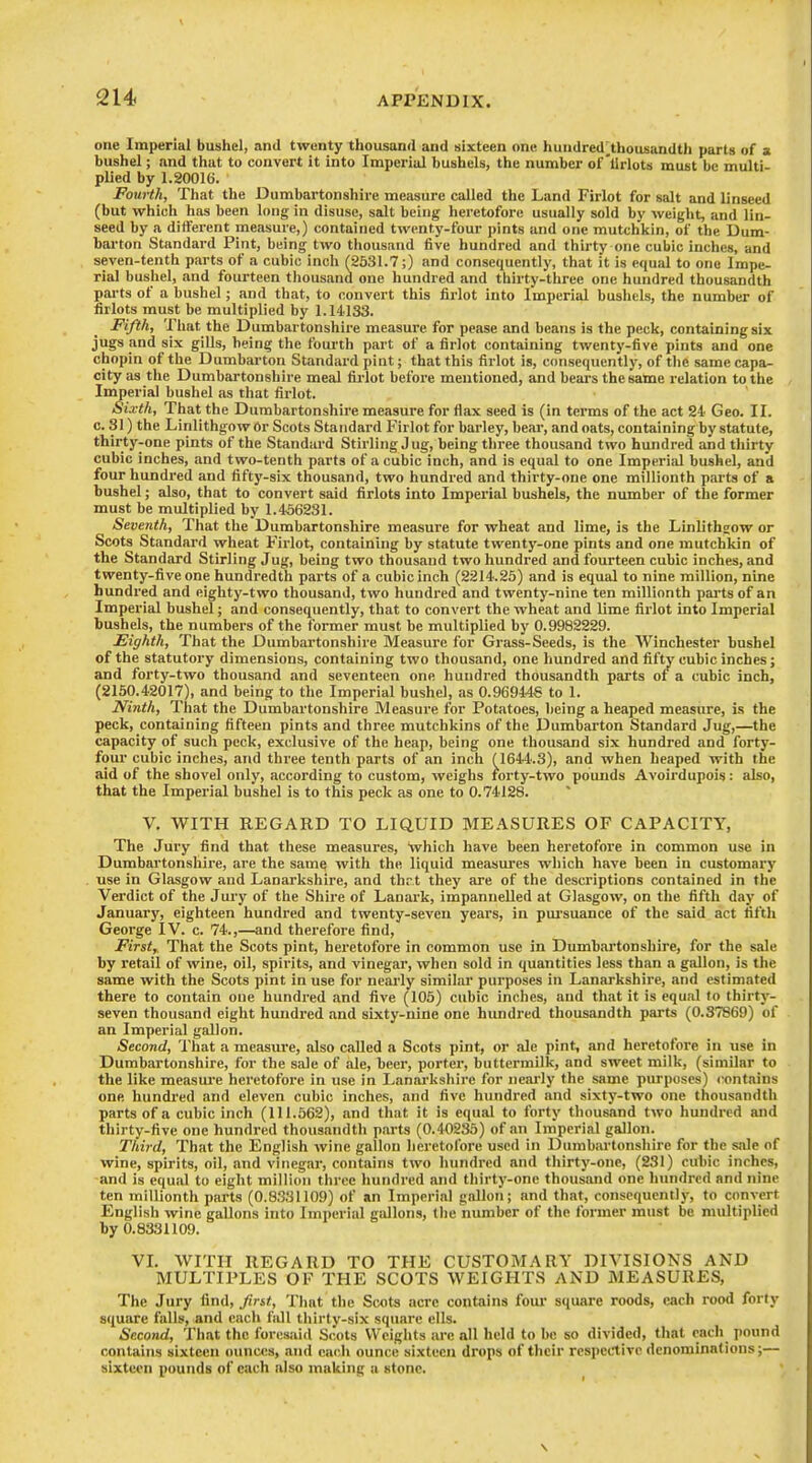 one Imperial bushel, and twenty thousand and sixteen one hundred;,thousandth parts of a bushel; and that to convert it into Imperial bushels, the number of'llrlots must be multi- plied by 1.20016. Fourth, That the Dumbartonshire measure called the Land Firlot for salt and linseed (but which has been long in disuse, salt being heretofore usually sold by weight, and lin- seed by a different measure,) contained twenty-four pints and one mutchkin, of the Dum- barton Standard Pint, being two thousand five hundred and thirty one cubic inches, and seven-tenth parts of a cubic inch (2531.7;) and consequently, that it is equal to one Impe- rial bushel, and fourteen tliousand one hundred and thirty-three one hundred thousandth parts of a bushel; and tliat, to convert this firlot into Imperial busliels, the number of firlots must be multiplied by 1.14133. Fifth, That the Dumbartonshire measure for pease and beans is the peck, containing six jugs and six gills, being the fourth part of a firlot containing twenty-five pints and one chopin of the Dumbarton Standard pint; that this firlot is, consequently, of the same capa- city as the Dumbartonshire meal fii-lot before mentioned, and bears the same relation to the Imperial bushel as that firlot. Sixth, That the Dumbartonshire measure for flax seed is (in terms of the act 24 Geo. II. c. 31) the Linlithgow Or Scots Standard Firlot for barley, bear, and oats, containing by statute, thirty-one pints of the Standard Stirling Jug, being three thousand two hundred and thirty cubic inches, and two-tenth parts of a cubic inch, and is equal to one Imperial bushel, and four hundred and fifty-six thousand, two hundred and thirty-one one millionth parts of a bushel; also, that to convert said firlots into Imperial bushels, the number of the former must be multiplied by 1.456231. Seventh, That the Dumbartonshire measure for wheat and lime, is the Linlithgow or Scots Standard wheat Firlot, containing by statute twenty-one pints and one mutchkin of the Standard Stirling Jug, being two thousand two hundred and fourteen cubic inches, and twenty-five one hundredth parts of a cubic inch (2214.25) and is equal to nine million, nine hundred and eighty-two thousand, two hundred and twenty-nine ten millionth pai'ts of an Imperial bushel; and consequently, that to convert the wheat and lime firlot into Imperial bushels, the numbers of the former must be multiplied by 0.9982229. Eighth, That the Dumbartonshire Measure for Grass-Seeds, is the Winchester bushel of the statutory dimensions, containing two thousand, one hundred and fifty cubic inches; and forty-two thousand and seventeen one hundred thousandth parts of a cubic inch, (2150.42017), and being to the Imperial bushel, as 0.96944S to 1. Ninth, Tiiat the Dumbartonshire Measure for Potatoes, being a heaped measure, is the peck, containing fifteen pints and three mutchkins of the Dumbarton Standard Jug,—the capacity of such peck, exclusive of the heap, being one thousand six hundred and forty- four cubic inches, and three tenth parts of an inch (1644.3), and when heaped with the aid of the shovel only, according to custom, weighs forty-two pounds Avoirdupois: also, that the Imperial bushel is to this peck as one to 0.74128. V. WITH REGARD TO LIQUID MEASURES OF CAPACITY, The Jury find that these measures, which have been heretofore in common use in Dumbartonshire, are the same with the liquid measures which have been in customary use in Glasgow and Lanarkshire, and thrt they are of the descriptions contained in the Verdict of the Jury of the Shire of Lanark, impanneUed at Glasgow, on the fifth day of January, eighteen hundred and twenty-seven years, in pui'suance of the said act fifth George IV. c. 74.,—and therefore find, First, That the Scots pint, heretofore in common use in Dumbartonshire, for the sale by retail of wine, oil, spirits, and vinegar, when sold in quantities less than a gallon, is the same with the Scots pint in use for nearly similar purposes in Lanarkshire, and estimated there to contain one hundred and five (105) cubic inches, and that it is equal to thirty- seven thousand eight hundred and sixty-nine one hundred thousandth parts (0.37869) of an Imperial gallon. Second, That a measure, also called a Scots pint, or ale pint, and heretofore in use in Dumbartonshire, for the sale of ale, beer, porter, buttermilk, and sweet milk, (similar to the like measui-e heretofore in use in Lanarkshire for neai'ly the same purposes) contains one hundred and eleven cubic inches, and five hundred and sixty-two one thousandth parts of a cubic inch (111.562), and that it is equal to forty thousand two hundred and thirty-five one hundred thousandth parts (0.40285) of an Imperial gallon. Third, That the English wine gallon lieretofore used in Dumbartonshire for the sale of wine, spirits, oil, and vinegar, contains two hundred and thirty-one, (231) cubic inches, and is equal to eight million three Imndrcd and thirty-one thousand one hundred and nine ten millionth parts (0.8331109) of an Imperial gallon; and that, consequently, to convert English wine gallons into Imperial gallons, the number of the former must be multiplied by 0.8331109. VL WITH REGARD TO THE CUSTOMARY DIVISIONS AND MULTIPLES OF THE SCOTS WEIGHTS AND MEASURES, The Jury find, Jint, That the Scots acre contains four square roods, each rood forty square falls, and each fall tliirty-six square ells. Second, That the foresaid Scots Weights are all held to be so divided, that each pound contains sixteen ounces, and each ounce sixteen drops of their respective denominations;— sixteen pounds of each also making a stone.