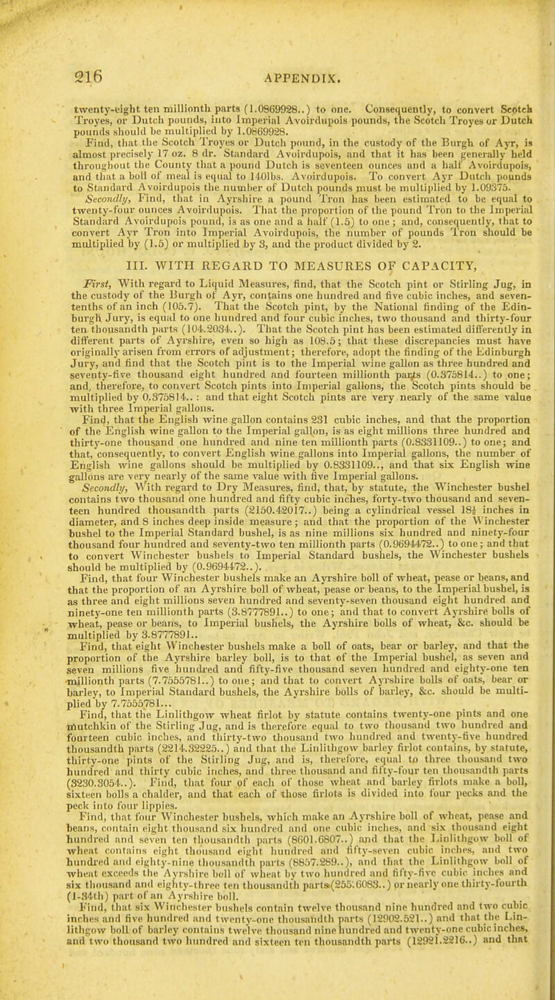 twenty-eight ten millionth pnrts (1.0969928..) to one. Consequently, to convert Scotch Troyes, or Dutch pounds, into Imperial Avoirdupois pounds, the Scotch Troyesor Dutch pounds sliould be multiplied by 1.0869928. Find, that the Scotch Troyes or Dutch pound, in the custody of the Burgh of Ajt, is almost precisely 17 oz. 8 dr. Standard Avoirdupois, and that it has been generally held throughout tlie County that a poutid Dutch is seventeen ounces and a half Avoirdupois, and that a boll of meal is equal to HOlbs. Avoirdupois. To convert Ayr Dutch pounds to Standard Avoirdupois the number of Dutch pounds must be multiplied by 1.09375. Secondly, Find, that in Ayrshire a pound Tron has been estimated to be equal to twenty-four ounces Avoirdupois. 'I'hat the proportion of the pound Tron to the Imperial Standard Avoirdupois pound, is as one and a half (1.5) to one ; and, consequently, that to convert Ayr Tron into Imperial Avoirdupois, the number of pounds Tron should be multiplied by (1.5) or multiplied by 3, and the product divided by 2. III. WITH REGARD TO MEASURES OF CAPACITY, First, With regard to Liquid Measures, find, that the Scotch pint or Stirling Jug, in the custody of the Burgh of Ayr, contains one hundred and live cubic inches, and seven- tenths of an inch (105.7). That the Scotch pint, by the National finding of the Edin- burgh Jury, is equal to one hundred and four cubic inches, two thousand and thirty-four ten thousandth parts (104.2034..). That the Scotch pint has been estimated differently in difTerent parts of Ayrshire, even so high as 108.5; that these discrepancies must have originally arisen from errors of adjustment; therefore, adopt the finding of the Edinburgh Jury, and find that the Scotch pint is to the Imperial wine gallon as three hundred and seventy-five thousand eight hundred and fourteen millionth pai^s (0.373814..) to one; and, therefore, to convei't Scotch pints into Imperial gallons, the Scotch pints should be multiplied by 0.375814.. : and that eight Scotch pints ai'e vei'y nearly of the same value with three Imperial gallons. Find, that the English wine gallon contains 231 cubic inches, and that the proportion of the English wine gallon to the Imperial gallon, is as eight millions three hundred and thirtj'-one thousand one hundred and nine ten millionth parts (0.8331109..) to one; and that, consequently, to convert English wine gallons into Imperial gallons, the number of English wine gallons should be multiplied by 0.8331109.., and that six English wine gallons are very nearly of the same value with five Imperial gallons. Secondly, With regard to Dry Measures, find, that, by statute, the Winchester bushel contains two thousand one hundred and fifty cubic inches, forty-two thousand and seven- teen hundred thousandth parts (2150.42017..) being a cylindrical vessel 181 inches in diameter, and 8 inches deep inside measure; and that the proportion of the Winchester bushel to the Imperial Standard bushel, is as nine millions six hundred and ninety-four thousand four hundred and seventy-two ten millionth parts (0.9694472..) to one; and that to convert Winchester bushels to Imperial Standard bushels, the Winchester bushels should be multiplied by (0.9694472..). Find, that four Winchester bushels make an Ayrshire boll of wheat, pease or beans, and that the proportion of an Ayrshire boll of wheat, pease or beans, to the Imperial bushel, is as three and eight millions seven hundred and seventy-seven thousand eight hundred and ninety-one ten millionth parts (3.8777891..) to one; and that to convert Ayrshird bolls of wheat, pease or beans, to Imperial bushels, the Ayrshire bolls of wheat, Stc. should be multiplied by 3.8777891.. Find, that eight Winchester bushels make a boll of oats, bear or barley, and that the proportion of the Ayrshire barley boll, is to that of the Imperial bushel, as seven and seven millions five hundi-ed and fifty-five thousand seven hundred and eighty-one ten millionth parts (7.7555781..) to one; and that to convert Ayrshire bolls of oats, bear or barley, to Imperial Standard bushels, the Ayrshire bolls of barley, &c. should be multi- plied by 7.7555781... Find, that the Linlithgow wheat firlot by statute contains twenty-one pints and one Bftutchkin of the Stirling Jug, and is therefore equal to two thousand two hundred and fourteen cubic inches, and thirty-two thousand two hundred and twenty-five hundred thousandth parts (2214.32225..) and that the Linlithgow barley firlot contains, by statute, thirty-one pints of the Stirling Jug, and is, therefore, equal to three thousand two hundred and thirty cubic inches, and three thousand and fifty-four ten thousandth parts (S230.S054..). Find, that fom- of each of those wheat and barley firlots make a boll, sixteen bolls a chalder, and that each of those firlota is divided into four pecks and the peck into four lippies. Find, that four Winchester bushels, which make an Ayrshire boll of wheat, pease and beans, contain eight thousand six hundred and one cubic inches, and six thousand eight hundred and seven ten thousandth parts (8601.6807..) and that the Linlithgow boll of wheat contains eight thousand eight hundred and fifty-seven cubic inches, and two hundi'ed and eighty-nine thousandth parts (8857.289..), and that the Linlithgow boll of wheat exceeds the Ayrshire boll of wheat by two hundred and fifty-five cubic inches and six thousand and eighty-three ten thousandth part»(255;6083..) or nearly one thirty-fourth (l-34th) part of an Ayrshire boll. Find, that six Winchester bushels contain twelve thousand nine hundred and two cubic inches and five hundred and twenty-one thousandth parts (12002.521..) and that the Lin- lithgow boll of barley contains twelve thousand nine Iiundred and twenty-one cubic inches, and two thousand two hundred and sixteen ton thousandth pnrts (12921.2216..) and that