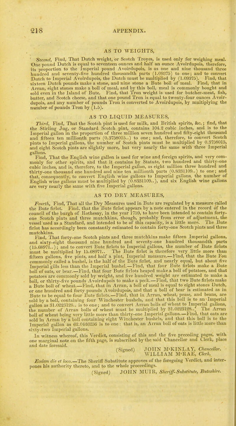 AS TO WEIGHTS, Second, Find, Th<it Dutch weight, or Scotch Troyes, is used only for weighing meal. One pound Dutch is equal to seventeen ounces and half an ounce Avoirdupois, therefore, its proportion to the Imperial pound Avoirdupois, is as one and nine tliouiiand three hundred and seventy-five hundred thousandth parts (1.09375) to one; and to convert Dutch to Imperial Avoirdupois, the Dutch must be multiplied by (1.09375). Find, that sixteen Dutch pounds make a stone, and nine stone a Bute boll of meal. Find, that in Arran, eight stones make a boll of meal, and hy this boll, meal is commonly bought and sold even in the Island of Bute. Find, that Iron weight is used for butcher-meat, fish, butter, and Scotch cheese, and that one pound Tron is equal to twenty-four ounces Avoir- dupois, and any number of pounds Tron is converted to Avoii'dupois, by multiplyuig the number of pounds Tron by (1.5). AS TO LIQUID MEASURES, Third, Find, That the Scotch pint is used for milk, and British spirits, &c.; find, that the Stirling Jug, or Standard Scotch pint, contains 104.2 cubic inches, and is to the Imperial gallon in the proportion of three million seven hundred and fifty-eight thousand and fifteen ten millionth parts (0.3758015..) to one; and, therefore, to convert Scotch pints to Imperial gallons, the number of Scotch pints must be multiplied by 0.S7580I5, and eight Scotch pints are slightly more, but very neai-ly the same with three Imperial gallons. Find, That the English wine gallon is used for wine and foreign spirits, and very com- monly for other spirits, and that it contains by Statute, two hundred and thii-ty-one cubic inches, and is, therefore, to the Imperial gallon, as eight million three hundred and thirty-one thousand one hundred and nine ten millionth parts (0.8331109..) to one; and tliat, consequently, to convert English wine gallons to Imperial gallons, the number of English wine gallons must be multiplied by (0.8331109..), and six English wine gallons are very nearly the same with five Impei'Isd gallons. AS TO DRY MEASURES, Fourth, Find, That all the Dry Measures used in Bute are regulated by a measure called the Bute firlot. Find, that the Bute firlot appears by a note entered in the record of the council of the bui-gh of Rothesay, in the year 1759, to have been intended to contain forty- one Scotch pints and three mutchkins, though, probably from error of adjustment, the vessel used as a Standard, and intended to be of this capacity, is a little more. The Bute firlot has accordingly been constantly estimated to contain forty-one Scotch pints and three mutchkins. Find, That forty-one Scotch pints and three mutchkins make fifteen Imperial gallons, and sixty-eight thousand nine hundred and seventy-one hundred thousandth pai-ts (15.68971..); and to convert Bute firlots to Imperial gallons, the number of Bute firlots must be multiplied by 15.68971.. The Bute firlot is therefore very little more than fifteen gallons, five pints, and half a pint, Imperial measm-e.—Find, that the Bute Fou commonly caUed a bushel, is the half of the Bute firlot, and nearly equal, but about five Imperial gills less than the Imperial bushel.—Find, that four Bute firlots make a Bute boll of oats, or bear.—Find, that four Bute firlots heaped make a boll of potatoes, and that potatoes are commonly sold by weight, and five hundred weight are estimated to make a boll, or thirty-five pounds Avoirdupois to make a peck.—Find, that two Bute firlots make a Bute boll of wheat Find, that in Arran, a boll of meal is equal to eight stones Dutch, or one hundred and forty pounds Avoirdupois, and that a boll of bcai- is estimated as in Bute to be equal to four Bute firlots.—Find, that in Arran, wheat, pease, and be;ins, are sold by a boll, containing four Winchester bushels, and that this boll is to an Im])eri.-a gallon as 31.0223128.. is to one; and to convert Arran bolls of wheat to Imperial gallons, the number of Arran bolls of wheat must be multiplied by 31.0223128..; The Arran boll of wheat being very little more than thirty-one Imperial gallons.—Find, that oats ai-e sold in Arran by a boll containing eight Winchester bushels, and that this boll is to the Imperial gallon as 62.0146256 is to one : that is, an Arr.m boll of oats is little more than sixty-two imperial gallons. In witness whereof, this Verdict, consisting of this and the five preceding pages, with one marginal note on the fifth page, is subscribed by the said Chancellor and Clerk, place and date foresaid. (Signed) .JOHN M'KIlsLAY, Chancellor. AVILLIABI M'RAE, Clcrh. Eodem die et loco The Sheriff Substitute approves of the foregoing Verdict, and inter- pones his authority thereto, and to the whole proceedings. (Signed) JOHN MUIR, Sheriff-Substitute, Buteshire.