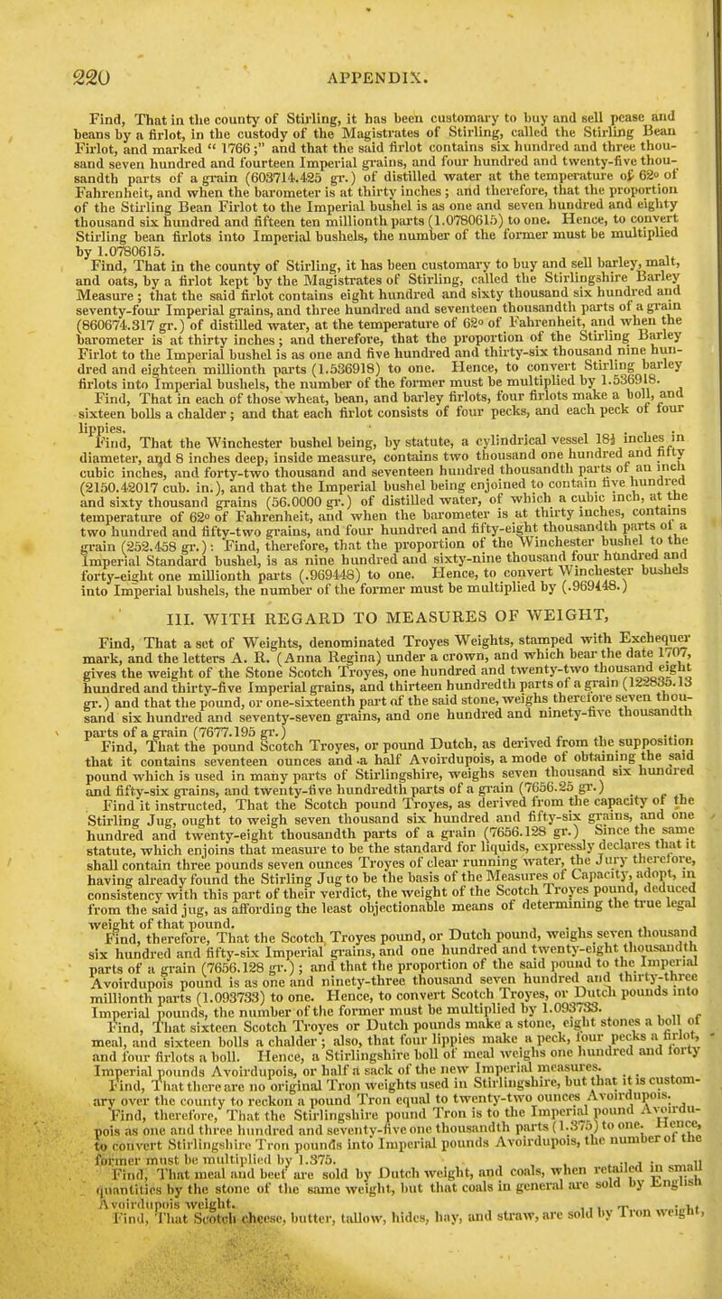 Find, That in the county of Stirling, it has been customai-y to buy and sell pease and beans by a firlot, in the custody of the Magistrates of Stirling, called the Stirling Bean Firlot, and mai-ked  1766; and that the said firlot contains six hundred and three thou- sand seven hundred and fourteen Imperial gi-ains, and four- hundred and twenty-five thou- sandth parts of agi-ain (603714.425 gv.) of distilled water at the temperature of 62o of Fahi-enhcit, and when the barometer is at thirty inches ; and therefore, that the proportion of the Stii-ling Bean Firlot to the Imperial bushel is as one and seven hundred and eighty thousand six hundred and fifteen ten millionth parts (1.0780615) to one. Hence, to convert Stirling bean flrlots into Imperial bushels, the number of the former must be multiplied by 1.0780615. Find, That in the county of Stirling, it has been customary to buy and sell bai-ley, malt, and oats, by a firlot kept by the Magistrates of Stirling, called the Stirlingshire ^ Measure ; that the said firlot contains eight hundred and sixty thousand six hundred and seventy-foul- Imperial grains, and three hundred and seventeen thousandth parts of a gi-ain (860674.317 gi'.) of distilled water, at the temperature of 62° of Fahrenheit, and when the barometer is at thirty inches; and therefore, that the proportion of the Stii-ling Barley Firlot to the Imperial bushel is as one and five hundred and thirty-six thousand nine hun- dred and eighteen millionth parts (1.536918) to one. Hence, to convert Stirling barley flrlots into Imperial bushels, the number of the former must be multiplied by 1.536918. Find, That in each of those wheat, bean, and barley flrlots, four flrlots make a boll, and sixteen bolls a chalder; and that each firlot consists of four pecks, and each peck ot tour lippies. • , • 1 • Find, That the Winchester bushel being, by statute, a cylindrical vessel 184 mcljes in diameter, and 8 inches deep, inside measure, contains two thousand one hundred ana fitly cubic inches, and forty-two thousand and seventeen huudred thousandth parts ot an incli (2150.42017 cub. in.), and that the Imperial bushel being enjoined to contain five bundrea and sixty thousand grains (56.0000 gi-.) of distilled water, of which a cubic inch, at tne temperature of 62° of Fahrenheit, and when the barometer is at thirty inches, contains two hundred and fifty-two gi-ains, and four hundred and fifty-eight thousandth parts ol a grain (252.458 gr.): Find, therefore, that the proportion of the Winchester bushel to tbe Imperial Standard bushel, is as nine hundred and sixty-nine thousand four hilndred and forty-eisht one millionth parts (.969448) to one. Hence, to convert Winchester bushels into Imperial bushels, the number of the former must be multiplied by (.969148.) III. WITH REGARD TO MEASURES OF WEIGHT, Find, That a set of Weights, denominated Troyes Weights, stamped with Exchequer mark, and the letters A. R. (Anna Regina) under a crown, and which bear the date 1/0/, gives the weight of the Stone Scotch Troyes, one hundred and twenty-two thousand eight hundred and thirty-five Imperial grains, and thirteen hundredth parts ot a gram (12^8^5. U gr.) and that the pound, or one-sixteenth pai-t of the said stone, weighs therctore seven thou- sand six hundred and seventy-seven grains, and one hundred and ninety-fave thousandth parts of a grain (7677.195 gr.) ■, . ^ r ^^ Find, That the pound Scotch Troyes, or pound Dutch, as derived from the supposition that it contains seventeen ounces and .a half Avoirdupois, a mode of obtaining the said pound which is used in many parts of Stii-lingshire, weighs seven thousand six hunared and fifty-six gi-ains, and twenty-five hundredth parts of a gi-ain (7656.25 gi-.) _ Find it instructed, That the Scotch pound Troyes, as derived from tlie capacity ot the Stirling Jug, ought to weigh seven thousand six hundred and fifty-six grains, and one hundred and twenty-eight thousandth parts of a giain (7656.128 gi-.) Since the same statute, which enjoins that measm'e to be the standard for liquids, expressly declares that it shaU contiiin three pounds seven ounces Troyes of clear running water, the Jury therctore, having already found the Stirling Jug to be the basis of the Measures of Capacity, adopt, m consistency with this part of their verdict, the weight of the Scotch Troyes pound, deduced from the said jug, as afiording the least objectionable means of determimng the true legal weight of that pound. „ , , . , j Find, therefore. That the Scotch Troyes pound, or Dutch pound, weighs seven thousand six hundred and fifty-six Imperial gi'ains, and one hundred and twenty-eight tliousandfh parts of a grain (7656.128 gr.) ; and that the proportion of the said pound to the Imperial Avoirdupois pound is as one and ninety-three thousand seven hundred and thirty-three millionth parts (1.093733) to one. Hence, to convert Scotch Troyes, oi Dutcli pounds into Imperial pounds, the number of the former must be multiplied by 1.093(33. , „ , Find, That sixteen Scotch Troyes or Dutch pounds make a stone, ciglit stones a boll ot meal, and sixteen bolls a chalder ; also, that four lippies make a peck, lour pecks a nwot, and four firlots a boll. Hence, a Stirlingshire boll of meal weighs one liundred and lorty Imperial pounds Avoirdupois, or half a sack of the new Imperial measures. _ Find, That there are no original Tron weights used in Stirlingshire, but that it is custom- ary over the county to reckon a pound Tron equal to twenty-two ounces Avoirdupois. Find, therefore. That the Stirlingshire pound Tron is to the Imperial pound Awirdu- pois as one and three hundred and sevcntv-hve one thousandth parts (1.375) to one. enc^ to convert Stirlingsliirc Tron pounds into Imperial pounds Avoirdupois, the number oi tne former must be multiplii:d by 1.375. , , » j .^„ii Find, That meal and beet' are sold by Dutch weight, and coals, when retailed m smau quantities by the stone of tlie same weight, but that coals in general ai'c sold Dy Ji^ngnsn Avoirdupois weight. „ „ „ :„i,( Find, That Scotch cheese, butter, taUow, hides, hay, and straw, are sold by lion wcignr, I