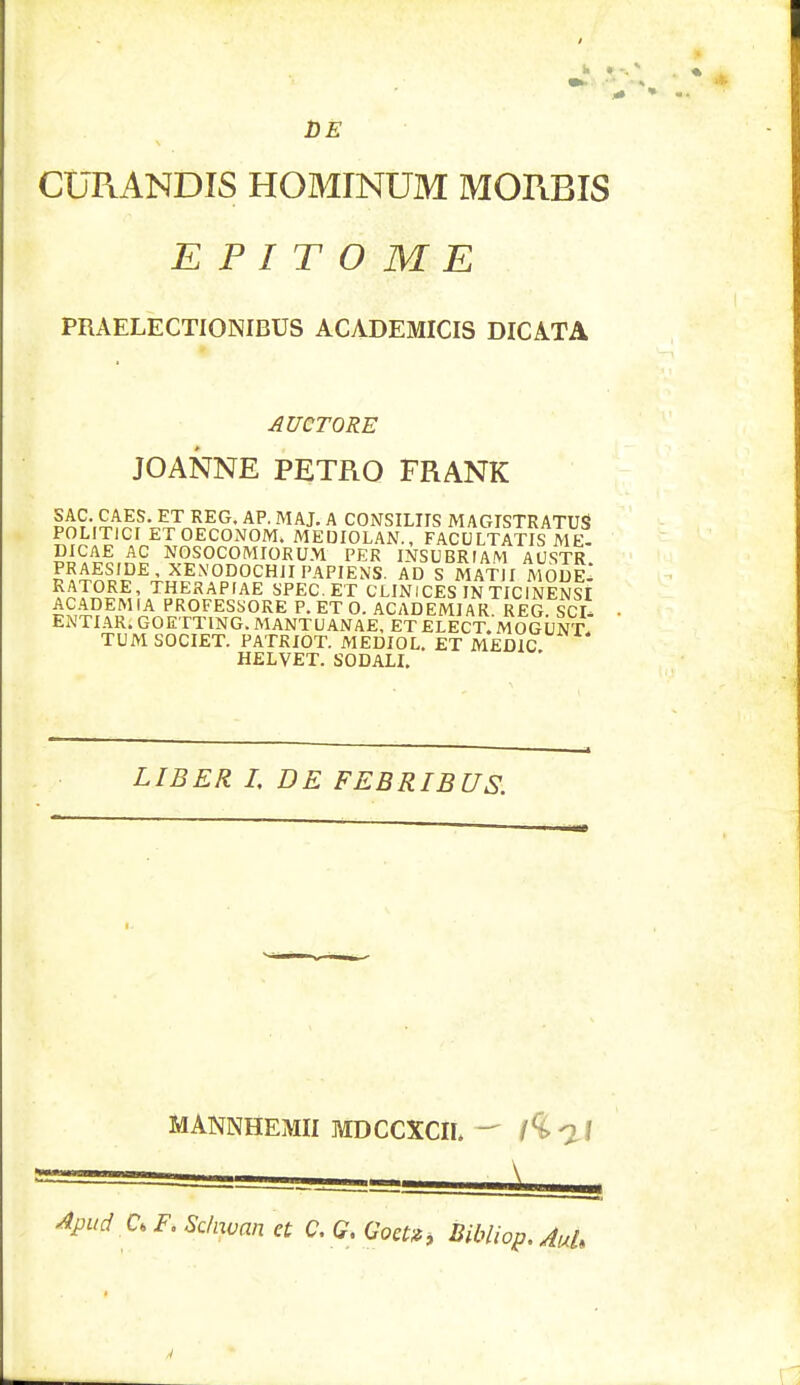 DE CURANDIS HOMINUM MORBIS E P I T O M E PRAELECTIONIBUS ACADEMICIS DICATA AUCTORE JOANNE PETRO FRANK §£9\£AES- ET REG- AR MAJ- A CONSILIIS MAGISTRATUS POLITICI ET OECONOM. MEDIOLAN., FACULTATIS ME- DICAE AC NOSOCOMIORUM PER INSUBRIAM AUSTR PRAESIDE, XEN-ODOCHJIPAPIENS. AD S MATII MODeI KATORE, THERAPIAE SPEC. ET CLINICES IN TICINENSI A£A£E£1,A PROFESSORE P.ET 0. ACADEMIAR. REG?ScA ENTIARi GOETTING. MANTUANAE, ET ELECT. MOGUNT. TUM SOCIET. PATRIOT. MEDIOL. ET MEDIC HELVET. SODALI. LIBER I, DE FEBRIBUS. MANNHEMII MDCCXCIL — l^ll Apud C. F. Sc/nvan et C. G. Goa», Bibliop. AuU