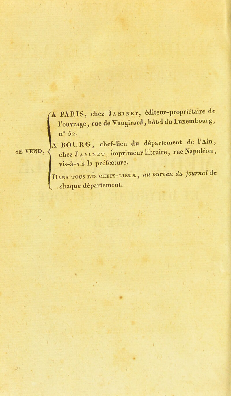 A PARIS, chez Janinet^ éditeur-propriétaire tic l'ouvrage, rue de Vaugirard, hôtel du Luxembourg, n° 52. A BOURG, chef-heu du département de l'Ain, vis-à-vis la préfecture. Dans tocs ms chefs-lietjx , au bureau du journal chaque département. I