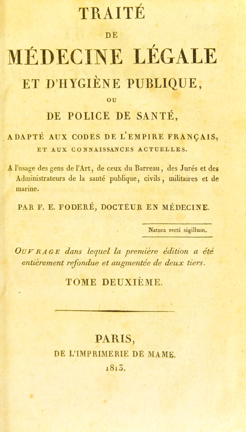 DE MÉDECINE LÉGALE ET D'HYGIÈNE PUBLIQUE, OU DE POLICE DE SANTÉ, ADAPTÉ AUX CODES DE l'eMPIRE FRANÇAIS, ET AUX COWNAISSAWCES ACTUELLES. A l'usage des gens de l'Art, de ceux du Barreau, des Jurés et des Administrateurs de la santé publique, civils, militaires et de marine. PAR F. E. FODERÉ, DOCTEUR EN MÉDECINE. Natura recti sigillum. Ouvrage dans lequel la première édition a été entièrement refondue et augmentée de deux tiers. TOME DEUXIÈME. PARIS, DE L'IMPRIMERIE DE MAMé;. i8i3.