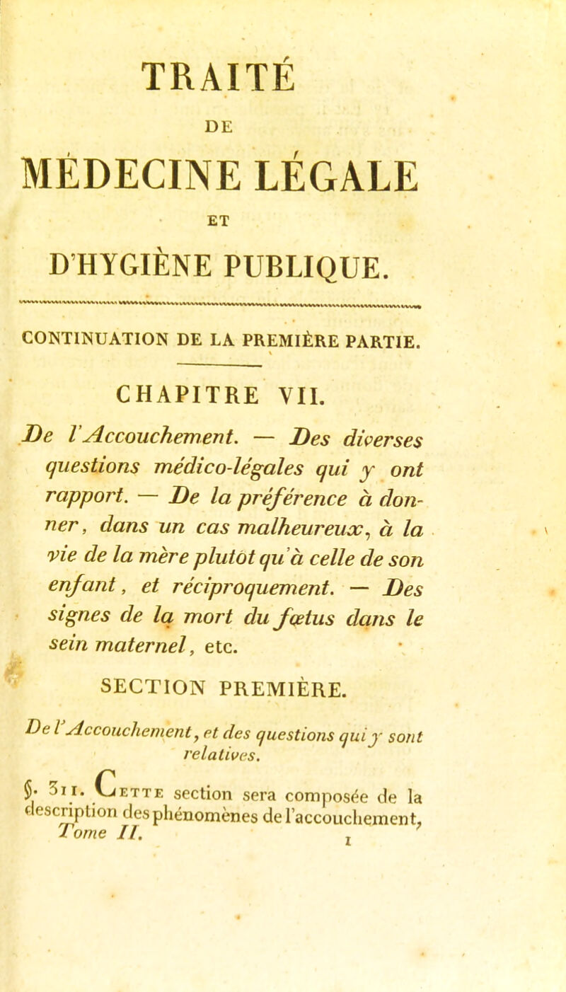 DE MÉDECINE LÉGALE ET D'HYGIÈNE PUBLIQUE. CONTINUATION DE LA PREMIÈRE PARTIE. CHAPITRE VIL Be VAccouchement. — Des diverses questions médico-légales qui y ont rapport. — De la préférence à don- ner, dans un cas malheureux., à la vie de la mère plutôt qu à celle de son enfant, et réciproquement. — Des signes de la mort du fçetus dans le sein maternel, etc. SECTION PREMIÈRE. De r Accouchement j et des questions qui y sont relatives. $. 5ii. Cette section sera composée de la description des phénomènes de l'accouchement, Tome II. -