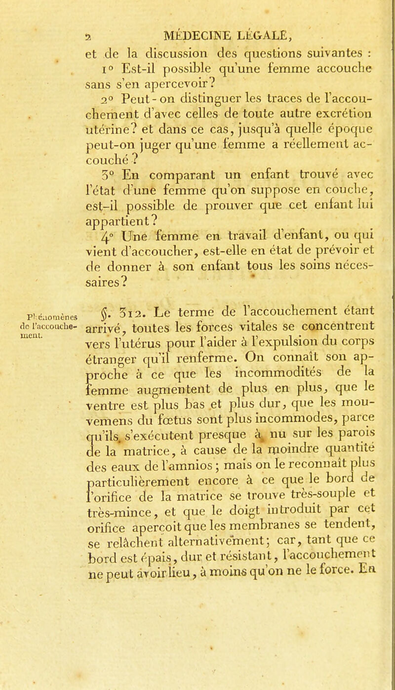et de la discussion des questions suivantes : 1° Est-il possible qu'une femme accouche sans s'en apercevoir? 2° Peut-on distinguer les traces de l'accou- chement d'avec celles de toute autre excrétion utérine? et dans ce cas, jusqu'à quelle époque peut-on juger qu'une femme a réellement ac- couché ? 3° En comparant un enfant trouvé avec l'état d'une femme qu'on suppose en couche, est-il possible de prouver que cet enfant lui appartient ? 4° Une femme en travail d'enfant, ou qui vient d'accoucher, est-elle en état de prévoir et de donner à son enfant tous les soins néces- saires? phéaomènes §• 5i2. Le tcmie dc l'accouchcment étant de raccouche- arrivé, toutes les forces vitales se concentrent vers l'utérus pour l'aider à l'expulsion du corps étranger qu'il renferme. On connaît son ap- proche à ce que les incommodités de la femme augmentent de plus en plus, que le ventre est plus bas et plus dur, que les mou- vemens du fœtus sont plus incommodes, parce qu'ils, s'exécutent presque nu sur les parois de la matrice, à cause de la moindre quantité des eaux de l'amnios ; mais on le reconnaît plus particuhèrement encore à ce que le bord de l'orifice de la mamce se trouve très-souple et très-mince, et que le doigt introduit par cet orifice aperçoit que les membranes se tendent, se relâchent alternativement; car, tant que ce bord est épais, dur et résistant, l'accouchemeut iie peut àvoiriieu, à moins qu'on ne le force. Ea