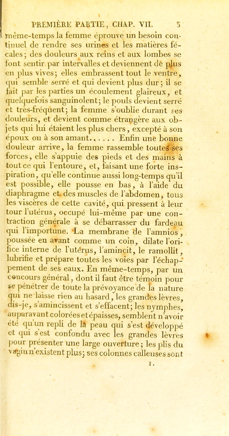 même-temps la femme éprouve un besoin con- linuel de rendre ses mines et les matières fé- cales ; des douleurs aux reins et aux lombes se font sentir par interv alles et deviennent de pjus en plus vives; elles embrassent tout le ventre, qui semble serré et qui devient plus dur; il se fait par les parties un écoulement glaireux, et quelquefois sanguinolent; le pouls devient serré et très-fréquent; la femme s'oublie durant ses douleurs, et devient comme étrangère a,ux ob- jets qui lui étaient les plus chers, excepté à son époux ou à son amant Enfin une bonne douleur arrive, la femme rassemble touteÉf ses forces, elle s'appuie des pieds et des mains à tout ce qui l'entoure, et, faisant une forte ins- piration, qu'elle continue aussi long-temps qu'il est possible, elle pousse en bas, à l'aide du diaphragme et des muscles de l'abdomen, tous les viscères de cette cavité, qui pressent à leur tour l'utérus, occupé lui-même par une con- traction générale à se débarrasser du fardeau qui l'importune. La membrane de l'amnios, poussée eu arant comme un coin, dilate l'ori- fice interne de l'utérus, l'amincit, le ramollit, lubrifie et prépare toutes les voies par l'échap- pement de ses eaux. En même-temps, par un concours général, dont il faut être témoin pour &e pénétrer de toute la prévoyance de la nature ui ne laisse rien au hasard, les grandes lèvres, is-je, s'amincissent et s'effacent; les nymphes, auparavant colorées et épaisses, semblent n'avoir été qu'un repli de lâ peau qui s'est développé et qui s'est confondu avec les grandes lèvres % pour présenter une large ouverture ; les plis du vifji,iun'existentplus; ses colonnes calleuses sont
