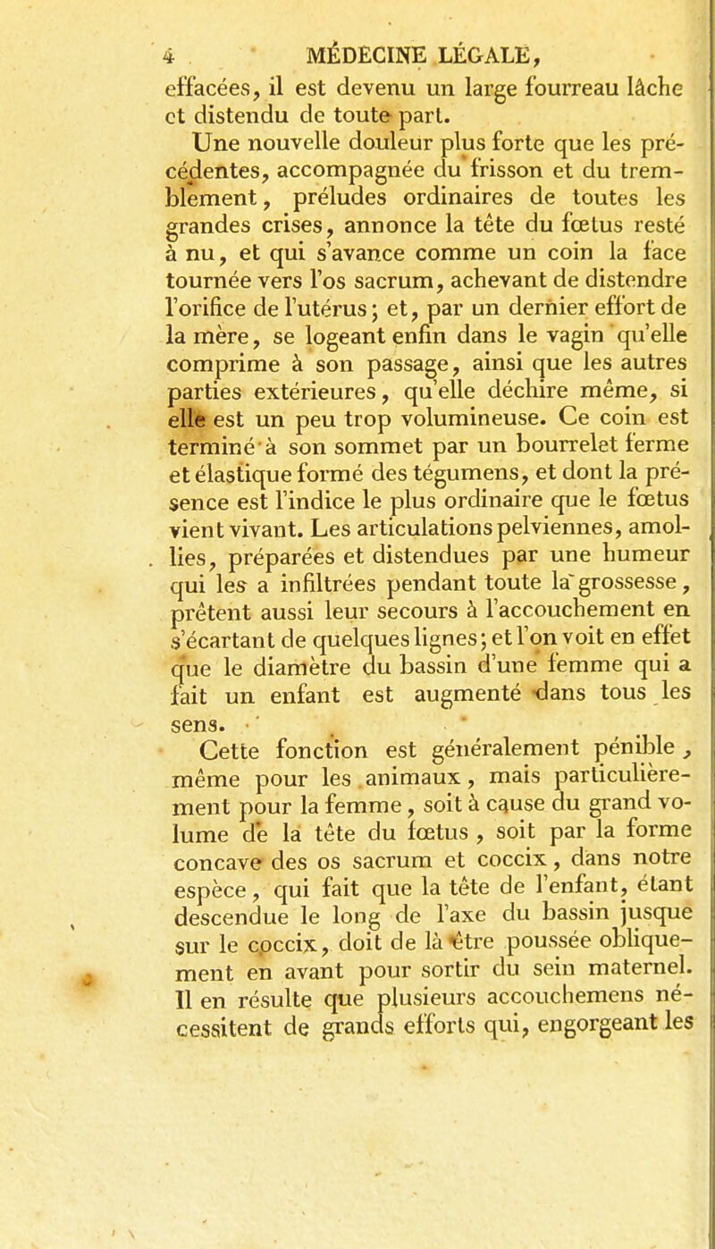 effacées, il est devenu un large fourreau lâche et distendu de toute pari. Une nouvelle douleur plus forte que les pré- cédentes, accompagnée du frisson et du trem- iDlement, préludes ordinaires de toutes les grandes crises, annonce la tête du fœtus resté à nu, et qui s'avance comme un coin la face tournée vers l'os sacrum, achevant de distendre l'orifice de l'utérus ; et, par un dernier effort de la mère, se logeant enfin dans le vagin qu'elle comprime à son passage, ainsi que les autres parties extérieures, qu'elle déchire même, si elle est un peu trop volumineuse. Ce coin est terminé à son sommet par un bourrelet ferme et élastique formé des tégumens, et dont la pré- sence est l'indice le plus ordinaire que le fœtus vient vivant. Les articulations pelviennes, amol- lies, préparées et distendues par une humeur qui les a infiltrées pendant toute la'grossesse, prêtent aussi leur secours à l'accouchement en s'écartant de quelques lignes ; et l'on voit en effet (jue le diamètre du bassin d'une femme qui a fait un enfant est augmenté dans tous les sens. • ■ Cette fonction est généralement pénible , même pour les animaux, mais particulière- ment pour la femme, soit à cquse du grand vo- lume de la tête du fœtus , soit par la forme concave des os sacrum et coccix, dans notre espèce, qui fait que la tête de l'enfant, étant descendue le long de l'axe du bassin jusque sur le cpccix, doit de là^tre poussée oblique- ment en avant pour sortir du sein maternel. 11 en résulte que plusieurs accouchemens né- cessitent de grands efforts qui, engorgeant les