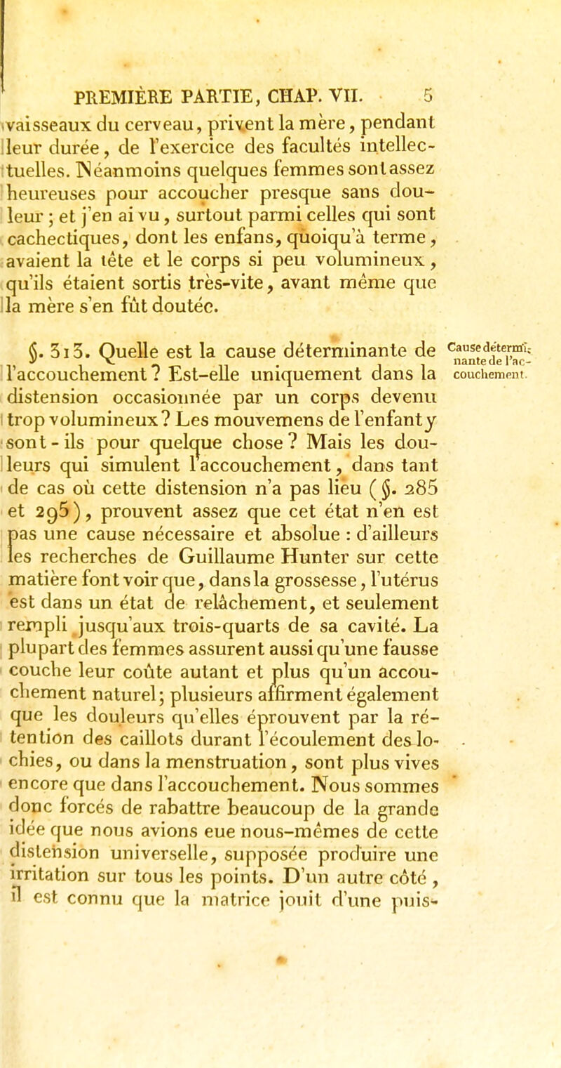 ^vaisseaux du cerveau, pment la mère, pendant ileur durée, de l'exercice des facultés intellec- :tuelles. TNéanmoins quelques femmes sontassez heureuses pour accoucher presque sans dou- leur ; et j'en ai vu, surtout parmi celles qui sont cachectiques, dont les enfans, qùoiqu a terme, avaient la tête et le corps si peu volumineux, qu'ils étaient sortis très-vite, avant même que lia mère s'en fût doutée. 3i3. Quelle est la cause déterminante de cause^ftermî. 1 accouchement 7 Est-elle uniquement dans la couchemem. distension occasioimée par un corps devenu I trop volumineux? Les mouvemens de l'enfanty sont-ils pour quelcjue chose? Mais les dou- ! leurs qui simulent 1 accouchement, dans tant de cas où cette distension n'a pas lieu ( 285 et 295), prouvent assez que cet état n'en est pas une cause nécessaire et absolue : d'ailleurs les recherches de Guillaume Hunter sur cette matière font voir que, dans la grossesse, l'utérus est dans un état de relâchement, et seulement rempli jusqu'aux trois-quarts de sa cavité. La ; plupart des femmes assurent aussi qu'une fausse ' couche leur coûte autant et plus qu'un accou- chement naturel; plusieurs affirment également que les douleurs qu'elles éprouvent par la ré- tention des caillots durant l'écoulement des lo- . ' chies, ou dans la menstruation, sont plus vives ' encore que dans l'accouchement. Nous sommes donc forcés de rabattre beaucoup de la grande idée que nous avions eue nous-mêmes de cette distension universelle, supposée produire une irritation sur tous les points. D'un autre côté , il est connu que la matrice Jouit d'une puis-