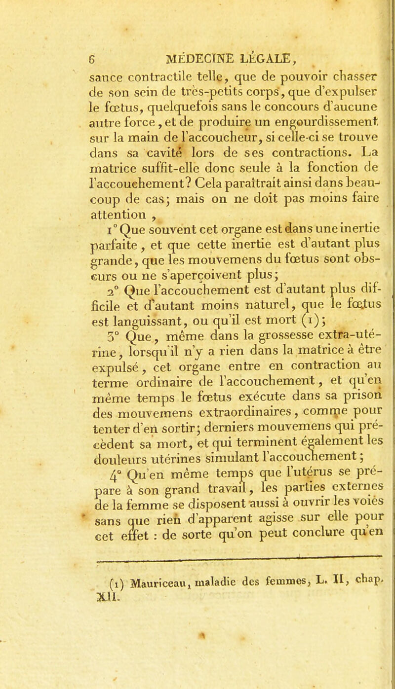 sance contractile telle, que de pouvoir chasser de son sein de très-petits corps, que d'expulser le fœtus, quelquefois sans le concours d'aucune autre force, et de produire un engourdissement sur la main de l'accoucheur, si celle-ci se trouve dans sa cavité lors de ses contractions. La matrice suffit-elle donc seule à la fonction de l'accouchement? Cela paraîtrait ainsi dans beau-' coup de cas- mais on ne doit pas moins faire attention , 1° Que souvent cet organe est dans une inertie parfaite, et que cette inertie est d'autant plus grande, que les mouvemens du fœtus sont obs- curs ou ne s'aperçoivent plus ; 2° Que l'accouchement est d'autant plus dif- ficile et d'autant moins naturel, que le fœtus est languissant, ou qu'il est mort (i) ; 3° Que, même dans la grossesse extfa-uté- rine, lorsqu'il n'y a rien dans la matrice à être expulsé, cet organe entre en contraction au terme ordinaire de l'accouchement, et qu'en même temps le fœtus exécute dans sa prison des mouvemens extraordinaires, comme pour tenter d'en sortir; derniers mouvemens qui pré- cèdent sa mort, et qui terminent également les douleurs utérines simulant l'accouchement ; 4° Qu'en même temps que l'utérus se pré- pare à son grand travail, les parties externes de la femme se disposent -aussi à ouvrir les voies ' sans que rien d'apparent agisse sur elle pour cet eitfet : de sorte qu'on peut conclure qu'en (i) Mauriceau, malàdie des femmes, L. II, cbap.