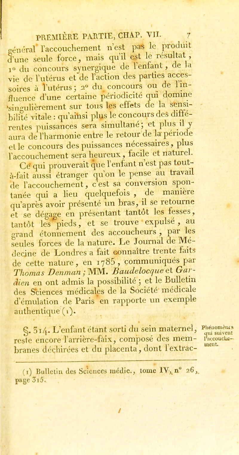 général' l'accouchement n'est pas le produit 3'une seule force, mais qu'il est le résultat , 1° du concours synergique de l'enlant, de la vie de l'utérus et de l'action des parties acces- soires à l'utérus; 2° du concours ou de 1 in- fluence d'une certaine périodicité qui domine ►singulièrement sur tous les effets de la sensi- bilité vitale : qu'aihsi plus le concours des ditté- rentes puissances sera simultané; et plus il y aura de l'harmonie entre le retour de la période et le concours des puissances nécessaires, plus l'accouchement sera heureux, facile et naturel. Cé qui prouverait que l'enfant n'est pas tout- à-fait aussi étranger qu'on le pense au travail de l'accouchement, c'est sa conversion spon- tanée qui a heu quelquefois , de manière qu'après avoir présenté un bras, il se retourne et se dégajge en présentant tantôt les fesses, tantôt les pieds, et se trouve expulsé , au grand étonnement des accoucheurs , par les seules forces de la nature. Le Journal de Mé- decine de Londres a fait connaître trente faits de cette nature, en 1785, communiqués par Thomas D en m an ; MM. Baudelocque ei Gar- dien en ont admis la possibilité ; et le Bulletin des Sciences médicales de la Société médicale d'émulation de Paris'en rapporte un exemple authentique (i). §. 314. L'enfant étant sorti du sein maternel, ^^^^l^'^ll reste encore l'arrière-fàix, composé des mem- l'accoucke- branes déchirées et du placenta, dont Fextrac- * (i) Bulleliu des Sciences médic, tome IV,.n 26,. page 3i5. /