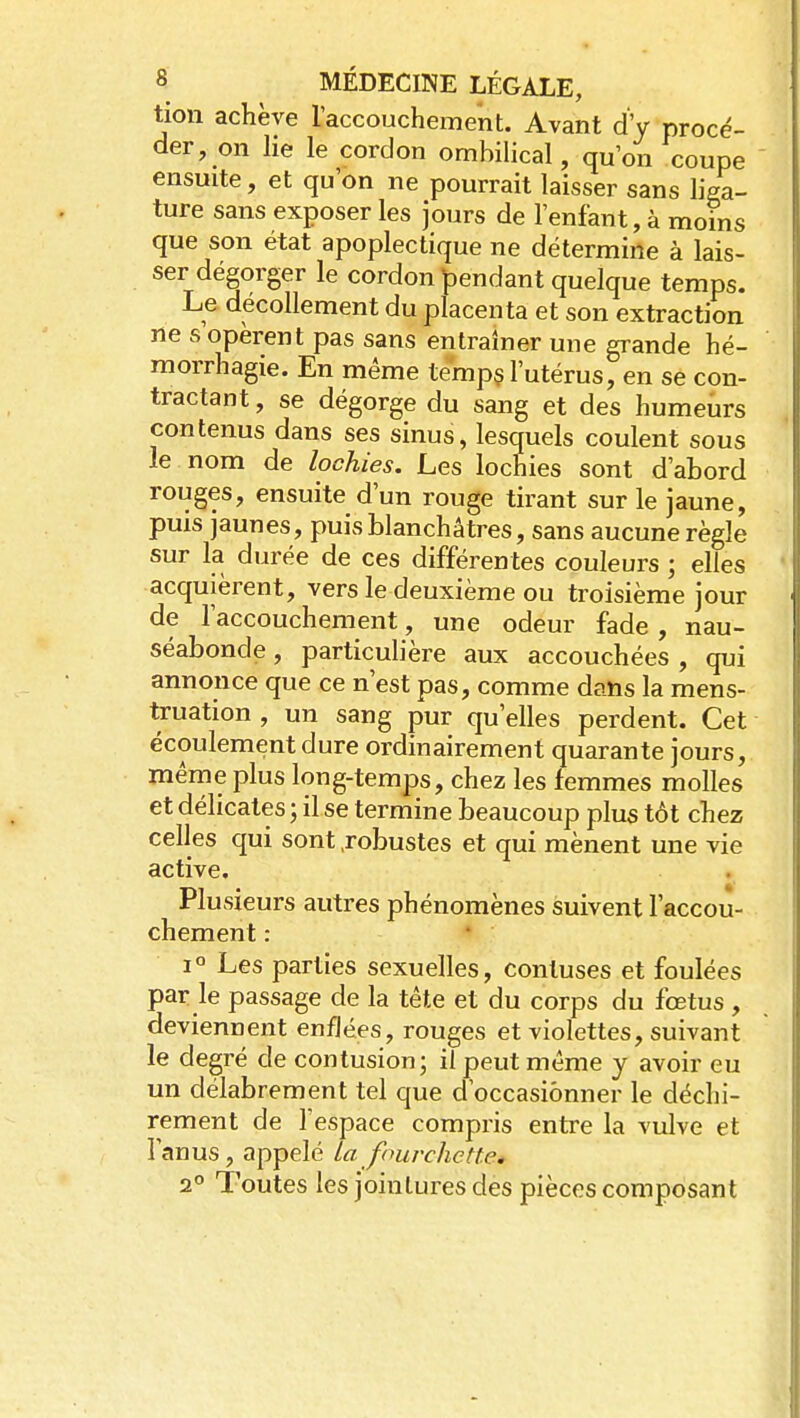 tion achève l'accouchement. Avant d'y procé- der, on lie le cordon ombilical, qu'on coupe ensuite, et qu'on ne pourrait laisser sans liga- ture sans exposer les jours de l'enfant, à moins que son état apoplectique ne détermine à lais- ser dégorger le cordon bendant quelque temps. Le décollement du placenta et son extraction ne s opèrent pas sans entraîner une grande hé- morrhagie. En même temp§ l'utérus, en se con- tractant , se dégorge du sang et des humeurs contenus dans ses sinus, lesquels coulent sous le nom de lochies. Les lochies sont d'abord rouges, ensuite d'un rouge tirant sur le jaune, puis jaunes, puis blanchâtres, sans aucune règle sur la durée de ces différentes couleurs ; elles acquièrent, vers le deuxième ou troisième jour de l'accouchement, une odeur fade , nau- séabonde , particulière aux accouchées , qui annonce que ce n'est pas, comme dans la mens- truation , un sang pur qu'elles perdent. Cet écoulement dure ordinairement quarante jours, même plus long-temps, chez les femmes molles et délicates ; il se termine beaucoup plus tôt chez celles qui sont .robustes et qui mènent une vie active. Plusieurs autres phénomènes suivent l'accou- chement : 1° Les parties sexuelles, conluses et foulées par le passage de la tête et du corps du fœtus , deviennent enflées, rouges et violettes, suivant le degré de contusion; il peut même y avoir eu un délabrement tel que d'occasionner le déchi- rement de l'espace compris entre la vulve et l'anus, appelé la fourchette. 2° Toutes les jointures des pièces composant